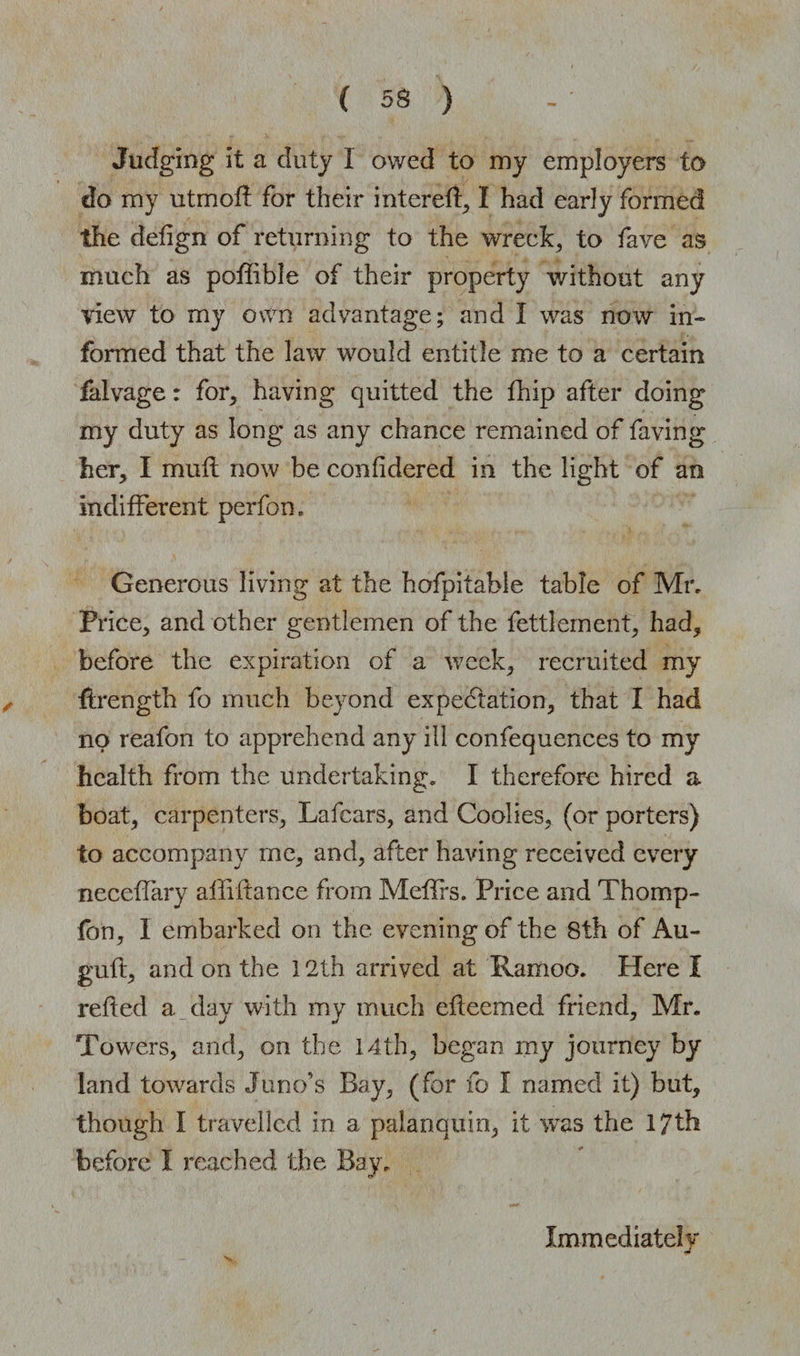 Judging it a duty I owed to my employers to do my utmoft for their intereft, I had early formed the defign of returning to the wreck, to fave as much as poffible of their property without any view to my own advantage; and I was now in¬ formed that the law would entitle me to a certain falvage: for, having quitted the fhip after doing my duty as long as any chance remained of faying her, I muft now be confidered in the light of an indifferent perfon. Generous living at the hofpitable table of Mr, Price, and other gentlemen of the fettlement, had, before the expiration of a week, recruited my ftrength fo much beyond expectation, that I had no reafon to apprehend any ill confequences to my health from the undertaking. I therefore hired a boat, carpenters, Lafcars, and Coolies, (or porters) to accompany me, and, after having received every neceffary abidance from Meffrs. Price and Thomp- fon, I embarked on the evening of the 8th of Au- guft, and on the 12th arrived at Ramoo. Here I reded a day with my much edeemed friend, Mr. Towers, and, on the 14th, began my journey by land towards Juno’s Bay, (for fo I named it) but, though I travelled in a palanquin, it was the 17th before I reached the Bay, Immediately