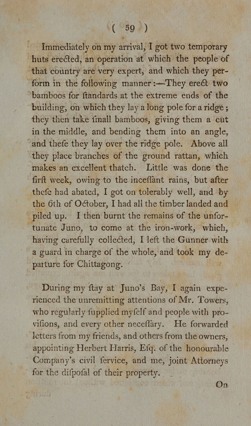 Immediately on my arrival, I got two temporary huts eredted, an operation at which the people of that country are very expert, and which they per¬ form in the following manner:—They eredt two bamboos for ftandards at the extreme ends of the building, on which they lay a long pole for a ridge ; they then take fmall bamboos, giving them a cut in the middle, and bending them into an angle, and thefe they lay over the ridge pole. Above all they place branches of the ground rattan, which makes an excellent thatch. Little was done the firft week, owing to the inceflant rains, but after thefe had abated, I got on tolerably well, and by the 6th of October, I had all the timber landed and piled up. I then burnt the remains of the unfor¬ tunate Juno, to come at the iron-work, which, having carefully colledted, I left the Gunner with a guard in charge of the whole, and took my de¬ parture for Chittagong. During my flay at' Juno’s Bay, I again expe¬ rienced the unremitting attentions of Mr. Towers, who regularly (applied myfelf and people with pro- vifions, and every other neceffary. He forwarded letters from my friends, and others from the owners, appointing Herbert Harris, Efq. of the honourable Company’s civil fervice, and me, joint Attorneys far the difpofal of their property. Go