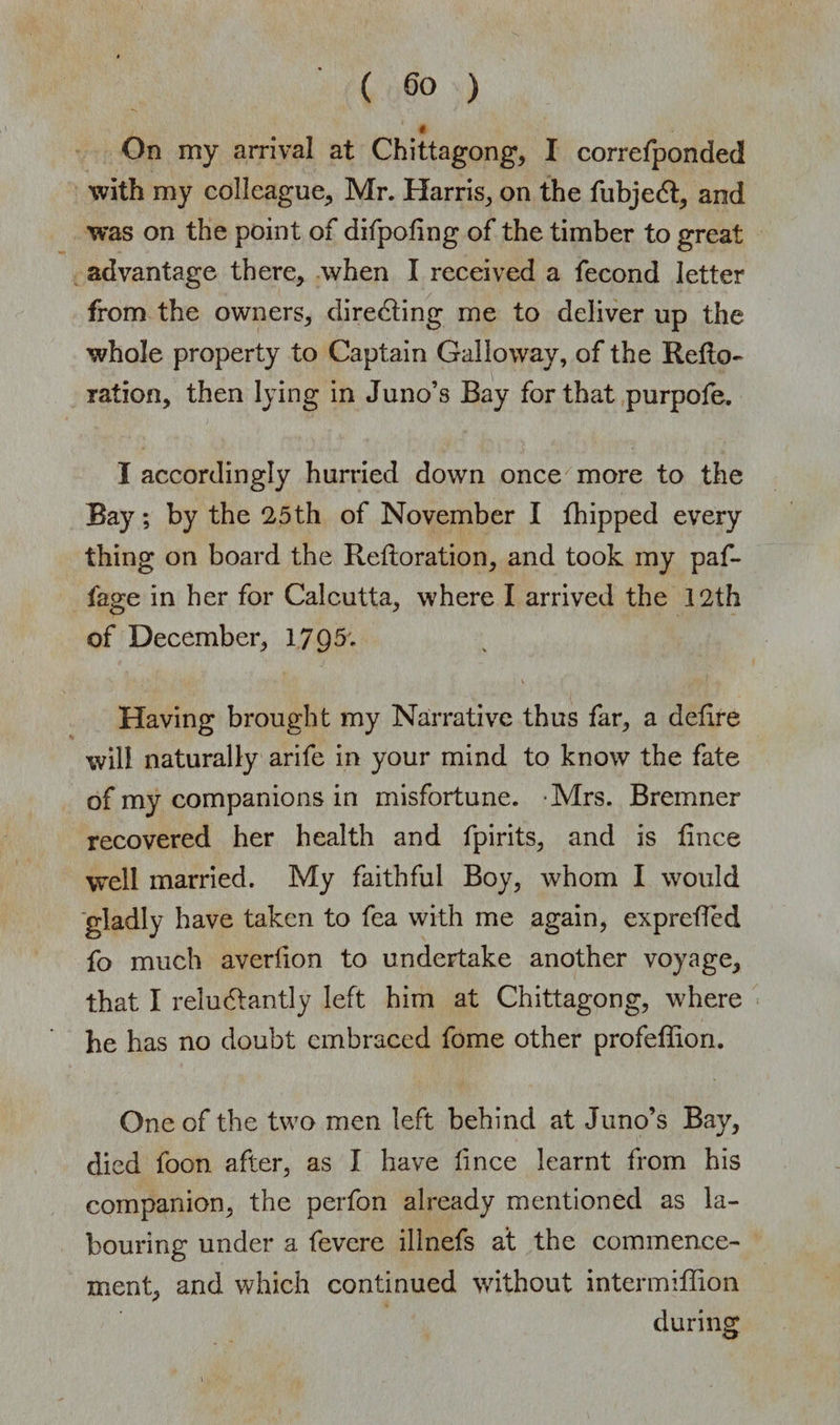 ( ) « On my arrival at Chittagong, I correfponded with my colleague, Mr. Harris, on the fubjedt, and was on the point of difpoling of the timber to great advantage there, when I received a fecond letter from the owners, directing me to deliver up the whole property to Captain Galloway, of the Reite¬ ration, then lying in Juno’s Bay for that purpofe. I accordingly hurried down once more to the Bay; by the 25th of November I fhipped every thing on board the Reftoration, and took my paf- fage in her for Calcutta, where I arrived the 12th of December, 17Q5. v ( t jjh J Having brought my Narrative thus far, a delire will naturally arife in your mind to know the fate of my companions in misfortune. -Mrs. Bremner recovered her health and fpirits, and is lince well married. My faithful Boy, whom I would gladly have taken to fea with me again, exprelTed fo much averlion to undertake another voyage, that I reludtantly left him at Chittagong, where he has no doubt embraced fome other profeffion. One of the two men left behind at Juno’s Bay, died foon after, as I have lince learnt from his companion, the perfon already mentioned as la¬ bouring under a fevere illnefs at the commence¬ ment, and which continued without intermiffion during