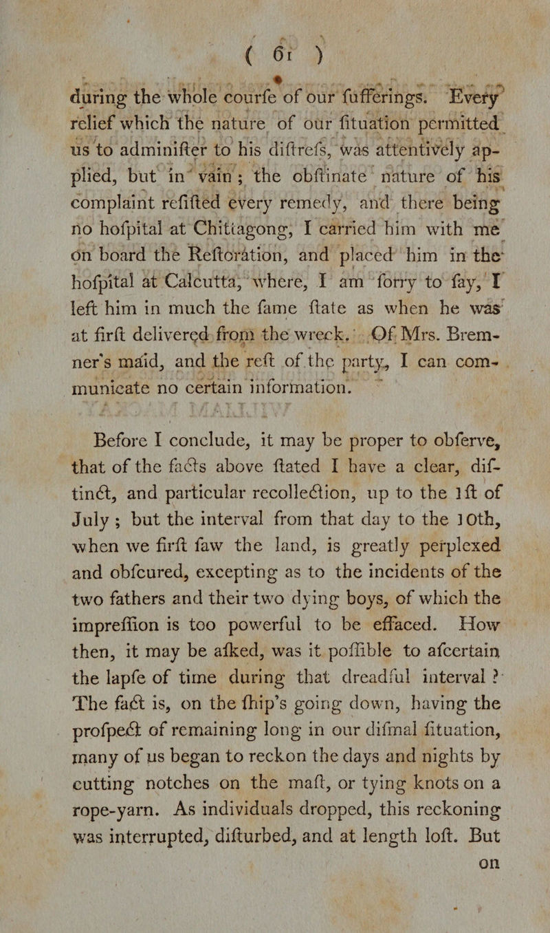 ( 6. ) ; , ^ ^ • ....... A...., . .; during the whole courfe of our fufferings. Every relief which the nature of our dtuation permitted us to adminider to his diftrefs, was attentively ap¬ plied, but in vain ; the obdinate nature of his complaint refitted every remedy, and there being no hofpital at Chittagong, I carried him with me on board the Reiteration, and placed him in the1 hofpital at Calcutta, where, I am forty to fay, I left him in much the fame date as when he was at fir ft delivered from the wreck. Of Mrs. B rem¬ it er's mJid, and the reft of the party, I can com¬ municate no certain information. i Before I conclude, it may be proper to obferve, that of the fadts above dated I have a clear, dif- tindt, and particular recolledtion, up to the id of July ; but the interval from that day to the 3 0th, when we drd faw the land, is greatly perplexed and obfeured, excepting as to the incidents of the two fathers and their two dying boys, of which the imprefdon is too powerful to be effaced. How then, it may be aiked, was it podible to afeertain the lapfe of time during that dreadful interval? The fadt is, on the {hip’s going down, having the profpedf of remaining long in our difmal dtuation, inany of us began to reckon the days and nights by cutting notches on the mad, or tying knots on a rope-yarn. As individuals dropped, this reckoning was interrupted, didurbed, and at length lod. But on