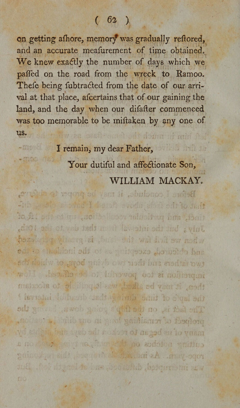 on getting afhore, memor/was gradually reftored, and an accurate meafurement of time obtained. We knew exadtly the number of days which we palled on the road from the wreck to Ramoo. Thefe being fubtradted from the date of our arri¬ val at that place, afcertains that of our gaining the land, and the day when our difafter commenced was too memorable to be miftaken by any one of us. I remain, my dear Father, Your dutiful and affedtionate Son, WILLIAM MACKAY*
