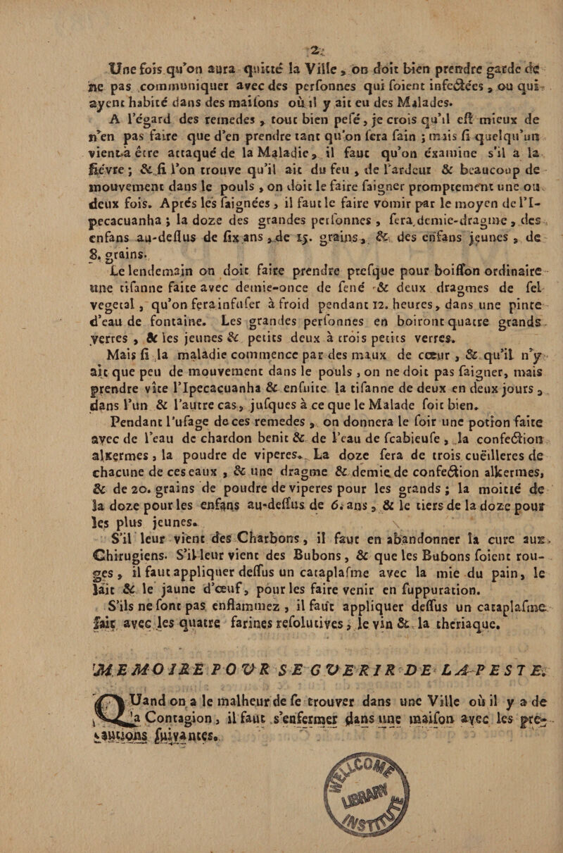 2- Une fois qu’on aura quitté la Ville , oo doit bien prendre garde âc he pas communiquer avec des perfonnes qui foient infeélées , ou qui- ayent habité dans des mailons où il y ait eu des Malades. A l’égard des remedes , tout bien pefé , je crois qqM efi mieux de n’en pas faire que d’en prendre tant qu’on fera fain ; mais fi quelqu'un vient»àêtre actaqué de la Maladie, il faux qu’on examine s’il à la fièvre ; &,fx l’on trouve qu’il ait du feu , de l'ardeur & beaucoup de mouvement dans le pouls , on doit le faire faigner promptement une ou deux fois. Après les faignées , il faut le faire vomir par le moyen del’I- pecacuanha ; la doze des grandes perfonnes , fera,dcmie-dragme , des enfans au-deflus de fix ans ,jde 15. grains , 8c.. des enfans jeunes , de S. grains. Le lendemain on doit faire prendre prefque pour boiffon ordinaire mie tifanne faite avec detnie-once de fend 8c deux dragmes de fel végétal, qu’on ferainfufer à froid pendant 12. heures, dans une pirue d’eau de fontaine. Les grandes perfonnes en boiront quacre grands verres , 8c les jeunes 8c petits deux à crois petits verres. Mais fi la maladie commence par des maux de cœur, & qu’il n y ait que peu de mouvement dans le pouls, on ne doit pas faigner, mais prendre vite l’Ipecacuanha & enfnice la tifanne de deux en deux jours 3 dans l’un & l’autre cas, jufques à ce que le Malade foie bien» Pendant l’ufage de ces remedes , on donnera le foir une potion faite ayec de l’eau de chardon bénit & de l’eau de feabieufe , la confection alKçrmes 3 la poudre de viperes* La doze fera de trois cuëilleres de chacune de ces eaux , & une dragme & demie, de confection alkermes, 8c de 20. grains de poudre de viperes pour les grands; la moitié de la doze pour les enfans au-deflus de 6. ans, & le tiers de la doze pour les plus jeunes* S’il leur vient des Charbons, il faut en abandonner îa cure au&> Chirugiens. S’illeur vient des Bubons, 8c que les Bubons foient rou¬ ges, il faut appliquer deflus un cataplafme avec la mie du pain, le lait A? le jaune d’œuf, pour les faire venir en fuppuration. S’ils ne font pas enflammez, il faut appliquer deflus un cataplafme. fait avec les quatre farines refoludves, je yin 8c la theriaque. m EMO J RE PO V R SE G VE RIR D E L A? EST El Uand ona le malheur de fe trouver dans une Ville où il y a de * Contagion, il faut s’enfermer $ans une maifon styec les pre-