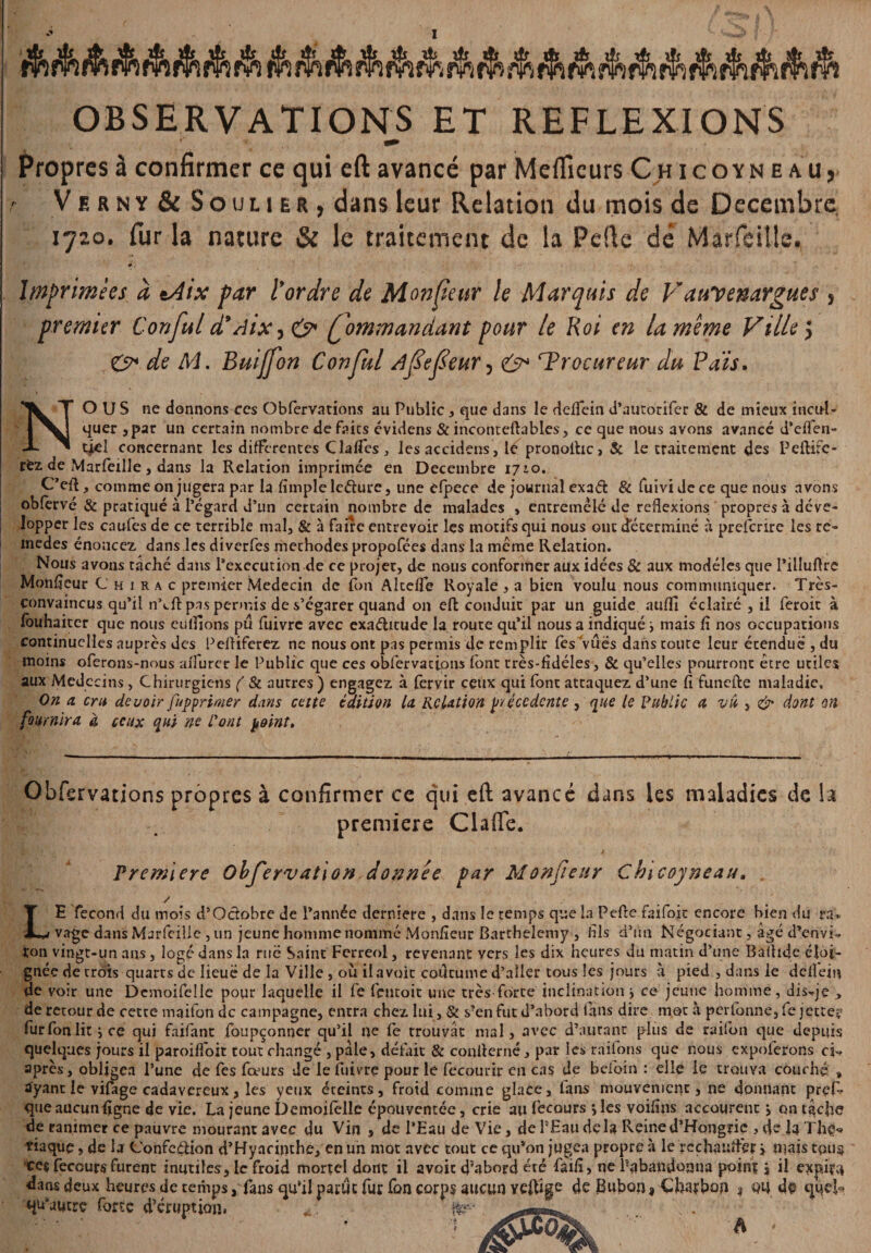 - ~ A n ■ OBSERVATIONS ET REFLEXIONS Propres à confirmer ce qui eft avancé par Mefficurs Chicoyneau, V e r n y & Soulier, dans leur Relation du mois de Décembre 1720. fur la nature & le traitement de la Pelle dé Marfeitle. #, Imprimées d tAix par tordre de Moniteur le Marquis de Vauvenargues , premier C on fui d9 Aix, ç> (fommandant pour le Roi en la meme Ville y & de M. Buijfon C on fui Afefeur^ e> ^Procureur du Pais. NOUS ne donnons ces Oblèrvations au Public , que dans le delfein d’autorifer & de mieux incul¬ quer ,par un certain nombre défaits évidens & inconteftables, ce que nous avons avancé d’effen- tjel concernant les differentes Claffes, lesaccidens, le pronolhc, 5c le traitement des Peftife- fez de Marfeille, dans la Relation imprimée en Décembre 1710. C’eft, comme on jugera par la fimple leéture, une dpece de journal exaét & fuïvi de ce que nous avons obfervé & pratiqué à l’égard d’un certain nombre de malades , entremêle de reflexions propres à déve- lopper les enufes de ce terrible mal, & à faire entrevoir les motifs qui nous ont déterminé à preferire les re- inedes énoncez dans les diverfes méthodes propofées dans la même Relation. Nous avons tâché dans Pexecution de ce projet, de nous conformer aux idées & aux modèles que l’illuftre Moniteur Chirac premier Médecin de Ion Alcelfe Royale, a bien voulu nous communiquer. Très- convaincus qu’il nYft pas permis de s’égarer quand on eft conduit par un guide auffi éclairé , il feroit à louhaiter que nous eu liions pu fuivre avec exactitude la route qu’il nous a indiqué > mais fi nos occupations continuelles auprès des Peftiferez ne nous ont pas permis de remplir lès vûës dans toute leur étendue , du moins oferons-nous alfurer le Public que ces obfervatiom (ont très-fidéles, & qu’elles pourront être utiles aux Médecins , Chirurgiens ( & autres ) engagez à fervir ceux qui font attaquez d’une fi funefte maladie. On a cru devoir fupprimer dans cette édition la Relation précédente 3 que le Public a vu , & dont on fournira, à ceux qui ne Pont point. Obfervations propres à confirmer ce qui eft avancé dans les maladies de la première Claffe. Première Obfervation donnée par Monfieur Chicoyneau, y LE fécond du mois d’Octobre de l’année derniere , dans le temps que la Pefte faifoit encore bien du ra, vage dans Marfeille, un jeune homme nomme Monfieur Barthélémy , fils d’un Négociant, âgé d’envi, ton vingt-un ans, logé dans la rué Saint Ferreol, revenant vers les dix heures du matin d’une Baftide éloi¬ gnée de crois quarts de Iieuë de la Ville, où il avoir coutume d’aller tous les jours à pied , dans le deiîein de voir une Demoifelle pour laquelle il fe lëntoit une très-forte inclination j ce jeune homme, dis,je , de retour de cette maifon de campagne, entra chez lui, & s?en fut d’abord tans dire mot à pcrlonne, fe jette? furfonlit j ce qui faifant foupçonner qu’il ne fc trouvât mal, avec d’autant plus de raifon que depuis quelques jours il paroifioit tout changé , pâle, défait & confterné, par les raifons que nous expoferons ci, après, obligea l’une de fes fœurs de le fuivre pour le fecourir en cas de beioin : elle le trouva couché » ayant le vilage cadavéreux, les yeux éteints, froid comme glace, tans mouvement, ne donnant pref que aucun ligne de vie. La jeune Demoitèlle épouventée, crie au fecours •, les voifins accourent j qn tâche de ranimer ce pauvre mourant avec du Vin , de l’Eau de Vie, de PEaudela Reine d’Hongrie , de la The-* tiaque > de la Confection d’Hyacinthe, en un mot avec tout ce qu’on jugea propre à le rcchantfèr i mais tqu§ ee§ fecours furent inutiles, le froid mortel dont il avoic d’abord éré faifi, ne l'abandonna poini j il empira dans deux heures de temps, fans qu’il parut fur fon corps aucun yeftige de Bubon * Charbon $ QU de quek qu'autre forte d’éruption, ,