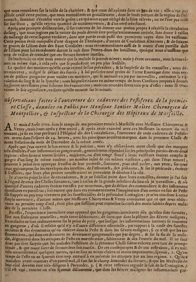 plutôt avalé cette potion, que nous entendîmes un grouillement, dont le bruit partant de la région de i’ef- tomach, fembloit s’étendre vers le gofier i ce qui nous ayant obligé de la faire relevér, on ne l’eut pas mife fur fon féant , qu’elle rejetta quantité de matières vertes, & d’un verd trés-foncé. Après une prompte deliberation, il fut convenu de lui donner une potion propre à rétablir la circulation du fang, que nous jugions parla nature du pouls devoir être prefqu’entierement arretée, fans doute à raifon du mélange de cette liqueur verdâtre, dont une partie avoit parte des premières voyes dans les vaifleaux. Cette potion étoit compofée d’une dragme de Theriaque» d’autant de Confection Alxermes , & defoixan- te goûtes de Lilium dans des Eaux Cordiales: nous recommandâmes aufli de fe munir d’une pareille dofè de Lilium pour lui en redonner durant la nuit dans l’entre-deux des bouillons, quoique nous n’euflîons que trop de raifon de craindre que ces fecours feroienc inutiles. île lendemain on vint nous avertir que la malade fe portoit mieux *, mais y étant accourus, nous la trouvâ¬ mes au même état, à cela près que le pouls étoit un peu plus fenfiblc. La qualité des matières qu’elle avoit rejette le foir précèdent , & la fouplcflVde fes entrailles , nous dé¬ terminèrent , malgré le défaut des forces , à lui preferire neuf grains de Tartre Emetique dans trois ver¬ res de prifane purgative pour vuider ces matières, qui fe mettant en jeu par intervalles , arrêtoient îa cir¬ culation du fang & de la lymphe *, nous lui preferivîmes en même temps de bons Cordiaux propres à donner les forces necellâircs pour foûtemr les évacuations •, mais ces remedes firent très-peu d’effet : nous la trou¬ vâmes le foir agonifante-, en forte qu’elle mourut furie minuit. - V, Observations faites a l’ouverture des cadavres des Pefliferez, de la prernie* rê Clafe, données au Public par Monsieur Soulier Maître chirurgien de Montpellier -y & Infpeéfenr de la chirurgie des Hôpitaux de Marfeille-. AU moisd’Août 1720. dans le temps de ma première entrée à Marfeille avec Meflfie.urs Chicoyneau & Verny , trois jours après y être arrivé , & après avoir examiné avec ces Mefiîeurs la nature du mal courant, je fis en leur prefenccà l’Hôpital dit des Convalefcens, l’ouverture de trois cadavres de Peflife¬ rez morts dans l’efpace de 24. heures, avec les principaux accidens marquez dans la première Clarté <fe notre Relation du mois de Décembre de la même année. Après que j’eus ouvert le bas-ventre & la poitrine, nous n’y obfervâmes autre chofe que des marques' très-fenfiblesd’unc inflammation gangreneufe, généralement répandue fur les principales parties de ces deux régions: elles éxoient toutes livides , noirâtres, ou. d’un roüge foncé i leurs vaifleaux étoient remplis & gçrgcz d’un fang de même couleur ; un nombre infini de ces mêmes vaifleaux , qui dans l’état naturel, peuvent à peine être apperçus à-raifon de leur petitefle, fautoient, pour ainfi parler-, aux yeux, fur-tout ceux qui rampent fur les envelopes des inteftins, del’eftotnach, des poumons, & fur le péricarde , étoient fi fènîibles, que leurs plus petites ramification^ ne pouvoient fc dérober à la vue. |e n’ouvris point la tête de ces cadavres, & je ne fouillai point dans leurs entrailles, comme je l’ai fait àT’égard de ceux desClaflèsfuivantes, tant à raifon de la grande infe&ion du lieu où je travaillois , & où |jf quantité d’autres cadavres étoient enta fiez par monceaux, que du défaut des commoditez 8c des inftrumens? neceffaires en pareil cas ; foit encore que dans ces commencemens l’imagination d’un novice en fait de Perte fut frappée un peu trop vivement par les funeftes idées delà prétendue Contagion : je m’en tins donc à cette fimple ouverture, d’autant mieux que Meilleurs Chicoyneau & Verny convinrent que ce que nous obfer- vions au premier coup d’œil, étoit plus que fuffifanc pour connoître la caufe des morts fubites de^ces mala¬ des de la première Clafl'e. En effet, l’experience journalière nous apprend que les gangrenés intérieures dès qu’elles font formées, font non. feulement mortelles, mais tuent fubitement, de forte que dans la plupart des fièvres malignes, les malades ne font ordinairement fur le point de périr, que lorfque les inflammations internes fc tournent' en gangrené ^ d’où il refulte qu’il n’y a d’autre différence eflentielle, par rapport à la caufe des funertes accidens & des évenemens, qu’on obferve dans la Perte & dans les fièvres malignes, fi ce n’eft que les in¬ flammations, qui dans ces dernieres ne deviennent gangreneufes que par degrez , & fur la fin de la mala¬ die, dégénèrent dans les attaques de Pefte en mortification , fubitement & dès l’entrée du mal. 11 ne faut donc pas être furpris que les malades Peftiferez de la première Clalfe foienr enlevez avec tant de promp¬ titude , & que toute forte de fecours leur foit inutile. De ces confequences & de ces reflexions , il en naît très-naturellement'quelques autres, quinefont ni moins claires ni moins importantes jfçavoir , 1. Qu’en temps de Pefte on ne feauroit être trop, attentif à en prévenir les attaques par un bon régime, z. Qu’aux moindres avant-coureurs d’un pareil mal,il faut furie champ demander du fecours. Se que les Medecinsde leur côté doivent être très-diligens à l’accorder. 3. ( & cette reflexion regarde le fait de la Contagion. J j S’il eft vrai, comme on n’en feauroit difeonvenir, que dans les fièvres malignes les inflammations gaxi-