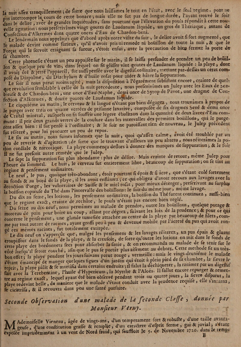 f . la nuit allez tranquillement ; de forre que nous laiflames le tout en l’ctar, avec le fcul régime, pour ne bas interrompre le cours de cette bonace ; mais elle ne fut pas de longue durée, Payant trouvé le loir dans le déliré , avec de grandes inquiétudes, fans pourtant que l’élévation du pouls répondit a cette nou¬ velle agitation ; nous preferivîmes vingt goûtes de Laudanum liquide, un gros de Theriaque, autant de Confection d’Aikermes dans quatre onces d’Eau de Chardon-beni. > Le lendemain nous apprîmes que d’abord après notre vifite du foir , le déliré a voit fi fort augmente, que le malade devint comme furieux, qu’il n’avoit prisniremede ni boüillon de toute la nuit , & que le Forçat qui le fervoit craignant fa fureur, s’étoit enfui, avec la précaution de biq? fermer la porte de 3 Cette phrenefie s’étant un peu appaiféefur le matin, il fe lailfa perfuader de prendre un pcudebouil. Ion & quelque peu de vin, dans lequel on fit glilfer vint goûtes de Laudanum liquide : la playe, donc il avait oté & jetté l’appareil, fut au fil penféc avec le digeftifordinaire, mettant par-deflus un cerat com- pofé du Diapaime, du Diachylum & d’huile rofat pour aider & hâter la :fuppuration. . ï le foir il nous parut moins agité , mais la difpofition à l’egarenient fubfiftam encore, crainte de quel¬ que révolutionfemblable à celle de la nuit precedente, nous prelcrivimes un Julep avec les taux de àca- bieufe & de Chardon-beni, une once d’Eau'-Naphe, demi once de Syrop de Pavot, une dragme de Con- fedion d’Alkermes, & douze goûtes de Laudanum liquide. , , Le cinquième au matin , le cerveau & la langue n’étant pas bien dégagez, nous trouvâmes a propos de le purger avec tnsis ou quatre verrées de ptifanne laxative, compofee de fix dragmes Sene & «tni once de Criftal minerai, aüfqucls on fit fouffrir une legere ébulinon dans la quantité de deux livres d tau com¬ mune: il prit deux grands verres de la coulure dans les intervalles des premiers bouillons , qui k purgè¬ rent allez bien : il fuc'penfé à l’ordinaire; & le foir ne parodiant, rien de nouveau, le Julep precedent fut réitéré, pour lui procurer un peu de repos. . . , , , I Le fix au matin, nous fumes informez que la nuit, quoi qu’alfez calme, avoir ete troublée par un peu de reverie & d’agitation ;de forte que le trouvant d’ailleurs un peu abattu , nôusreiterames la po¬ tion cordiale & narcotique. La playe commença dcllors à donner des marques de fuppuration ; & le foir II ne fut preferit autre remede que le Julep. . , » T . Le fept la fuppuration fut plus abondante : plus de déliré. Mais crainte de retour, meme Julep pour rheure du fommeil. Le huit, le cerveau fut entièrement libre, beaucoup de fuppuration ; on fe tint au rT<Tn\utT'l^ > étoit pourtant fi épais & fi âcre, que s’étant colé fortement au fonds & au bord de ia playe , il les avoir enflâmez ; ce qui obligea d avoir recours aux lavages avec la decoétion d’orge , les vulnéraires de Suiife & le miel rofat, pour mieux deterger, prescrivant au furplus la boilfon copieufe du Thé dans l’intervalle des bouillons : le foir au meme jour , meme lavage. Du dix au feize, les lotions , les penfemens ordinaires, la boillon du The furent continuez , auffi-bxen que le régime exaét, crainte de, rechute, le pouls n’érant pas encore bien réglé. ■ Du feize au dix-neuf, nous permîmes au malade de prendre, outre les bouillons, quelque potage & morceau de pain pour boire un coup, allant par dégrez, fuivant les loix de la prudence -, & pour ce qui concerne le penfemenr, une glande tuméfiée attachée au centre de la playe par beaucoup de filets, com¬ me par tout autant de racines, ayant grofli peu à peu & devenuë mobile par 1 acrete du pus qui avoit ron¬ § Le dix-neuf on s’appercût que, malgré les penfemens & les lavages renerez, un pus épais & gluant croupifloit dans le fonds'de la playe, & la creufoit, de forte qu’outre les louons on mit dans le fonds de cette plave des bordonnets fecs pour abforber la fanie, & on recommanda au malade de fe tenir fur le coté lorfqu’il fer oit couché, afin que le pus fe portât plus aifement au dehors. Cette méthode ht un très- bon effet; la playe pendant les jours fuivans parut rouge , vermeille : mais le vingt-deuxieme le malade s’étant émancipé de mander quelques figues d’un jardin qui étoit a plein pied de fa cham re, la fievre le reprit la plave pâlit & fe°mortifia dans certains endroits ; il falut la déchiqueter , la ranimer par un digeftif fan avec la Tcrebentine, l’huile d’Hypericum , la Myrrhe & l’Aloès. Il fallut encore repurger & remet¬ tre aü régime exa&, lequel ayant été bien obfervé pendant trois ou quatre jours , la fievre difparut, la playe redevint belle, de maniéré que le malade s’étant conduit avec la prudence requife, elle s incarna, fè cicatrifa, & il recouvra dans peu une lante parfaite. Seconde Obfervation d'une malade de Ut fécondé Clajfe 3 donnée -par Monfieur Vêrny. MAdemoifelle Viencnu, âgée de vingt-ans, d’un tempérament fort&robufte, d’une taille avança- geufe, d’une confticution grade & remplie, d’un caraétere defprit ferme , gai & jovial, s étant êxpofée imprudemment à un vent de Nord froid, qui foufflo» le 5* 4* Novembre 1710. dans k temps