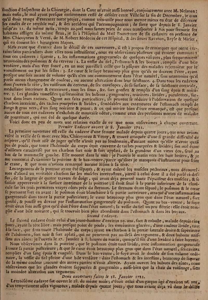 fmi&ion d’Infpe&eur de la Chirurgie, dont la Cour m’avoit aufli honoré,conjoititement avec M. Nelaron : mais enfin, le mal ayant prefque entièrement ceflé de défoler cette Ville fur la fin de Décembre, je ci us qu’il étoit temps d’executer notte projet, comme très-utile pour nous mettre mieux en état de difeernec les caufes de ce terrible mal, & des accidens qui l’accompagnoient -, de forte que depuis le 8. Janvier jufqu’au ii. du meme mois/temps auquel nous fumes priez de nous tranfporter à Aix pour fecourir fes habitans affligez du lue nie fléau, je fis à l’Hôpital du Mail l’ouverture de fix cadavres en prefence de Mrs. Chicoyneau & Verni, de M. Robert Médecin de cet Hôpital, & des fieurs Ravaton, Bayle & Micict, qui en étoient les ( hirurgiens Majors. Mais avant que d’entrer dans le detail de ces ouvertures, il fcft à propos de remarquer que outre cer-. tains faits particuliers donc elles nous inftruifircnt, nous en obfervàmes plwfieurs qui étoient communia tous ces cadavres/ lçavoir, i. les inflammations gangreneufes de quelques vifeeres, plus fréquemment neanmoins des poumons & du cerveau : 2. La veflie du fiel, Teftomach & les boyaux , remplis d’une bile verdâtre, mais d’un \fert foncé , en un mot pareilleù celle que la plupart des malades rejettoient par le vomiflèment ou par les Telles : 3. Le cœur & lefoye beaucoup plus gros qu’ils ne doivent l’ctre, ayant prefque une fois autant de volume qu’ils n’en ont communément dans l’état naturel, fins neanmoins qu’il parue aucun changement de couleur, ou aucune alteration dans leur fûbftance. 4. Dans tous les cadavre# dont j’ouvris la tète , les vailfeaux du cerveau, de fes envelopcs , de fa furface, de fa fubftancc corticale, médullaire intérieure & extérieure, tous les finus , &c. fort gonflez & remplis d’un fang épais & noirâ¬ tre. y. Les glandes tuméfiées quiformoient les bubons , gangrenées, noirâtres, livides, purulentes, fur- tout dans leurs racines. Quant aux faits particuliers, ifs peuvent fe réduire à l’obfervation de quelque charbon intérieur, des taches pourprées & livides, femblables aux extérieures de l’eftomach rempli Je dongs &gros vers, d’un fang noirâtre & puant-, & ce qui mérité bien d’être remarqué, eft que prefque aucun de tous ces cadavres n’exhaloitde mauvaife odeur, comme ceux des perfonnes mortes de maladie de pourriture, qui ont été de quelque durée. ' • ^ • Voici donc en peu de mots une relation exa&e de ce que nous obfervàmes à chaque ouverture. Premier tadavre ouvert Le 8. Janvier 1721. La première ouverture eft celle du cadavre d’une femme malade depuis quatre jours , que nous avions vifité la veille défi more avec Mrs.'Chicoyneau & Verny, & trouvé attaquée d’une fi grande difficulté de rclpirer, qu’il étoit aifé de juger qu’elle n’iroit pas au lendemain , d’autant mieux qu’elle n’avoit quaft pas de pouls, que toute l’habitude du corps étoit couverte de taches pourprées & livides \ fon mal étant d’ailleurs caradcrifé par un charbon fort noir & fort applati, de la grandeur d’un vieux écu,fitué au bas de la mammelle gauche. Elle mourut dans la nuit : je l’ouvris lematin vers les huit heures, & je me contentai d’examiner la poitrine & k bas-ventre,‘parce qu’alors je manquois d’inftrument pour feier le crâne, & que nous n’avions remarqué aucune léfion à la tête. Les tegumens de la poitrine ayant été fépayez , & ayant enlevé lc$ mufcles pedoraux , nous découvrî¬ mes d’abord un véritable charbon fur les mufcles intercoftaux, pareil à celui dont il a été parlé ci-def- fus , de la largeur de quatre travers de doigt, qui avoic déjà pénétré toute l’épuiifeur des mufcles , & fe faifoic appercevoir à la furface intérieure delà poitrine j il étoit fitué à la partie inferieure de la clavi¬ cule fur les trois premières vrayes côtes près du fternum. Le fternum étant féparé, le poumon & le cœur fe portoient fort en avant : le poumon étoit blanchâtre à fa partie anterieure , attaqué d’une inflammation gangreneufe dans toute la partie pofteriéurej le cœur beaucoup plus gros que dans l’état naturel, fort gonflé, & poulfé en devant par l’inflammation gangreneufe du poumon. Quant au bas-ventre, le foye étoit deux fois auffi gros qu’il doit l’étre dans l’état naturel -, la veflie du fiel un peu flétrie : elle étoit rem¬ plie d’une bile noirâtre , qui fe trouvoic bien plus abondante dans l’eftomach & dans les boyaux. Second Cadavre. Le fécond cadavre étoit celui d’un jeune-homme d’envirqn 20. ans , fort & robufte , malade depuis cinq jours, ayant la tête libre , mais prefque point de pouls , les extrèmitez glacées, d’une couleur livide , tant à la face, que dans toute l’habitude du corps *, ayant un charbon à la partie latérale droite & fuperieure de l’abdomen , fort noir & fort aplati, qui ne penetroic pas au-delà des tegumens , &dcux bubons naif- fans aux aines: je l’ouvris le 17. Janvier à 8. heures du matin, quoiqu’il fut d’une lividité à faire horreur. Nous obfervàmes dans la poitrine , que le poumon étoit tout livide, avec inflammation gangreneufe à toute fi partie pofterieure j & que le cœur étoit beaucoup plus gros que dans l’état naturel, les cavitez remplies d’un fang épais & coagulé. Dans le bas-ventre, le foye avoir le double de fon volume ordi¬ naire, la veflie du fiel pleine d’une bile verdâtre : dans l’eftomach & les inteftins, beaucoup.de liqueur de la même couleur ^aucune des autres parties n’étoit altérée. Ayant ouvert les bubons des aines, nous obfervàmes que les glandes étoient fuppurées & gangrenées , aulfi-bien que la chair du voifinage, fans U moindre alteration aux tegumens. Deux ouvertures faites le 18. Janvier m 1. Letrôifiéme cadavre fut ouvert le 18. du même mois *, c’étoic celui d’un garçon âgé d’environ ré', ans * d’un tempérament ai&z vigoureux, malade depuis quatre jours/que nous avions déjà vu dans .1?, délire