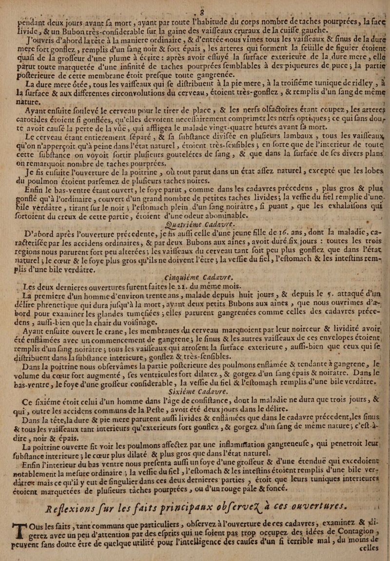 \ • - ♦ * r ' ■ . ’ ■ • * .. * pendant deux jours avant fa mort, ayant par toute l’habitude du corps nombre détachés pourprées, la face livide , & un Bubon très-confidcrable fur la gaine des vaifleaux cruraux de la cuifle gauche. J’ouvris d’abord la tête à la maniéré ordinaire, & d’entrée oous vîmes tous les vaiiîeaux & finus de la dure mere fort gonflez , remplis d’un fang noir & fort épais , les arteres qui forment la feuille de figuier étoient quafi de la grofléur d’une plume à écrire: après avoir eflùyé la furface extérieure de la dure mere, elle parut toute marquetée d’une infinité de taches pourprées femblables à des-piqueurcs de puce i la partie poflerieure de cette membrane étoit prefque toute gangrenée. La dure mere otée, tous les vaifleatix qui fe diftribuenr à la pie mere, à la troifiéme tunique deridley , à la furface & aux differentes circonvolutions du cerveau, étoient très-gonflez , & remplis d’un fang de même nature. # . Ayantenfuite fonlevé le cerveau pour le tirer de place , & les nerfs olfa&oires étant coupez, les arteres carotides étoient fi gonflées, qu’elles dévoient neceilnirement comprimer les nerfs optiques, ce qui fans dou.r te avoit caufé la perte de la vue, qui affligea le malade vingt-quatre heures avant fil mort. Le cerveau étant entièrement féparé , & fia fubftance divifiee en plufieurs lambaux , tous les vaifleainç, qu’on n’apperçoit qu’à peine dans l’état naturel, étoient très-fénfîbles j en forte que de l’inccrieur de toute cette fubftance on voyoit fortir plufieurs goutelétes de fang, & que dans la furface de fes divers plans on remarquoit nombre de taches pourprées. Je fis enfuite l’ouverture de la poitrine , où tout parut dans un état aflez naturel, excepte que les lobes, du poulmon étoient parfemez de plufieurs taches noires. Enfin le bas-ventre étant ouvert, le foye parut, comme dans les cadavres prccedens , plus gros & plus, gonflé qu’à l’ordinaire, couvert d’un grand nombre de petites taches livides , la veffle du fiel remplie d une. bile vèrdàtre , tirant fur le noir , l’eftomach plein d’un fang noirâtre, fi puant > que les exhalaifons qui fortoient du creux de cette partie, étoient d’une odeur abominable. Quatrième Cadavre. D’abord après l’ouverture précédente, je fis aufli celle d’une jeune fille de iC. ans, dont la maladie, ca- raélerifée par les accidens ordinaires , & par deux Bubons aux aines , avoit dure fîx jours : toutes les trois régions nous parurent fort peu altérées *, les vaifleaux du cerveau tant foit peu plus gonflez que dans 1 état naturel \ le cœur & le foye plus gros qu’ils ne doivent l’etre y la veffle du fiel, 1 eftomach & les inteftins rem¬ plis d’une bile verdâtre. Cinquième Cadavre. Les deux dernieres ouvertures furent faites le 22. du même mois. . # ^ La première d’un hommed’envîron trente ans, malade depuis huit jours, & depuis le ?. attaque d tin délire phrenetique qui dura jufqu’à la mort, ayant deux petits Bubons aux aines , que nous ouvrîmes d cr-, bord pour examiner les glandes tuméfiées j elles parurent gangrenées comme celles des cadavres prece- dens, auffl-bien que la chair du voifinage. ' . ‘ Ayant enfuite ouvert le crâne, les membranes du cerveau marqtioientpar leur noirceur & lividité avoir été enflâmées avec un commencement de gangrener le finus & les autres vaifleaux de ces envelopes étoient. remplis d’un fimg noirâtre j tous les vaifleaux qui arrofent la furface extérieure , auffl-bien que ceux qui fe diftribuent dans la fubftance intérieure, gonflez & tres-fenfîbles. a v Dans la poitrine nous obfervâmes la partie poflerieure des poulmons enflamee & tendante a gangrené, le volume du cœur fort augmenté , fes ventricules fort dilatez, & gorgez d un fang épais & noirâtre. Dans le bas-ventre, le foye d’une grofléur confîderable, la veffle du fiel &l’eftomaçh remplis,d une bile verdâtre. Sixième Cadavre. Ce fixiéme étoit celui d’un homme dans l’age decotififtance, dont la maladie ne dura que trois jours, St qui, outre les accidens communs delà Pcfte, avoir été deux jours dans le délire. Dans la tête,la dure & pie mere parurent auffi livides & enflâmées que dans le cadavre precedent,les finus & tous les vaifleaux tant intérieurs qu’exterieurs fort gonflez ,& gorgez d’un fang de même nature-, c’eft-à- dire, noir & épais. . . _ . r . . La poitrine ouverte fît voir les poulmons affedez par une inflamrfTation gangtencuic, qiu penetroit leur fubftance intérieure ; le cœur plus dilaté & plus gros que dans 1 état naturel. , . . . Enfin i’interieur du bas ventre nous prefenta auffl un foye d’une grofléur & d une ctendue qui excedoient notablement la mefure ordinaire -, la veffle du fiel, l’eftomach & les inteftins étoient remplis d’une bile ver¬ dâtre* mais ce qu’il y eut de fingulier dans ces deux dermeres parties , étoit que leurs tuniques intérieures étoient marquetées de plufieurs tâches pourprées , ou d’un rouge pale & fonce. Réflexions fur Us faits principaux obferveT^fa ces ouvertures. TOus les faits, tant communs que particuliers, obfervez àl’ouverture de ces cadavres,, examinez & ]di- serez avec un peu d’attention par desefprits qui ne foient pas jrop occupez des idées de Contagion , peuvent fans doute être de quelque utilité pou* l’intelligence des caufes d’un fi terrible mal, du moins de