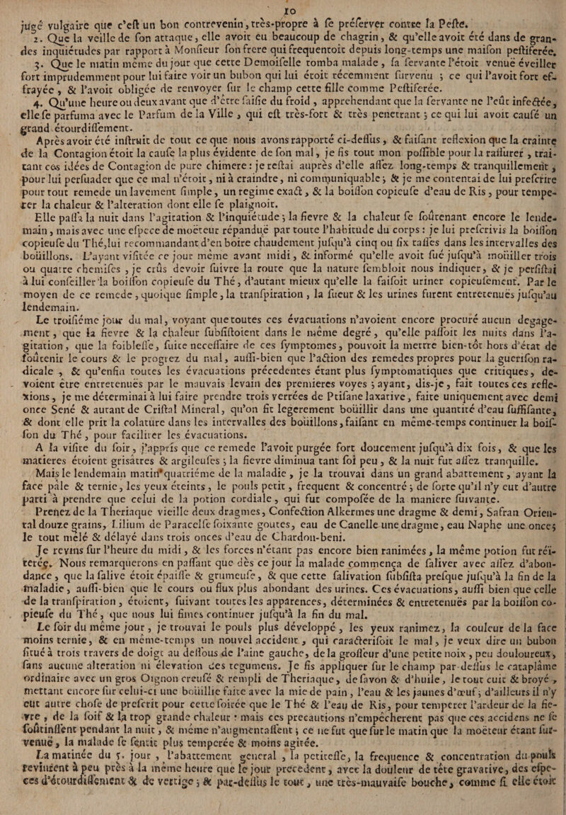 juge vulgaire que c’eft un bon contrevenin, très-propre à le préferver conter la Perte. , 2. Que la veille de Ton attaque, elle avoir eu beaucoup de chagrin, & qu’elle avoir été dans de gran¬ des inquiétudes par rapporta Moniteur Ton frere qui frequentoit depuis long-temps une maifon peftiferée. 3* Que matin même du jour que cette Demoifelle tomba malade , fa fervante l’étoit venue éveiller fort imprudemment pour lui faire voir un bubon qui lui étoit récemment furvenu ; ce qui l’avoit fort ef¬ frayée , & l’avoic obligée de renvoyer fur le champ cette fille comme Peftiferée. 4* Qu*une heure ou deux avant que d’être faifie du froid , appréhendant que la fervante ne l’eût infeftée, ellefe parfuma avec le Parfum de la Ville , qui eft très-fort & très pénétrant s ce qui lui avoit caufé un grand étourdiflëmcnt. Après avoir été inftruit de tout ce que nous avons rapporté ci-deflus, & faifânr reflexion que la crainte de la Contagion étoit la caufe la plus évidente de fon mal, je fis tout mon poftîble pour la raifurer , trai¬ tant cùs idées de Contagion de pure chimere : je reftai auprès d’elle allez long-temps & tranquillement, pour lui perfuader que ce mal n’étoic, ni à craindre, ni communiquable y St je me contentai de lui preferire pour tout remede un lavement fimple, un régime exaél > & la boiflon copieufe d’eau de Ris, pour tempê¬ ter la chaleur & l’alteration dont elle fe plaignoit. Elle pallà la nuit dans l’agitation & l’inquiétude} la fievre St la chaleur fe fouuenant encore le lende¬ main , mais avec une efpccede moëteur répandue par route l’habitude du corps : je lui preferivis la boiflon copieufe du Thé,lui recommandant d’en boire chaudement jufqu’à cinq ou fix talfes dans les intervalles des bouillons. L’ayant vifitée ce jour même avant midi, & informé qu’elle avoit fué jufqu’à mouiller trois ou quatre chemifes , je crûs devoir fuivre la route que la nature fembloic nous indiquer, St je perfiftai à lui conieillcr la boilfon copieufe du Thé, d’autant mieux qu’elle la faifoit uriner eopieulement. Parle moyen de ce remede, quoique fimple, la tranfpiration , la fucur St les urines furent entretenues jufqu’nu lendemain. Le troifiéme jour du mal, voyant que toutes ces évacuations n’avoient encore procuré aucun dégage¬ ment , que la fievre & la chaleur fubfifloient dans le meme degré, qu’elle palfoit les nuits dans l’a¬ gitation, que la foiblelîe, fuite necelfaire de ces fymptomes, pouvoir la merrre bien-tot hors d’état de foûcenir le cours & le progrez du mal, aufii-bien que l’a&ion des remedes propres pour la guenfon ra¬ dicale , & qu’enfiu routes les évacuations précédentes étant plus fymptomatiques que critiques, dé¬ voient être entretenues par le mauvais levain des premières voyes payant, dis-je, fait toutes ces réfle¬ xions, je me déterminai à lui faire prendre trois verrées de Ptifane laxative, faite uniquement avec demi once Séné & autant de Criftal Minerai, qu’on fit legerement bouillir dans une quantité d’eau fuffifante, & dont elle prit la colature dans les intervalles des bouillons, faifant en même-temps continuer la boif- fon du Thé, pour faciliter les évacuations. A la vifite du foir, j’apptis que ce remede l’avoit purgée fort doucement jufqu’à dix fois, St que les matières étoient grisâtres St argileufes j la fievre diminua tant foi peu , & la nuir fut allez tranquille. Mais le lendemain matin* quatrième de la maladie, je la trouvai dans un grand abattement, ayant la face pale & ternie, les yeux éteints , le pouls petit, frequent St concentré i de fortequ’jl n’y eut d’autre parti à prendre que celui de la potion cordiale, qui fut compofée de la maniéré fuivante. Prenez de la Thériaque vieille deux dragmes. Confection Alkermes une dragme 8t demi, Safran Orien¬ tal douze grains, I-ilium de Paracclfc foixante goûtes, eau de Canelle une dragme, eau Naphe une onces le tout mêlé St délayé dans trois onces d’eau de Chardon-beni. Je revins fur l’heure du midi, 8t les forces n’étant pas encore bien ranimées, la même potion fut réï- teréç» Nous remarquerons en partant que dès ce jour la malade xommença de faliver avec alfez d’abon¬ dance , que la falive étoit cpaifle St grumeufe, & que cette faüvation fubfifta prefque jufqu’à la fin de la maladie, aurtî-bien que le cours ou flux plus abondant des urines. Ces évacuations, aurtî bien que celle de la tranfpiration , étoicnr, fuivant toutes les apparences, déterminées 8t entretenues par la boilfon co¬ pieufe du Thé, que nous lui finies continuer jufqu’à la fin du mal. Le foir du meme jour, je trouvai le pouls plus développé, les yeux ranimez, la couleur delà face moins ternie, & en même-temps un nouvel accident , qui rarafterifoit le mal, je veux dire un bubon fitué à trois travers de doigt au delfous de l’aine gauche, delà grofleur d’une petite noix , peu douloureux, fans aucune alteration ni élévation des tegumens. Je fis appliquer fur le champ par-delfus le cataplâme ordinaire avec un gros Oignon creufé & rempli de Theriaque, defavon St d’huile, le tout cuit St broyé , mettant encore fur celui-ci une bouillie faite avec la mie de pain, l’eau & les jaunes d’æufi d’ailleurs il n’y dit autre chofe de preferit pour cette Foiréc que le Thé St l’eau de Ris, pour temperer l’ardeur de la fie¬ vre , de la foit & la trop grande chaleur r mais ces précautions n’empêcherent pas que ces accidcns ne fe foUtinflënt pendant la nuit, St même n’augmentaffent \ ce ne fut que fur le matin que la moëteur étant fut» venue, la malade fe fçmic plus temperée St moins agitée. La matinée du f. jour , l’abattement general , la petitefle, la fréquence 8t concentration du pouls devinrent à peu près à la même heure que le jour precedent, avec la douleur de tête gravative, des efpe- ces d*4xoiu;dirtenicnt de de vertige, èt par-deilus le tout, une tres-mauvaife bouche, comme fi elle étoit
