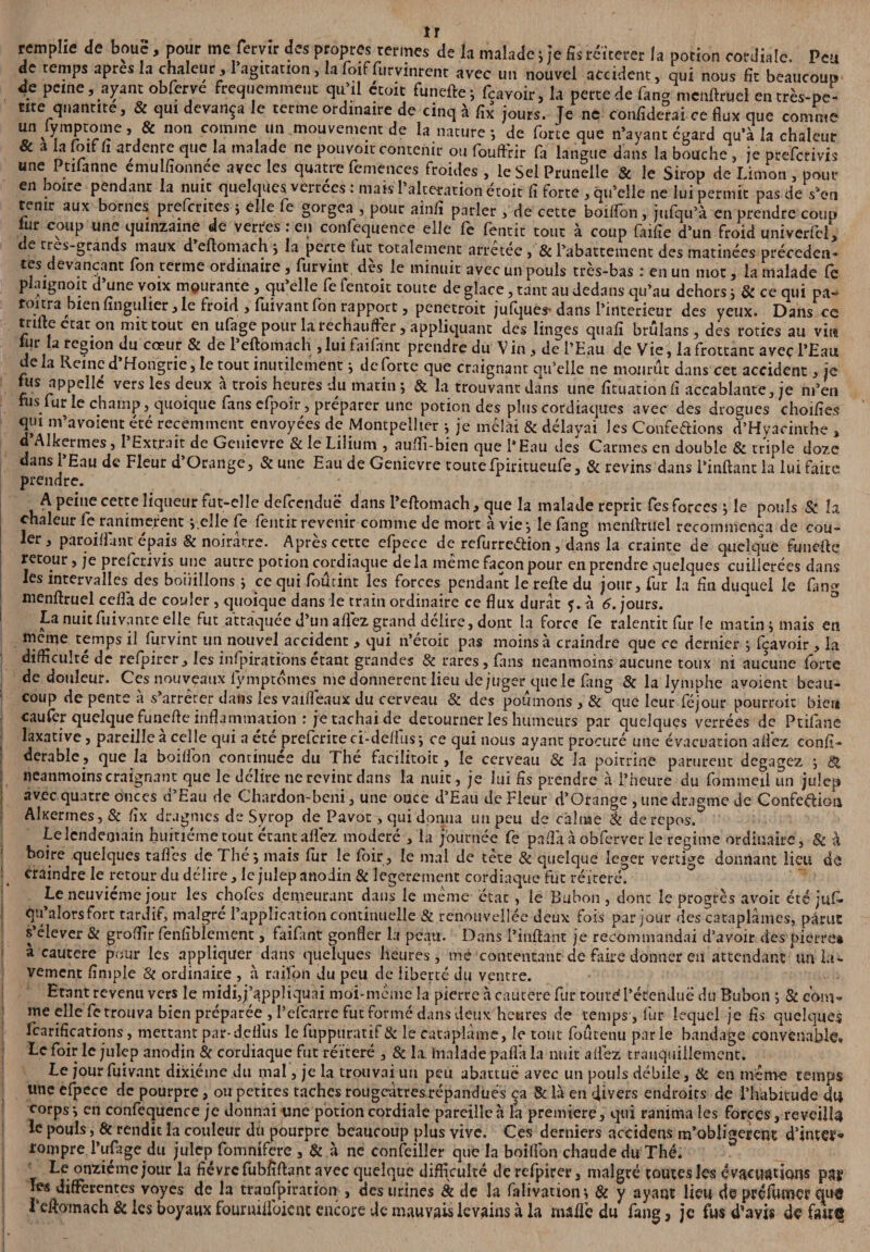 îr remplie de boue, pour me feryir des propres termes de la malade j Je fis reiterer la potion cordiale. Peu de temps apres la chaleur, 1 agitation, lafoiffurvinrent avec un nouvel accident, qui nous fît beaucoup de peine, ayant obferve fréquemment qu’il étoit fu nette j fcavoir, la perte de fan* mcnftruel en très-pe¬ tite quantité, & qui devança le terme ordinaire de cinq à fîx jours. Te ne confiderai ce flux que comme un fymptome, & non comme un mouvement de la nature -, de forte que n’ayant egard qu’à la chaleur & a la foif fî ardenre que la malade ne pouvoir contenir ou fouffrir fa langue dans la bouche , je preferivis une Ptifanne emu fîonnee avec les quatre femences froides , le Sel Prunelle & le Sirop de Limon , pour en boire pendant la nuit quelques verrées : mais l’alteration étoit fî forte , qu’elle ne lui permit pas de s'en tenir aux bornes preferites j elle fe gorgea , pour ainfî parler , de cette boilfon, jufqu’à en prendre coup j r coup une quinzaine de verres : en confequence elle fe fentit tout à coup faifîe d’un froid univerfei, de très-grands maux d’eftomach i la perte fut totalement arrêtée, & l’abattement des matinées précéden¬ tes devançant fon terme ordinaire, furvint dès le minuit avec un pouls très-bas : en un mot, la malade fe plaignoit d’une voix mourante , qu’elle fe lentoit toute de glace, tant au dedans qu’au dehors i & ce qui pa» roitra bien fînguher, le froid, fuivant fon rapport, penetroit jufques-dans l’interieur des yeux. Dans ce tarte état on mit tout en ufage pour la réchauffer, appliquant des linges quart brûlans , des rôties au vira ui la région du cœur & de 1 eftomach , lui faifnnt prendre du V in , de l’Eau de Vie, la frottant avec l’Eau de la Reine d’Hongrie, le tout inutilement i de forte que craignant qu’elle ne mourût dans cet accident, je fus appelle vers les deux à trois heures du matin j & la trouvant dans une fîtuacion fî accablante, je rn’en fus fur le champ, quoique fans efpoir, préparer une potion des plus cordiaques avec des drogues choifîes qui m’avoient été récemment envoyées de Montpellier } je mêlai & délayai Jes Conférions d’Hyacinthe , d’Alkermes, l’Extrait de Geuievre & le Lilium , auffi-bien que l’Eau des Carmes en double & triple doze dans l’Eau de Fleur d’Orange, & une Eau de Genievre toutefpiritueufe, & revins dans l’inftant la lui faite prendre. A peine cette liqueur fut-elle defeenduë dans l’ertomach, que la malade reprit fes forces } le pouls & la chaleur fe ranimèrent i elle fe fentir revenir comme de mort à vie-, le fang menrtruel recommença de cou¬ ler, paroiffunt épais & noirâtre. Après cette efpece de refurretfion , dans la crainte de quelque funefte retour, je preferivis une autre potion cordiaque delà même façon pour en prendre quelques cuillerées dans les intervalles des bouillons ; ce qui foucint les forces pendant le refte du jour, fur la fin duquel le fin* menrtruel ceflà de couler , quoique dans le train ordinaire ce flux durât 5. à 6. jours. La nuit fuivante elle fut attaquée d’un artëz grand délire, dont la force fe ralentit fur le matin j mais en meme temps il furvint un nouvel accident , qui n’écoit pas moins à craindre que ce dernier ; fçavoir , la difficulté de refpirer, les inspirations étant grandes & rares, fans neanmoins aucune toux ni aucune forte de douleur. Ces nouveaux lymptômes me donnèrent lieu de juger que le fimg & la lymphe avoient beau¬ coup de pente à s’arrêter dans les vaiflëaux du cerveau & des poumons , & que leur féjour pourrait bien caufer quelque funefle inflammation : je tachai de détourner les humeurs par quelques verrées de Ptifane laxative, pareille a celle qui a ete prefcriteci-deflus j ce qui nous ayant procuré une évacuation allez consi¬ dérable, que la boilfon continuée du Thé facilitoic, le cerveau & la poitrine parurent dégagez ; & neanmoins craignant que le délire ne revint dans la nuit, je lui rts prendre à l’heure du fommeil un julep avec quatre onces d’Eau de Chardon-bcni, une once d’Eau de Fleur d’Orange , une dragme de Confection Akertnes, & fîx drugmes de Syrop de Pavot, qui donna un peu de càlnae & de repos. Le lendemain huitième tout étant allez modéré , la journée fe parta à obferver le régime ordinaire, & à boire quelques raflés de Thé*, mais fur le foir, le mal de tête & quelque leger vertige donnant lieu de traindre le retour du délire, le julepanodin & legerement cordiaque fut réitéré. Le neuvième jour les chofes demeurant dans le même état, le Bubon , dont le progrès avoir été juf. qu alors fort tardif, maigre l’application continuelle Si renouvellée deux fois par jour des cataplâmes, parut s’élever & groflir fenliblcmenc, faifant gonfler la peau. Dans l’inrtant je recommandai d’avoir des pierre» à cautere pour les appliquer dans quelques heures, mé contentant de faire donner en attendant un la¬ vement fîmple 8i ordinaire , à raiïon du peu de liberté du ventre. Etant revenu vers le midi,j’appliquai moi-même la pierre à cautere fur toute? l’étendue du Bubon ; 8c com¬ me elle fe trouva bien préparée , l’efearre fut formé dans deux heures de temps , fur lequel je fis quelques Icarifîcations, mettant par-defl’us le fuppuratif& le cataplame, le tout foûtenu parle bandage convenable» Le foir le julep anodin & cordiaque fut réitéré , & la hinlade paflà la nuit allez tranquillement. Le jour fuivant dixiéme du mal, je la trouvai un peu abattue avec un pouls débile, & en même temps une efpece de pourpre, ou petites taches rougeâtres répandues ça & là en divers endroits de l’habitude du corps*, en confequence je donnai une potion cordiale pareille à la première, qui ranima les forces, reveilU le pouls, & rendit la couleur du pourpre beaucoup plus vive. Ces derniers accidens m’obligerent d’inter rompre l’ufage du julep fomnifere , & à ne confeillcr que la boilfon chaude du Thé. Le onzième jour la fièvre fubfîrtant avec quelque difficulté de refpirer, malgré toutes les évacuations pag les differentes voyes de la transpiration , des urines & de la falivation*, & y ayant lieu de préfumer C|u© reftomach & les boyaux fournilloient encore de mauvais levains à la marte du fang, je fus d’avis de faite