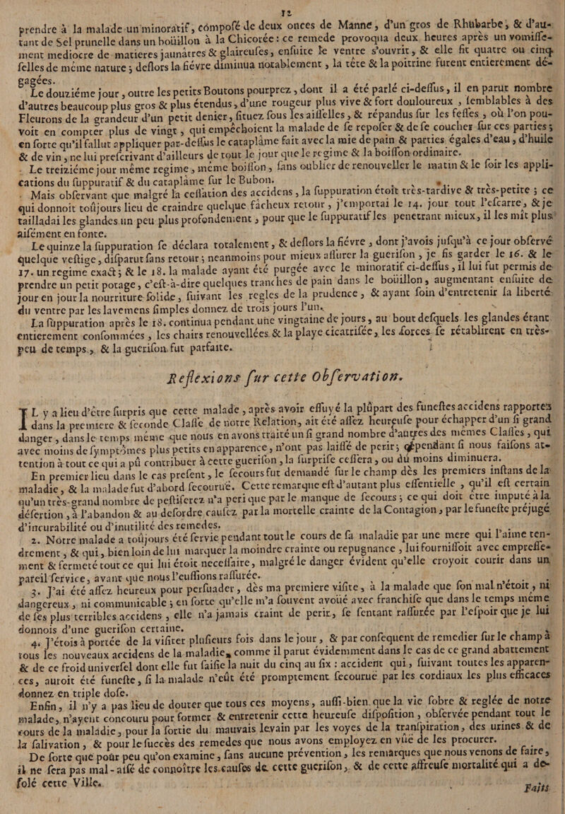 prendre à la malade unminoràtif, cômpofe de deux onces de Manne, d un gros de Rhubarbe, & û au- tant de Sel prunelle dans un bouillon à la Chicorée : ce remede provoqua deux heures apres unvomiffe- ment médiocre de matières jaunâtres & glaireufes, enfuite îe ventre s’ouvrit, & elle fit quatre ou cinq. Telles de meme nature *, deflors la fièvre diminua notablement, la tete & la poitrine furent entièrement de- ^f/douziéme jour, outre les petits Boutons pourpres, dont il a été parlé ci-delfus, il en parut nombre d’autres beaucoup plus gros & plus étendus, d’une rougeur plus vive & fort douloureux , lemblables a des Fleurons de la grandeur d’un petit denier, fituez Tous les aiflelles, & répandus fur les fefles , ou 1 on pou- voit en compter plus de vingt, qui empéchoient la malade de fe repofer & de fe coucher fur ces parties; en forte qu’il fallut appliquer par-delibs le cataplâme fait avec la mie de pain & parties égalés d eau, d huile & de vin, ne lui preferivant d’ailleurs de tout le jour que le régime & la boiflon ordmaire. Le treiziéme jour meme régime, meme boifion , fans oublier de renouveller le matin Si le loir les appli¬ cations du fuppuratif & du cataplâme fur le Bubon. , . v _ > Mais obfervant que malgré la ceflktion des accidcns, la fuppuration eteic trcs-tardive & trcs-petite ; ce qui donnoit toâjours lieu de craindre quelque fâcheux retour, j’emportai le 14. jour tout 1 efcarre, & je tailladai les glandes un peu plus profondément, pour que le fuppuratif les pénétrant mieux , il les mit plus Le quinze la fuppuration fe déclara totalement, & deflors la fievte , dont j avois jufqu a ce jour obfetve quelque veftige, difparutfans retour *, neanmoins pour mieux allurer la guerifon > je fis SaJ“.eJ *e 16' ? 17. un régime exact ; & le .8. la malade ayant été putgee avec le mmorat.f ct-deffus, il lui fut permis de prendre un petit potage, c’eft-à-direquelques tranches de pam dans le bouillon, augmentant eufuite de jour en jour la nourriture foiide, fuivant les réglés de la prudence, & ayant fom d entretenir la liberté du ventre par les lavemens lïmples donnez de trois jours 1 un, La fuppuration après le iS. continua pendant une vingtaine de jours, au bout defquels les glandes étant entièrement confommées, les chairs renouvellees Sc la plciye cicatrifee, les forces fe re«.a lirenc entres- peu de temps la guerifon. fut parfaite. ; Re flexions fur cette obfervation. L V a lieu d’être furpris que cette malade , après avoir effuy é la plupart des funeftes accidens rapportes dans la première & fécondé Clafle de notre Relation, ait été allez heureufe pour échapper d un fi grand danger, dans le temps même que nous en avons traité un fi grand nombre d’au ares des memes Claflcs, qui avec moins de fymptomes plus petits en apparence, n’ont pas laille de périr; ^pendant fi nous faifons at¬ tention à tout ce qui a pû contribuer à cette guerifon, la furpnfe ceflera, ou du moins diminuera. En premier lieu dans le ras prefent, le fémurs fut demande fur le champ des les premiers milans de la maladie, & la malade fut d’abord fecourtfe. Cette remarque eft d’autant plus dfentielle , qu il eft certain qu’un très-grand nombre de pclUferez n’a péri que par le manque de fecours; ce qui doit erre linpute.ala. défertion , a l’abandon & au defordre caufez par la mortelle crainte de la Contagion, par lefunefte préjugé d’incurabilité ou d’inutilitc fies remedes. . . drement , & qui, bien loin de lui marquer la moindre crainte ou répugnance , lui fourmfloit avec empreiie- ment & fermeté tout ce qui lui croit neceffaire, malgré le danger évident qu’elle croyoïc courir dans un. pareil fervice, avant que nousi’euflionsrafiurée. _ T’ai été affez heureux pour perfuader, des ma première vifite, a la malade que ion malnetoit , ni dangereux, ni communicable ; en forte qu’elle m’a fouvent avoiié avec franchise que dans le temps meme de fes plus terribles accidens , elle n’a jamais craint de périr, fe Tentant raffur.ee par reipoir que je lui donnois d’une guerifon certaine. . r . , * 4< T’étois à portée de la vifiter plufieurs fois dans le jour, & par confequent de remédier, fur le champ a tous les nouveaux accidens de la maladie* comme il parut évidemment dans le cas de ce grand abattement & de ce froid univerfel dont elle fut faifie la nuit du cinq au fix : accident qui, fuivant toutes les apparen¬ ces, auroit été funefte, fi la malade n’eût été promptement fecourue par les cordiaux les plus efficaces donnez en triple dofe. __ , . , . r. n ,, , Enfin, il n’v a pas lieu Je douter que tous ces moyens, auffi-bien que la vie fobre & reglee de notre malade, n’ayent concouru pour former & entretenir cette heureufe difpofirion, obfcrvee pendant tout le cours delà maladie, pour la fortie du mauvais levain par les voyes de la tranlpiration, des urines & de la falivation, & pour lefuccès des remedes que nous avons employez en vue de les procurer. De forte que pour peu qu’on examine, fans aucune prévention, les remarques que nous venons de taire, U ne fera pas mal-aifé de connoître les caufes de. cette guerifon, & de cette aftreufc mortalité qui a de- folé cette Ville, I