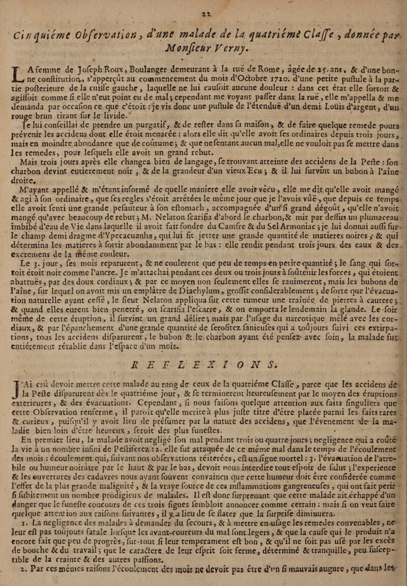 Cinquième Obfervation > d'une malade de la quatrième Çlajfe 5 donnée par Monsieur Verny. LA femme de Jofeph Roux, Boulanger demeurant à la rue de Rome, ûgéede ans, & d’unebon» ne. conftitutiorv, s’apperçût au commencement du mois d’O&obre 1720. d’une petite puftule à la par¬ tie pofterieure de la ctiiîfe gauche, laquelle ne lui caufoit aucune douleur : dans cet état elle fortoit & agilîbit comme li elle n’eut point eu de mal ; cependant me voyant palier dans la rue , elle m’appella & me demanda par occalion ce que c’étoit : je vis donc une puftule de l’étenduë-d’un,demi; Louis d’argent, d’un rouge brun tirant fur le livide-' Je lui confeillai de prendre un purgatif, & de relier dans fa maîfon, & de faire quelque renie de pours prévenir les accidens dont elle étoit menacée : alors elle dit qu’elle avoir fes ordinaires depuis trois jours, mais en moindre abondance que de coutume; & que ne Tentant aucun mal,elle ne youîoit pas fe mettre dans 1 les remedes, pour lefquels elle avoit un grand rebut. Mais trois jours après elle changea bien de langage, fe trouvant atteinte des accidens de la Pelle : Ion charbon devint entièrement noir , & de la grandeur d’un vieux JS eu ; & il lui furvtnt un bubon à l’aîne droite. M’ayant appellé & m’étant informé de quelle maniéré elle avoit vécu-, elle me dit qu’elle avoit mangé & agi à fon ordinaire, que fes réglés s’écoit arretées le meme jour que je Pavois vue, que depuis ce temps elle avoit fenti une grande pefanteur à fon eftomach, accompagnée d’un* fi grand dégoût , qu’elle n’avoic mangé qu’avec beaucoup de rebut; M. Nelaton fearifîa d’abord le charbon,& mie par delfus un plumaceau imbibé d’eau de Vie dans laquelle il avoit fait fondre du Camfre 81 du Sel Armoniac ; je lui donnai aulli fur j le champ demi dragme d’Ypecacuanha, qui lui fît jetter une grande quantité de matières noires ,* & qui détermina les matières à fortir abondamment par le bas : elle rendit pendant trois jours, des eaux & des excremens de la même couleur. Le 3. jour, fes mois reparurent, & ne coulèrent que peu de temps en petite quantité ; le fang qui for-s toit étoit noir comme l’ancre. Je m’attachai pendant ces deux ou trois jours à foûtenir les forces, qui étoient, abattues, par des doux cordiaux *, & par ce moyen non feulement elles fe ranimèrent, mais les bubons de i l’aînc, fur lequel on avoir mis un emplâtre de Diachylum , grofiit confiderablement ; de forte que l’évacua¬ tion naturelle ayant ceffé, le fieur Nelaton appliqua fur cette tumeur une traînée de pierres à caurere, 8c quand elles curent bien pénétré, on fearifîaTefcarre, & on emporta le lendemain la glande. Le foir meme de cette éruption, il furvint un grand délire; mais par l’ufage du narcotique mêlé avec les cor¬ diaux, & par l’épanchement d’une grande quantité de ferofîtez fanieufes qui a toujours fuivi ces extirpa¬ tions, tous les accidens difparurent, le bubon &,le; charbon ayant été penfez^ avec foin, la malade fut | entièrement rétablie dans l’efpace d’un mois.. R E F L- E X I O N S* ** * n ' . . f * '.‘'JR | J’Ai crû devoir mettre cette malade au rang de ceux de la quatrième Cîà'fle , parce que les accidens de la Perte difparurent dès le quatrième jour, & fe terminèrent heureufetnent par le moyen des éruptions j extérieures, & des évacuations. Cependant, fi nous faifons quelque attention aux faits finguliers que cette Obfervation renferme, il paroît qu’elle mérité à plus jufte titre d’être placée parmi les faits rares . & curieux, puifqu’ii y avoit lieu de préfumer par la nature des accidens, que Pévenement de la ma¬ ladie bien loin d’être heureux, feroit des plus funeftes. En premier lieu, la malade avoit négligé fon mal pendant trois ou quatre jours; négligence qui a coûté ja vie à un nombre infini de Peftiferez : 2. elle fut attaquée de ce même mal dans le temps de l’écoulement des mois : écoulement qui, fuivant nos obfcrvations réitérées, eft un ,ligne mortel : 3. l'évaeuation del’atre- bile ou humeur noirâtre par le haut & par le bas, devoir nous interdire tout efpoir de falut ;l’experience jj 8c les ouvertures des cadavres nous ayant fouvent convaincu que cette humeur doit être confîderée comme l’effet de la plus grande malignité, & la vraye fource de ces inflammations gangreneufes, qui ont fait périr fi fubitement un nombre prodigieux de malades. Il eft donc fur-prenant que cette malade ait échappé d’un : danger quelcfunefte concours de ces trois figues fembloit annoncer comme certain : mais fi on veut faire quelque attention aux raifons fuivantes, il y, a lieu de fe dater que la furprife diminuera. 1. La négligence des malades à demander du fecours, & à. mettre en ufage les remedes convenables, ne leur eft pas toujours fatale lodquc les avant-coureurs du mal font légers, & que la caufe qui le produit n’a encore fait que peu de progrès , fur-tout fi leur tempérament eft bon , & qu’il ne foit pas ufé par les excès de bouche &du travail; que le caraâere. de kijr efprit foit ferme, déterminé & tranquille, peu fulcep- tible de la crainte & des autres pallions. 2. Par ces mêmes raifons l’écoulement des mois nç deyoit pas être d’un fi mauvais augure, que^ans tel