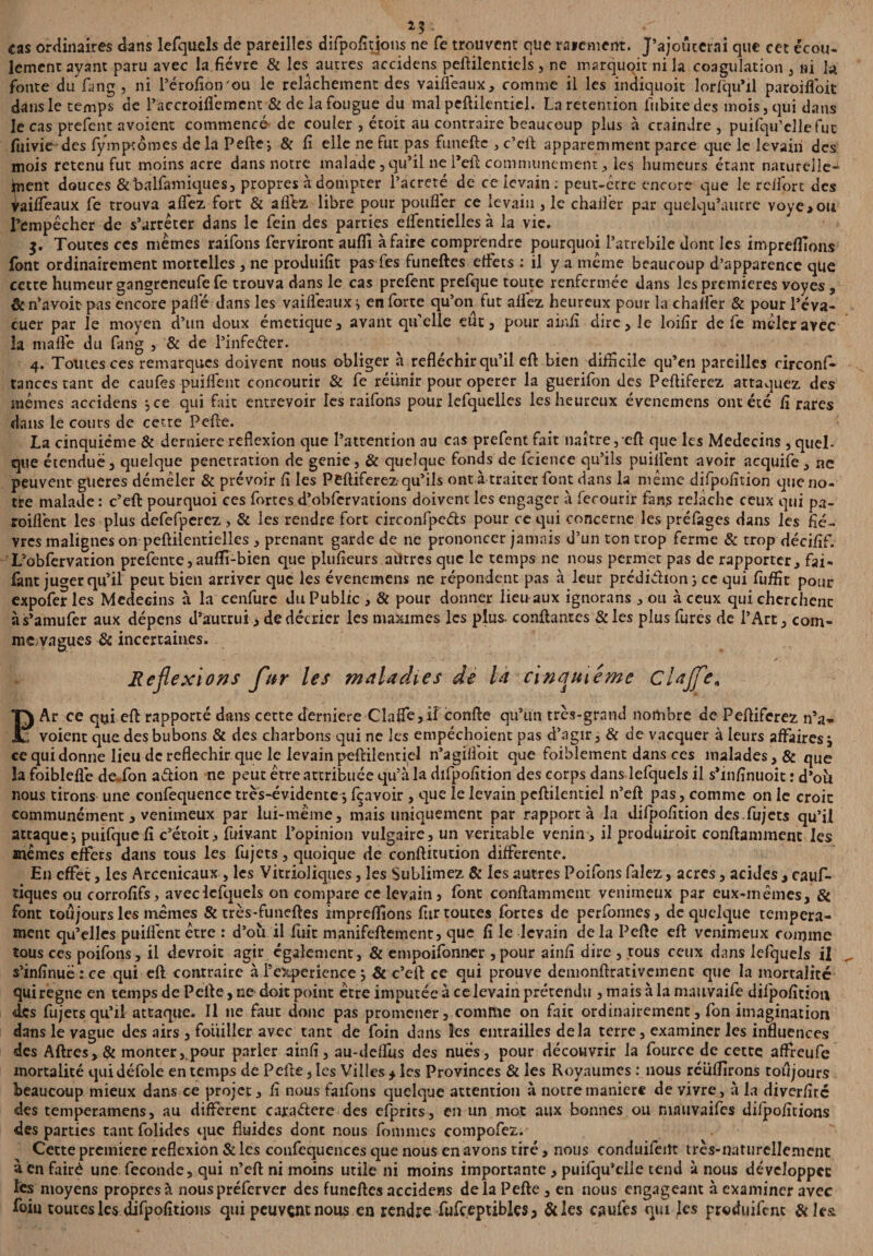 cas ordinaires dans lefquels de pareilles difpofitjons ne fe trouvent que raicment. J’ajotîcerai que cet écou- lement ayant paru avec la fièvre & les autres accidens peftilencicls , ne marquoit ni la coagulation , ni la fonte du fang , ni l’érofion'ou le relâchement des vaiflëaux, comme il les indiquoit lorlqu’il paroilfoit dans le temps de l’accroiflèment & de la fougue du mal peftilentiel. La rétention iubitedes mois , qui dans le cas prefent avoient commencé de couler , étoit au contraire beaucoup plus à craindre, puifqu’elle fut fuivie des fymptômes de la Pelle*, & fi elle ne fut pas funcftc , c’ell apparemment parce c]ue le levain des mois retenu fut moins acre dans notre malade , qu’il ne l’eft communément, les humeurs étant naturelle- fiient douces &balfamiques, propres à dompter l’acreté de ce levain : peut-être encore que le rclfort des ^ailfeaux fe trouva affez fort & alffcz libre pour pouffer ce levain , le chaifer par quelqu’autre voye>ou l’empêcher de s’arrêter dans le fein des parties eifentielles à la vie. Toutes ces mêmes raifons ferviront aufli à faire comprendre pourquoi i’atrebile dont les imprefllons font ordinairement mortelles , ne produifit pas lés funeftes elfets : il y a même beaucoup d’apparence qtie cette humeur gangreneufe fe trouva dans le cas prefenc prefque toute renfermée dans les premières voyes , & n’avoit pas encore paflé dans les vaifléaux * en lorte qu’on fut allez heureux pour la chaifer & pour l’éva¬ cuer par le moyen d’un doux émetique , avant qu’elle eut, pour ainfi dire, le loifir de fe mêler avec la ni a fié du fang , & de l’infeéler. 4. Tomes ces remarques doivent nous obliger à réfléchir qu’il eft bien difficile qu’en pareilles circonf- tances tant de caufes puilfent concourir & fe réunir pour operer la guerifon des Pelliferez attaquez des mêmes accidens jee qui fait entrevoir les raifons pour lefquelles les heureux évenemens ont été fi rares dans le cours de cette Pelle. La cinquième & derniere reflexion que l’atrention au cas prefent fait naître, efl: que les Médecins , quel- que étendue, quelque pénétration de genie, & quelque fonds de fcience qu’ils puilfent avoir acquife, ne peuvent gueres démêler & prévoir fi les Pelliferez qu’ils ont à traiter font dans la même difpofition que no¬ tre malade : c’eft pourquoi ces fortes d’obfervations doivent les engager à ferourir fans relâche ceux qui pa- roiflènt les plus defefperez , & les rendre fort circonfpe&s pour ce qui concerne les préfages dans les fiè¬ vres malignes on peftilentielles , prenant garde de ne prononcer jamais d’un ton trop ferme & trop décifif. L’oblèrvation prefente, aulfi-bien que plufieurs autres que le temps ne nous permet pas de rapporter, fai- fant juger qu’il peut bien arriver que les évenemens ne répondent pas à leur prédiélion j ce qui fuffit pour expofer les Médecins à la cenfurc du Public , & pour donner lieu aux ignorans , ou à ceux qui cherchent às’amufer aux dépens d’autrui > de décrier les maximes les plus, confiantes &les plus fures de l’Art, com- mevngues & incertaines. Réflexions fur les maladies de la cinquième Clajfe„ FAr ce qui efl rapporté dans cette derniere Claflé,il confie qu’un très-grand nombre de Pelliferez n’a» voient que des bubons & des charbons qui ne les empéchoient pas d’agir, & de vacquer à leurs affaires, ce qui donne lieu de réfléchir que le levain peftilentiel n’agilfoit que foiblement dans ces malades, & que la foibleflé de.fon aélion ne peut être attribuée qu’à la difpofition des corps dans lefquels il s’infinuoit : d’oîi nous tirons une confequence très-évidente * feavoir, que le levain peftilentiel n’eft pas, comme on le croit communément, venimeux par lui-même, mais uniquement par rapporta la difpofition des. fujets qu’il attaque* puifquefi c’étoit, fuivant l’opinion vulgaire, un véritable venin , il produiroit conftammenc les mêmes effers dans tous les fujets, quoique de confticution differente. En effet, les Arcenicaux , les Vitrioliques, les Sublimez & les autres Poilbns falez, acres, acides , cauf- tiques ou corrofifs, aveclefquels on compare ce levain, font conftamment venimeux par eux-mêmes, & font toujours les memes & très-funeftes impreffions fur toutes fortes de perfonnes, de quelque tempéra¬ ment qu’elles puilfent être : d’où il fuit manifeftement, que fi le levain de la Pefte eft venimeux comme tous ces poifons, il devroit agir également, & empoifonner ,pour ainfi dire, tous ceux dans lefquels il s’infinuë : ce qui eft contraire à TeXperience * & c’eft ce qui prouve demonftrativemenc que la mortalité qui régné en temps de Pelle, ne doit point être imputée à ce levain prétendu , mais à la mauvaife difpofition des fujets qu’il attaque- Il 11e faut donc pas promener, comme on fait ordinairement, fon imagination dans le vague des airs , fouiller avec tant de foin dans les entrailles delà terre, examiner les influences des Aftres,& monter, pour parler ainfi, au-deflùs des nues, pour découvrir la fource de cette affreufe mortalité qui défoie en temps de Pefte, les Villes * les Provinces & les Royaumes : nous réliflirons toujours beaucoup mieux dans ce projet, fi nous faifons quelque attention à notre maniéré de vivre, à la diverfitc des temperamens, au different cajraélere des efprits, en un mot aux bonnes ou niauvaifes difpofitions des parties tantlolides que fluides dont nous fournies eompofez. Cette première reflexion & les confequences que nous en avons tiré, nous conduifeiît très-naturellement à en fairè une fécondé, qui n’eft ni moins utile ni moins importante , puifqu’eile tend à nous développée les moyens propres à nouspréferver des funeftes accidens delà Pefte , en nous engageant à examiner avec foiu toutes les difpofitions qui peuvent nous en rendre fufceptibks> &les caufes qui les produifenc &h&