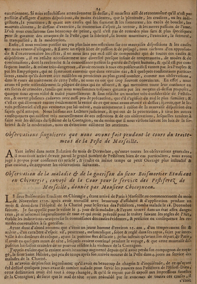 44 entretiennent:. Si nous teflechiftons attentivement là-deflfus, iî nous fera aifé de reconnnoître qu'il n’eft pas poftîble d’afiigner d’autres difpoiîtions, du moins évidentes, que la plénitude, les cruditez, ou les indi- geftions,la pourriture -, & quant aux caufes qui les forment &les fomentent, les excès de bouche, les mauvais aliinens, le defFaut d’exercice, la contention d’efprit, la terreur, & les autres payions de l'ame. D’ou nous conclurrons fans beaucoup de peine , qu’il n’eft pas de remedes plus furs & plus fpecifiques pour fe garantir des attaques de la P elle, que la fobrieté, la bonne nourriture, l’exercice, la fermeté, la tranquillité , & la modération. Enfin, fi nous voulons poulfer un peu plus loin nos réflexions fur ces mauvaifes difpofitions & les caufes <|uc nous venons d’alleguer, & fi avec un efprit libre de paffion &de préjugé , nous tâchons d’en approfon¬ dir & d’enreconnoitre les effets, il ne nous fera pas mal-aifé de comprendre que de toutes ces caufes & difpôfitions , il en refnke needfairement une diverfité prefque infinie de temperamens, de modes & de combinaifons , dont la recherche & la connoilfancc pniiènt la portée de.l’efprit humain, & qu’il eft par con- fequent inutile, & meme très-dangereux , d’avoir recours à tous ces préfervatifs fi vantez par les Peuples & par les Empyriques, qui ne fçauroient convenir que dans certains cas, &à quelques conftkutions particu¬ lières , tandis qu’ils doivent être nuifibles ou pernicieux au plus grand nombre , comme nos obfervations ,s dans le cours du traitement de cette Pefte, ne nous en ont que trop fouvent convaincus. En effet , nous avons vu périr miferablement la plupart de ceux qui en ufoient, & qui mettoient toute leur confiance en ces fortes de remedes, tandis que nous nousfommes toujours garantis par les moyens ci-de fl us propofez, quoique nous ayons vifité & traité journellement & fans relâche un nombre très-confiderabie de Pcftife- rez, & ouvert pluficurs cadavres avec aufîi peu Je précaution, que s’il s’agiffoit du mal le plus familier } & c’eft ce qui démontre encore évidemment la vérité de ce que nous avons avancé ci-deffus} ica voir,que le le¬ vain peftiientiel n’eft pas venimeux par lui*même, mais uniquement à raifon de la mauvaife difpofition des fujets qu’ il attaque. Nous iaiifons aux Le&eurs judicieux , & qui ont de la pénétration, à tirer les autres confequences qui naiftènt très naturellement de ces reflexions & de ces obfervations, lefquelles tendent,à faire voit les défauts du fyftêmc de la Contagion, ou du moins que fi nous vivionsfuivant les loix de la fo¬ brieté & de la modération, nous en éviterions aifément les atteintes. Observations Singulières que nous avons fait pendant le cours du traite* ment de la Pefie de Marfeilie. I AYant infeté dans notre Relation du mois de Décembre , qu’outre toutes les obfervations generales, ; il nousétoit arrivé de voir parmi le grand nombre de Peftiferez bien de cas particuliers, nous avons jugé à propos pour confirmer cet article , Prendre en même temps c.e petit Ouvrage plus inftruélif & j plus curieux, de rapporter les obfervations fui vantes. - ' I Obfiervation de la maladie & de la guerifon du fleur Boifimortier Etudiant en Chirurgie 5 envoyé de la Cour pour le fiervice des PefiifcreT^ de I Marfeilie , donnée par Monfieur Chicoyneau« LE fieur Boifmcrticr Etudiant en Chirurgie , étant arrivé de Paris à Marfeilie au commencement du mois de Novembre 17-0. après avoir travaillé avec beaucoup d’afliduité & d’application pendant un : mois & demi dans l’Hôpital de la Charité pour lefervice des Peftiferez, tomba malade le 18. Décembre fuivant. Je fus appelle pour le vifiter le 3. jour de fa maladie j & l’ayant trouvé dans un état allez dange¬ reux , je m’informai foigneufenient de tout ce qui avoit précédé pour le traiter fuivant les réglés de l’Art, établir les indications curatives fur la connoiflânce des caufes évidentes, Si preferire eu coufequence les re¬ medes convenables à fa guerifon. - * j Ayant donc d’abord reconnu que c’étoit un jeune homme d’environ if. ans , d’un tempérament fec & ï ardent, d’un caraftere d’efprit vif, pénétrant, mélancolique , fobre & réglé dans fes repas, fujet par inter¬ valle à des douleurs de colique, ayant la poitrine fort délicate -, je fus inftruit qu’avant fon départie Paris, il avoir eu quelques maux de tête , lefquels avoient continué pendant le voyage, & que cette mauvaife dif¬ pofition lui faifoit craindre de ne pouvoir refifter à la violence de la Contagion. J’appris enfuite quefa crainte avoit beaucoup augmenté depuis qu’il avoit perdu fon compagnon de voya¬ ge, le fieur Saint Hilaire, qui peu de temps aptes fon arrivée mourut de la P elle dans 4. jours au fervice des malades de la Charité. . Il m’avoua de plus fort ingénument; qu’il avoit eu beaucoup de chagrin & d’inquiétude, de ce qu’ayant été deftiné quelques jours avant de tomber malade pour fervir les pauvres non Peftiferez de 1-Hduel-Dieu, cette deftination avoit été tout à coup changée, & qu’il fe voyoit par-là expofé aux impreflions funeftes de la Contagion j de force que le mal de tête ayant redoublé par le concours de toutes ccs caufes,il s* é toit