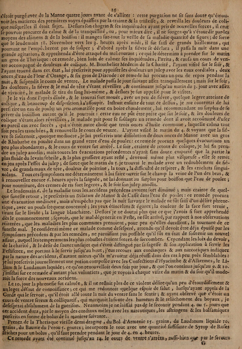 srétoit purgé avec de la Manne quatre jours avant de s’alliter : cette purgation ne fît fans doute qu’émou* voir les, matières des premières voyes épaiflies par la crainte & la triftefle , & reveilla les douleurs de coli¬ que aufquelles il étoit fujet. Deflors fon chagrin & Tes inquiétudes ayant pris de nouvelles forces, il crut fe pouvoir procurer du calme & de la tranquillité , ou , pour mieux dire , il ne fongea qu’à s’étourdir parles moyens des alimens & de la boiflbn : il mangea fur-tout la veille de fa maladie quantité de figues j de forte que le lendemain 18. Novembre vers les 3. heures après midi, il fut faifî de grands bâillemens, qui pourtant ne l’empêcherent pas de fouper ; d’abord après la fièvre fe déclara , il pnfl'a la nuit dans une grande agitation , & appréhenda d’étre attaqué du mal courant} ce qui le détermina à prendre fur le matin un gros de Theriaque : ceremede, bien loin de calmer fes inquiétudes, l’irrita , & caufa un cours de ven¬ tre accompagné de douleurs de colique. M. Bouthelier Médecin de la Charité, l’ayant vifité fur le foir, & J’ayanr trouvé dans cet état, lui p’refcrivit pour appaifer les douleurs un juîep avec les eaux cordiales , deux onces d’eau de Fleur d’Orange, & fîx gros ue Diacode : ce remede lui procura un peu de repos pendant la nuit, & fufpendit le cours de ventre. Le malade paifa le jour fuivant aüfez tranquillement j mais fur le foir, les douleurs, la fièvre & le mal de tête s’étant réveillez ,& continuant jufqu’au matin du 3. jour avec allez de vivacité, le malade fe tira du fanglui-méme , & deflors je fus appelle pour le vifîter. Je le vis donc i’après dînée, & le trouvai fort mouët, avec un peu de fièvre , quelque legere atteinte de colique , & beaucoup de difpofition à s’alfoupir. Inftruit enfuite de tout ce deflus , je me contentai de lui pref rireun eau de poulet un peu aromatifée pour en boire chaudement, lui recommandant au furphjsdefe priver du bouillon autant qu’il le pourroit : cette eau ne pur erre pr.cte que fur le foir, & les douleurs de colique s’étant alors réveillées , le malade prit pour fe foûlager un remede dont il avoit accoutumé d’ufer en pareil cas avec fiuccès , qui n’étoic autre chofe que trois onces d’huile commune , laquelle calma tant foir peu les tranchées& renouvella le cours de ventre. L’ayant vifité le matin du 4. & voyant que la fiè¬ vre fe foûtenoit, quoique médiocre, je lui preferivis une dilfolution de deux onces de Manne^ avec un gros de Rhubarbe en poudre dans un grand verre d’eau de poulet: ce remede procura quelques évacuations un peu plus abondantes, & le cours de ventre fut arreté. Le foir, crainte de retour de colique, je lui fis pren* dre un julep anodin i mais toutes les évacuations précédentes n’ayant fans doute emporté que la partie la plus fluide du levain febrile, & la plus grofliere ayant refté , devenue meme plus vifqueufe , elle fe remit en jeu après Feffet dujulepj de forte que le matin du 5”. je trouvai le malade avec un redoublement de fiè¬ vre , de grands maux de tête, douleur de poitrine, la toux, la difficulté de refpirer, & les crachats fimgui- nolans. Tous cesfymptômes me déterminèrent à lui faire ouvrir fur le champ la veine de l’un des bras, Ôc à renouvelle? encore 6. heures après la faignée, ne lui donnant au furpîus pour boiflbn que l’eau de poulet j pour nourriture, des cremes de ns fort legeres, & le foir fon julep anodin. Le lendemain 6. de la maladie cous les,accidens précédais a voient fort diminué j mais crainte de quel¬ que funefte retour , je preferivis un Dilutum de Manne & de Caffe dans l’eau de poulet : ce remede procura une évacuation médiocre, mais n’empêcha pas- que la nuit fuivante le malade ne fût faifî d’un délire phrene- ciqtie, avec un pouls frequent concentré ; les yeux étineelans & égarez ; la couleur de la face fort ternie , tirant fur le livide j.la langue blanchâtre. Deflors'je ne doutai plus que ce que i’avois fi fort appréhendé dès le commencement ; fçavoir, que le mal dégénérât en Pelle, ne fût arrivé, par rapport à nos observations réitérées , que les. maladies les plus communes prenoient, pour peu qu’elles duraflènt, la tournure de ce funefte mal. Jcconfîderaimême ce malade comme defefperé, attendu qu’jl devoit être déjà épuifépar les fymptoraes précedens 8c par les remedes, ne paroiflànt pas poifibîe qu’il fût en état de foûtenir un nouvel aflàuc, auquel les temperamens les plus robuftes étoient forcez de fuccomber. Cependant lesloix du devoir, de la charité, & le defir de fauver un fujet qui s’étoit diftingué parfit fagefle 8c fon.application à fiervir les Peftiferez, me portant aie iervir jufqu’au bout, j’eus recours aux cordiaqites 8c aux narcotiques indiquez parla nature des accidens , d’autant mieux qu’ils m’avoient déjà réufli dans des cas à peu près femblables : je lui preferivis journellement une potion compofée avec les Conférions d’Hyacinthe & d’Alkenncs, le Li* lium & le Laudanum liquide j ce qu’on renopvelloit deux fois par jour, 8c que l’on continua jufqu’au 9. 8c 10. j’infîftai fur ce remède d’autant plus volontiers 5>que je voyoïsà chaque vifité du matin & du foir qu’il mode- ffoit la force des nouveaux accidens,. Le 10. jour la phrenefîe fut calmce, & il ne reftoit plus de ce violent délire qu’un peu d’étourdiflèmenr & ui^leger. défaut de connoiflànce j ce qui me redonnoit quelque efpoir de falut , lorfqu’ayant appris de la Garde qui le fervoit, qu’il étoic allé toute la nuit du ventre fans le fientir *, & ayant obfervé que c’étoic un cours de ventre fereux & colliquatif, qui marquoit la fonte des humeurs & le relâchement des boyaux , je defelperai abfolument de la guerifon. Neanmoins je ne laiflài pasde le fecourir pendant 4. ou jours que ccc accident dura, par le moyen des cordiaux mêlez avec les narcotiques, les aftringens 8c les balfamiqucs preferits en forme de bolus de la maniéré fuivanre. Prenez de la Theriaque vieille demi drngme , du Bol d’Armenie if. grains, du Laudanum liquide ro. grains j du Baume du Pérou 5. goures j incorporez le tout avec une quantité fuffifante de Syrop de Rofes ieiches pour un holus, qu’il faut prendre pendant le jour de 4. en 4. heures. Ce.remede ayant été continué jufqu’au 14. le cours 4e ventre s’^nctR? aulfi-kien par le fecours ■ G