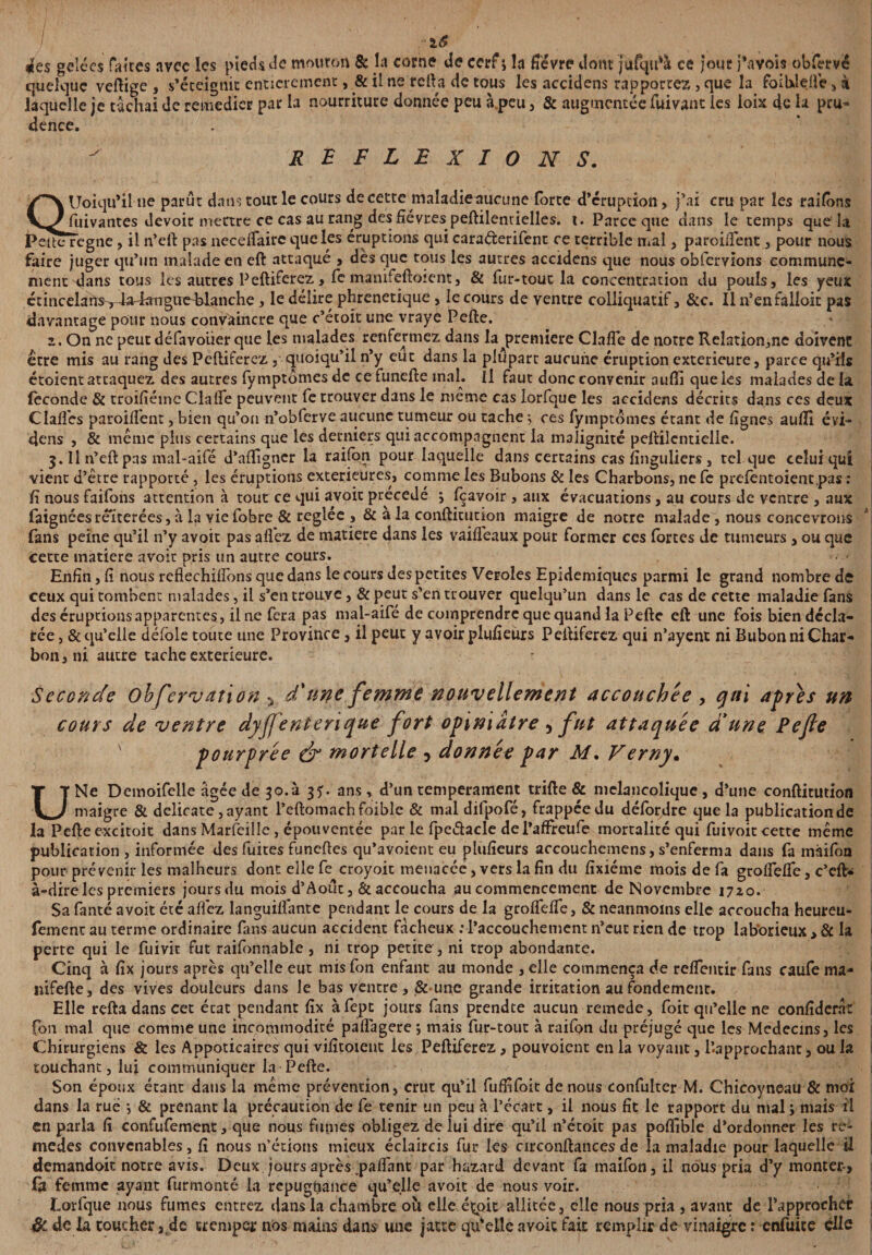 ■lS ies gelées faites avec les pieds de mouron 8c h corne de cerf ; la fièvre dont jufqifà ce jour pavois obfervë quelque vertige , s’éteignit entièrement, & il ne relia de tous les accidens rapportez, que la foilxleüe, à laquelle je tachai de remédier par la nourriture donnée peu à peu , & augmentée fuivant les loix de la pru¬ dence. REFLEXIONS. Quoiqu’il ne parut dans tout le cours de cette maladieaucune forte d’éruption, j’ai cru par les raifons £U* ^ .. o- - — fiiivantes devoir mettre ce cas au rang des fièvres peftilencielles. x. Parce que dans le temps que la PelteTegne, il n’eft pas necelTaire que les éruptions qui caraéterifent ce terrible mal, paroifient , pour nous faire juger qu’un malade en eft attaqué , dès que tous les autres accidens que nous obfervions communé¬ ment dans tous les autres Peftiferez, fe manifeftoient, & fur-tout la concentration du pouls, les yeux écincelans^ Ja^aiiguç^lanche, le délire phrenetique , le cours de ventre coiliquatif, &c. Il n’enfalioit pas davantage pour nous convaincre que c’étoit une vraye Perte. 2. On ne peut défavoiier que les malades renfermez dans la première Clarté de notre Relation,ne doivent erre mis au rang des Peftiferez , quoiqu’il n’y eut dans la plupart aucune éruption extérieure, parce qu’ils étoient attaquez des autres fy mptômes de ce funefte ma h il faut donc convenir aufll que les malades de la féconde & troifiéme Clarté peuvent fe trouver dans le même cas lorfque les accidens décrits dans ces deux Clartés paroiflent, bien qu’on n’obferve aucune tumeur ou tache 5 ces fy mptômes étant de fignes aufii évi- dens , & même plus certains que les derniers qui accompagnent la malignité pertilentielle. 3. Il n’eft pas mal-aifé d’alfigner la raifort pour laquelle dans certains cas fînguliers , tel que celui qui vient d’être rapporté, les éruptions extérieures, comme les Bubons & les Charbons, ne fe prefentoient pas : fi nous faifons attention à tout ce qui avoir précédé j fcavoir, aux évacuations, au cours de ventre , aux faignées réitérées, à la vie fobre & réglée ,& à la conftitution maigre de notre malade , nous concevrons fans peine qu’il n’y avoir pas afléz de matière dans les vaifléaux pour former ces fortes de tumeurs , ou que cette matière avoir pris un autre cours. Enfin, fi nous reflechirtons que dans le cours des petites Veroles Epidémiques parmi le grand nombre de ceux qui tombent malades, il s’en trouve, & peut s’en trouver quelqu’un dans le cas de cette maladie fans des éruptions apparentes, il ne fera pas mal-aifé de comprendre que quand la Perte eft une fois bien décla¬ rée , & qu’elle défoie toute une Province, il peut y avoir plufieùrs Peftiferez qui n’ayent ni Bubon ni Char¬ bon, ni autre tache extérieure. Seconde obfervation > d'une femme nouvellement accouchée , gui apres un cours de ventre dyjfentenque fort opiniâtre 5 fut attaquée d'une Pefie ' pourprée & mortelle , donnée par Af. Verny. U Ne Demoifelle âgée de 30.à 3U ans, d’un tempérament trifte & mélancolique, d’une conftitution _ maigre & délicate, ayant l’eftomachfoible & mal dilpofé, frappée du défordre que la publication de la Pefteexcitoit dans Marfeille, épouventée par le fpeétacle de l’afFreufe mortalité qui fuivoit cette même publication , informée des fuites funeftes qu’avoient eu plufieurs accouchemens, s’enferma dans fa màifon pour prévenir les malheurs dont elle fe croyoit menacée, vers la fin du fixiéme mois de fa grofleflé, c’eft- à-dire les premiers jours du mois d’Aout, & accoucha au commencement de Novembre 1720. Sa fanté avoit été allez languiffante pendant le cours de la groflélfe, & neanmoins elle accoucha heureu- fement au terme ordinaire fans aucun accident fâcheux : l’accouchement n’eut rien de trop laborieux > 6c la perte qui le fuivit fut raifonnable , ni trop petite, ni trop abondante. Cinq à fix jours après qu’elle eut misfon enfant au monde ,elle commença de relfentir fans caufema- nifefte, des vives douleurs dans le bas ventre, & une grande irritation au fondement. Elle refta dans cet écat pendant fix àfepe jours fins prendte aucun remede, foit qu’elle ne confident fon mal que comme une incommodité paflagere j mais fur-tout à raifon du préjugé que les Médecins, les Chirurgiens & les Appoticaircs qui vifitoient les Peftiferez, pouvoient en la voyant, l’approchant, ou la touchant, lui communiquer la Pefte. Son époux étant dans la même prévention, crut qu’il fuffifoit de nous confulter M. Chicoyneau & moi dans la rué *, & prenant la précaution de fe tenir un peu à l’écart, il nous fit le rapport du mal i mais il en parla fi confufement, que nous fumes obligez de lui dire qu’il n’étoit pas pofiîble d’ordonner les re¬ mèdes convenables, fi nous n’étions mieux éclaircis fur les circonftances de la maladie pour laquelle il demandent notre avis. Deux jours après .partant par hazard devant fa maifon, il nous pria d’y monter-* fa femme ayant furmonté la repugfiance qu’elle avoit de nous voir. Lorfque nous fumes entrez dans la chambre ou elle éçoit allitée, elle nous pria , avant de rapprocher Si de la coucher a de tremper nos mains dans une jatte qufoilc avoit fait remplir de vinaigre : cnfuice elle