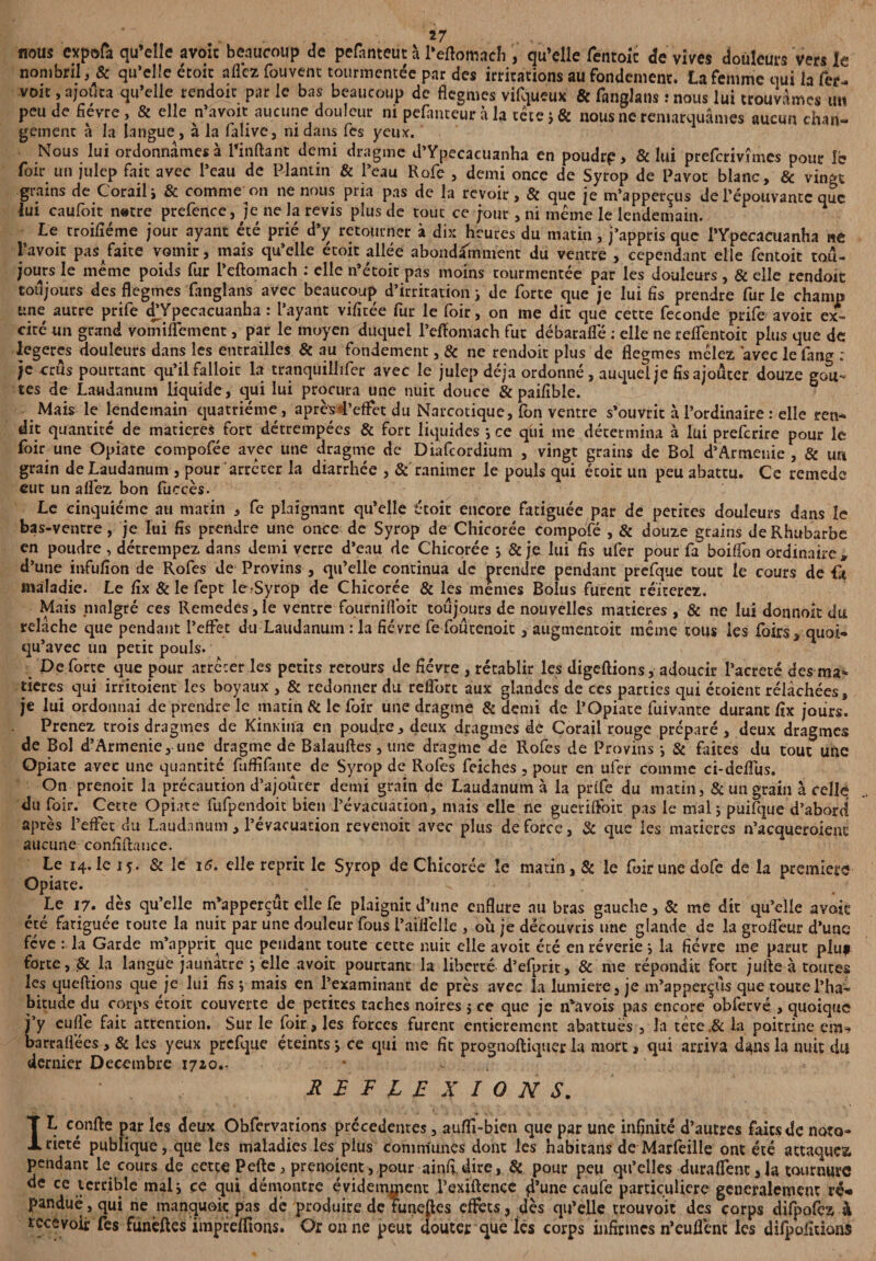 nous expofa qu’elle avoir beaucoup de pefànteut à l’eftomach , qu’elle fentoic de vives douleurs vers le nombril, & qu’elle croie allez Couvent tourmentée par des irritations au fondement. La femme qui la fer. voit, ajouta qu’elle rendort par le bas beaucoup de flegmes vilqueux & fanglans : nous lui trouvâmes un peu de fièvre , & elle n’avoit aucune douleur ni pefameur à la tctc ; & nous ne remarquâmes aucun chan- gement à la langue, à la falive, ni dans Tes yeux. Nous lui ordonnâmes à Tinftant demi dragme d’Ypecacuanha en poudre > & lui preferivîmes pour le foir un julep fait avec Peau de Plantin & Peau Rofe , demi once de Syrop de Pavot blanc, & vingt grains de Corail i & comme on ne nous pria pas de la revoir, & que je m’appercus de Pépouvantc que lui caufoit natre prefencc, je ne la revis plus de tout ce jour, ni même le lendemain. Le troiliéme jour ayant été prié d’y retourner à dix heures du matin, j’appris que l’Ypecacuanha ne Pavoit pas faite vomir, mais qu’elle écoit allée abondamment du ventre , cependant elle fentoit tou¬ jours le même poids fur l’eftomach : elle n’étoic pas moins tourmentée par les douleurs, & elle rendoit toujours des flegmes fanglans avec beaucoup d’irritation i de forte que je lui fis prendre fur le champ une autre prife dTpecacuanha : Payant vifiuée fur le foir, on me dit que cette fécondé prife' avoir ex¬ cité un grand vomiflement, par le moyen duquel l’eftomach fut débaraflé : elle ne reflentoit plus que de legeres douleurs dans les entrailles & au fondement, & ne rendoit plus de flegmes mêlez avec le fang : je crûs pourtant qu’il falloir la tranquiilifer avec le julep déjà ordonné, auquel je fis ajouter douze goû¬ tes de Laudanum liquide, qui lui procura une nuit douce & paifible. Mais le lendemain quatrième, aprè^4’effet du Narcotique, fon ventre s’ouvrit à l’ordinaire : elle ren¬ dit quantité de matières fort détrempées & fort liquides ; ce qui me détermina à lui preferire pour le foir une Opiate compofée avec une dragme de Diafcordium , vingt grains de Bol d’Arménie , & urt grain de Laudanum , pour arrêter la diarrhée , & ranimer le pouls qui écoit un peu abattu. Ce remede eut un alfez bon fuccès. Le cinquième au matin , fe plaignant qu’elle écoit encore fatiguée par de petites douleurs dans le bas-ventre, je lui fis prendre une once de Syrop de Chicorée compofé , & douze grains de Rhubarbe en poudre , détrempez dans demi verre d’eau de Chicorée -, & je lui fis ufer pour fa boiffon ordinaire* d’une infufion de Rofes de Provins , qu’elle continua de prendre pendant prefque tout le cours de fi maladie. Le fîx & le fept le^Syrop de Chicorée & les memes Bolus furent réitérez. Mais malgré ces Remedes,le ventre fournilVoit toujours de nouvelles matières, & ne lui donnait du relâche que pendant l’effet du Laudanum : la fièvre fe foutenoit, augmentoit même tous les foirs, quoi- qu’avec un petit pouls. De forte que pour arrêter les petits retours de fièvre , rétablir les digeftions, adoucir l’acreté des ma* tieres qui irritoient les boyaux , & redonner du reffort aux glandes de ces parties qui écoient rélâchées, je lui ordonnai de prendre le matin & le foir une dragme & demi de l’Opiate fuivante durant fix jours. Prenez trois dragmes de Kinxina en poudre, deux dragmes de Corail rouge préparé, deux dragmes de Bol d’Armenie, une dragme de Balauftes, une dragme de Rofes de Provins -, & faites du tout une Opiate avec une quantité fuffifante de Syrop de Rofes feiches, pour en ufer comme ci-deffus. On prenoic la précaution d’ajouter demi grain de Laudanum à la prife du matin, & un grain à celle du foir. Cette Opiate fufpendoit bien l’évacuation, mais elle ne gueriffoit pas le mal ; puifque d’abord après l’effet du Laudanum, l’évacuation revenoit avec plus de force, & que les matières n’acqueroienc aucune confiftance. Le 14. le iy. & le 16. elle reprit le Syrop de Chicorée le matin, & le foir une dofe de la premiers Opiate. Le i7« des qu’elle m’apperçut elle fe plaignit d’une enflure au bras gauche, & me dit qu’elle avoir été fatiguée toute la nuit par une douleur fous l’aiffelle , où je découvris une glande de la groffeur d’une fève : la Garde m’apprit que pendant toute cette nuit elle avoit été en rêverie} la fièvre me parut plu* forte, & la langue jaunâtre ; elle avoit pourtant la liberté d’efprit, & me répondit fort jufte à toutes les queftions que je lui fis j mais en l’examinant de près avec la lumière, je m’apperçûs que toute l’ha¬ bitude du corps étoit couverte de petites taches noires j ce que je n’avois pas encore obfervé , quoique j’y euffe fait attention. Sur le foir, les forces furent entièrement abattues , la tète.6c la poitrine barrafi'ées , 6c les yeux prefque éteints j ce qui me fit prognoftiquer la mort, qui arriva dans la nuit du dernier Décembre 1720.. ^ REFLEXIONS. IL confie par les deux Obfervations précédentes, aufli-bien que par une infinité d’autres faits de noto¬ riété publique, que les maladies les plus communes dont les habitans de Marfeille ont été attaquez, pendant le cours de cctce Pefte , prenoient, pour ainfi. dire, 6c pour peu qu’elles duraffent, la tournure de ce terrible malj ce qui démontre évidemment l’exiftence fl’une caufe particulière généralement rê« panduë , qui ne manquoit pas de produire de îuneftes effets, dès qu’elle trouvoit des corps difpofez à recevoir fes funèftes impteffions. Or on ne peut douter que lés corps infirmes n’euflènt les difpofitions