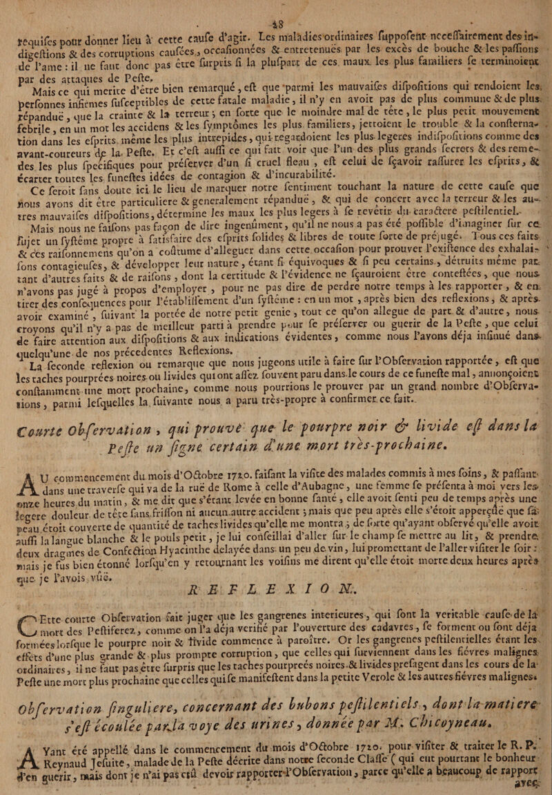 requifes pour donner lieu à cette caufe d\igir. Les maladies ordinaires Tuppofent neceflairement des in- digeftïons & des corruptions caufées, orcafionnées &-entretenues par les excès de bouche & les paffionj de l’ame : il ne faut donc pas être Curpris fi la plupart de ces. maux, les plus familiers le terimnoient par des attaques de Pefte. . . Mais ce qui mérité d’être bien remarque, eft que parmi les mauvaif.es difpofitions qui rendoient les, perfbnnes infirmes fufceptibles de cette fatale maladie, il n’y en avoir pas de plus commune & de plus répandue que la crainte & la terreur en forte que le moindre mal de tete , le plus petit mouvement febrile en un mot les accidens &les fymptômes les plus familiers, jettoient le trouble & la confterna- tion dans les efprits même les plus intrépides, qui regardoient les plus-legeres indifpofîtions comme des avant-coureurs de la. Pefte. Et c’eft aufli ce qui fait voir que l’un des plus grands fe crées & des rem e- des les plus fpecifiques pour préferver d’un fi cruel fléau., eft celui de içavoir raüurer les efprits. Si écarter toutes les funeftes idees de contagion & d incurabilité. Ce feroit fans doute ici le lieu de marquer notre fentiment touchant la nature de cette caufe que nous avons dit être particulière & généralement répandue', 8c qui de concert avec la terreur & les au¬ tres mauvaifes difpofitions, détermine les maux les plus légers à fe revetir du-taraâere peftijentiel.- Mais nous ne faifom pas façon de dire ingenumenc, qu’il ne nous a pas ece poffible d imaginer fur ce. jTujec un fyftéme propre à fatisfairc des efprits folides & libres de toute forte de préjuge. Tous ces faits & ces raifonnemens qu’on a coutume d’alleguer dans cette occafion pour prouver l’exiftence des exhalai- ' fons contameufes, & développer leur nature, étant fi équivoques & fi peu certains., détruits meme pat tant d’autres faits & de raifons, dont la certitude & l’évidence ne fçauroient ctre conteftees > que nous, n’avons pas jugé à propos d’employer , pour ne pas dire de perdre notre temps à les rapporter, & en, tirer des confequences pour rétabîilfement d’un fyftcmc : en un mot , apres bien des réflexions, & apres- avoir examiné , fuïvant la portée de notre petit genie , tout ce qu’on allégué de part & d’autre, nous- croyons qu’il n’v a pas de meilleur parti à prendre p.,ur fe preferver ou guérir de la Pefte , que celui de faire attention aux difpofitions & aux indications évidentes, comme nous l’avons déjà înfinue dans- quelqu’une de nos précédentes Reflexions. % - . r „ , r A La fécondé reflexion ou remarque que nous jugeons utile a faire fur 1 Obfervation rapportée, clique les taches pourprées noires-ou livides qui ont aflèz fouvent paru dans-le cours de ce funefte mal, annoncent conftamment une mort prochaine, comme nous pourrions le prouver par un grand nombre d’Obferva- lions*, parmi lefquelles la.fuivante nous a paru très-propre à confirmer ce fait. Comte Obfervation , qui prouvé que le pourpre noir & livide efl dans la fefte un fia ne certain, d'une mort très-prochaine, y. d O i U commencement du mois d’O&obre 171.0. faifant la vifîce des malades commis à mes foins, & paflanr \ dans une traverfe qui va de la rue de Rome à celle d’Aubagne, une femme fe préfentaà moi vers les, f>nze heures du matin, & me, dit que s’étant levée en bonne famé , elle avoir fenti peu de temps après une tegere douleur de tête fans.friflbn ni aucmi.autre accident j niais que peu après elle s’étoit apperçuë que ©eau étoh couverte de quantité de taches livides qu’elle me montra.; de forte qu’ayant obfervé qu’elle avoir -uifTi h langue blanche & le pouls petit, je lui confeillai d’aller fur le champ fe mettre au lit, & prendre, deux dragmes de Confeaian Hyacinthe delayée dans- un peu devin, lui promettant de l’aller vifiter le foir : >nais je fus bien étonné lorfqu’en y retournant les voifins me dirent qu’elle étoic morte deux heures aprè^ que je l’avois.vûè. RE F L E X I O N;. C Etre courte Obfervation fait juger que les gangrenés intérieures , qui font la véritable caufe,de L* mort des Peftiferez, comme on l’a déjà vérifié par l’ouverture des cadavres , fe forment ou font déjà formées lorsque le pourpre noir & tïvicle commence à paroître. Or les gangrenés peftilentielles étant les . effets d’une plus grande & plus prompte corruption, que celles qui furviennent dans les fièvres malignes ordinaires, il ne faut pas être furpris que les taches pourprées noires*& livides prefagent dans les cours de la Pefte une mort plus prochaine que celles quife manifeftent dans la petite Verole & les autres fievres malignes. Obfervation finguüere, concernant des bubons pef ilentiels ^ dont la matière s efl écoulée p.arja voye des urines, donnée par M, Cbicoyneau» Yant été appelle dans le commencement du mois d’Oétobre 17^0. pour vifiter & traiter le R. P. Revnaud Tefuite, malade de la Pefte décrite dans notre fécondé Clafle ( qui eut pourtant le bonheur fTcn guérir, mais dont je n’ai pas ctû devoir rapporcerl’Obfervation, parce qu’elle a beaucoup de rapport A