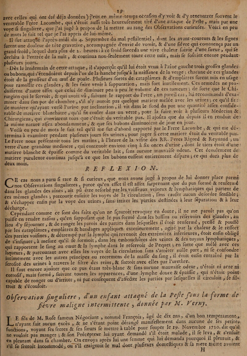 ÏP avec celles qui ont été déjà données) j’eus en .même-temps occafion d’y voir & d’y rencontrer fou vent le vénérable Frère Lacombe, qui s’étoit auftî très-heureufement tiré d’une attaque de Perte , mais par une voye fi finguliere, que j’ai jugé à propos de la mettre au rang des Obfervations curieufes. Voici en peu de mots le fait tel que je l’ai appris de lui-même. Il fut attaqué l’après-midi du 4. Septembre du mal peftilcnticl, dont les avant-coureurs & les lignes furent une douleur de tète gravative * accompagnée d’envie de vomir, & d’une fièvre qui-commença par un grand froid, lequel dura plus de z. heures : à ce froid fucceda une vive chaleur fuivie^d’une Tueur , qui fe déclara à l’entrée de la nuit, & continua non-feulement toute cette nuit, mais fe foûcint encore pendant plufieurs jours. . x A y Dès le lendemain de cette attaque, il s’apperçur qu’il lui etoit venu a l’aine gauche trois grottes glandes ou bubons,qui s’étendoient depuis l’os delà hanche jufqu’à la naiflance delà verge-, chacune de ces glandes étoit de la grofieur d’un œuf de poule. Plufieurs fortes de cataplames 6c d emplâtres furent mis en ufâgc pour ramollir ces glandes, & les faire venir à fuppuration, mais fort inutilement. Ces remèdes ne pro- duifirent d’autre effet que celui de diminuer peu à peu le volume de ces tumeurs ; de forte que le Chi- ■ / ut ii.au.wc qu’ayant verie l'urine par inclination , 11 vu aans ce iomi mu pot une quantité rable de matière blanchâtre , qu’il fit couler dans un verre , pour Défaire voir à plufieuis Médecins & Chirurgiens, qui convinrent rous que c’étoit du véritable pus. Il ajouta que du depuis n en rendoit de¬ là même nature alfez abondamment, & que fes bubons ditninuoient de jour en jour. Voilà en peu de mots le fait tel qu’il me fut d’abord rapporté par le Frété Lacombe , 8c qui me dé¬ termina à examiner pendant plufieurs jours fes urines , pour juger fi cette matière droit du véritable pus. LeFrere nous préfentoit tous les matins, à l’heure de la vifite des RR. Peres Rigord & Reynaud , un verre d’une grandeur médiocre , qui contenoit environ cinq a fix onces d urine , dont le tiers étoit d une matière blanche & épaiffe comme du véritable lait, fans aucune mauvaife odeur. Cet écoulement de matière purulente continua jufqu’à ce que les bubons euflfent entièrement difparu, ce cjui dura plus qc deux mois. REFLEXION. CH cas nous a paru fi rare & fi curieux, que nous avons jugé à propos de lui donner place parmi nos Obfervations fingulieres , parce qu’en efFer il efl allez furprenant que du pus forme & renferme dans les glandes des aînés , ait pu être reforbé par les vaifleaux veineux & lymphatiques qui partent de ces mêmes*glandes -, parcourir enfuite les voyes de la circulation , fans caufer aucun delordre fenfible; & s’échapper enfin par la voye des urines , fans irriter les parties deftmées à leur feparation & a leur decharre. , « -« a 5 Cependant comme ce font des faits qu’on ne fçauroit révoquer en doute, il ne me paroit pas qu on puifle en rendre raifon , qu’en fuppofant que le pus formé dans les baflins ou réfervoirs des glandes, au lieu d’y féiourner, & de ronger les parois des parties dans lefquelles il etoit renferme, prefle & poulie par les cataplames, emplâtres & bandages applique* extérieurement, agité par la chaleur & le rellort des parties voifines ,& détrempé par la lymphe qui revenoit des extremitez inferieures, croit enfin oblige de s’infinuer à mefure qu’il fe formoit, dans les embouchures des veines & des tuyaux lymphatiques , qui rapportent le fang au cœur & la lymphe dans le refervoir JePequet ; en forte que mêlé avec ces liqueurs, & parcourant avec elles les voyes de la circulation fans s’arrêter nulle part, ni fe confondre intimement avec les autres principes ou recremens de la mattfe du fang , il etoit en.m entraîne par la ferofité des urines à Travers le filtre des reins, & fortoit avec elles par l’urethre. . Il faut encore ajouter que ce pus étant très-blanc & fans aucune mauvaife odeur, u etoir ni acre ni corrofif, mais formé, fuivant toutes les apparences, d’une lymphe douce & epaifiie, qui n’etoit point capable de ronger ou d’irriter, ni par confequent d’affe&er les parues par lefquelles il circuloïc, fe fil- troit & s’écouloir. . * pbfervation Jinguhere, d'un enfant attaque de la Pejle fous la forme ue f/evre maligne intermittente 3 donnée par M. Verny. LE fils de M. Rofe fameux Négociant , nommé François, âgé de dix ans, d’un bon tempérament, n’ayant fait aucun excès , & ne s’étant point dérangé manifeftement dans aucune de les petites fondions, voyant fes freres & fes fœurs fe mettre à table pour foiipcr le 19. Novembre 1720. dit qu il ne vouloir pas manger -, & fon Précepteur lui ayant demande s’il etoit malade , il fe leva , & s enfuit en pleurant dans fa chambre. On envoya après lui une femme qui lui demanda pourquoi il pleuroit, £< s’il fe fentoit incommodé, ouYil craigr.oit le mal dont plufieurs domeftiques &fa mere lncme avoient