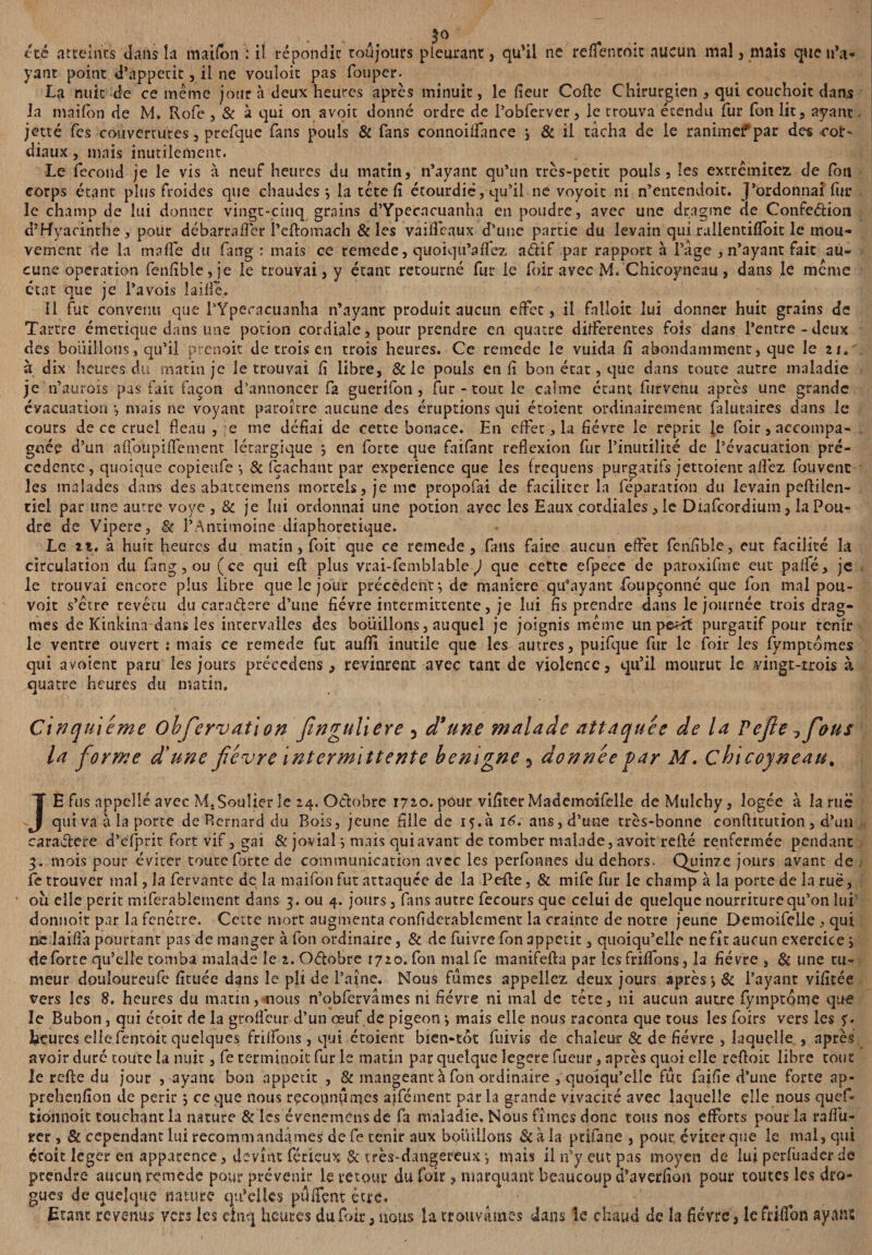 5° . , été atteints dans îa maifon : Ü répondit toujours pleurant, qu*ü ne reflentoic aucun mal , mais que n’a¬ yant point d’àppetit, il ne vouloit pas fouper. La mût de ce même jour à deux heures après minuit, le lîeur Colle Chirurgien , qui couchoit dans la maifon de M. Rofe , & à qui on avoit donné ordre de l’obferver, le trouva étendu fur Ton lit, ayant jette fes couvertures, prefque fans pouls & fans connoilfance j & il tâcha de le ranimefpar des cor¬ diaux , mais inutilement. Le fécond je le vis à neuf heures du matin, n’ayant qu’un très-petit pouls, les extrémités de fou corps étant plus froides que chaudes ÿ la tête lî étourdie, qu’il ne voyoit ni n’entendoit. j’ordonnai fur le champ de lui donner vingt-cinq grains d’Ypecncuanha en poudre, avec une dragme de Confe&ion d’Hyacinthe, pour débarra0èr l’cflomach & les vailfeaux d’une partie du levain qui rallentilfoit le mou¬ vement de la malfe du fang : mais ce remede, quoiqu’alfez adif par rapport à l’âge , n’ayant fait au¬ cune operation fenlîble,je le trouvai, y étant retourné fur le foir avec M. Chicoyneau , dans le meme état que je l’avois laille. Il fut convenu que l’Ypecacuanha n’ayant produit aucun effet, il falloir lui donner huit grains de Tartre émetique dans une potion cordiale, pour prendre en quatre differentes fois dans l’entre-deux des bouillons, qu’il prenoit de trois en trois heures. Ce remede le vuida li abondamment, que le z s. à dix heures du matin je le trouvai lî libre, & le pouls en lî bon état, que dans toute autre maladie je n’aurois pas fait façon d’annoncer fa guerifon, fur - tout le calme étant furvenu après une grande évacuation*, niais ne voyant paroître aucune des éruptions qui étoient ordinairement falutaires dans le cours de ce cruel fléau , e me défiai de cette bonace. En effet, la fièvre le reprit le foir, accompa¬ gnée d’un afloupilfement Iétargique j en forte que faifant reflexion fur l’inutilité de l’évacuation pre¬ cedente, quoique copieufe *, & fçaehant par expérience que les frequens purgatifs jettoient allez fouvenc les malades dans des abateemens mortels, je me propofai de faciliter la féparation du levain pellilen- tiel par une autre voye , & je lui ordonnai une potion avec les Eaux cordiales, le Diafcordium, la Pou¬ dre de Vipere, & l’Antimoine diaphoretique. Le zi. à huit heures du matin , foit que ce remede, fans faire aucun effet fenlîble, eut facilité la circulation du fang , ou (ce qui effc plus vrai-fembîable J que cette efpece de paroxiftne eut palfé, je le trouvai encore plus libre que le jour précèdent;, de maniéré qu’ayant foupçonné que fon mal pou¬ voir s’être revécu du caraélere d’une fièvre intermittente, je lui fis prendre dans le journée trois drag- mes de Kinkina dans les intervalles des bouillons, auquel je joignis meme un petit purgatif pour tenir le ventre ouvert : mais ce remede fut aufil inutile que les autres, puifque fur le foir les lymptomes qui avoient paru les jours précedens , revinrent avec tant de violence, qu’il mourut le vingt-trois à quatre heures du matin. Cinquième obfiervation fiinguliere 5 d* une malade attaquée de la Pejle ^fious la forme d'une fièvre intermittente bénigne 5 donnée par M. Ç hicoyneau. JE fus appelle avec M. Soulier le 24. Octobre 1710. pour vilîter Mademoifelie deMulchy, logée à la rue qui va à la porte de Rernard du Bois, jeune fille de 15.à 16. ans, d’une très-bonne conflitution , d’un caraétere d’elprit fort vif, gai & jovial} mais qui avant de tomber malade, avoir relié renfermée pendant 3, mois pour éviter toute forte de communication avec les perfonnes du dehors. Quinze jours avant de fe trouver mal, la fervante de la maifon fut attaquée de la Pelle, & mife fur le champ à la porte de la ruë, ou elle périt rmferablement dans 3. ou 4. jours, fans autre fecours que celui de quelque nourriture qu’on lui donnoit par la fenêtre. Cette mort augmenta conlîdcrablement la crainte de notre jeune Detnoifelle , qui ne laifl'a pourtant pas de manger à fon ordinaire, & de fuivre fon appétit, quoiqu’elle ne fît aucun exercice j de forte qu’elle tomba malade le z. Odobre 1720. fon mal fe manifella par les frilfons, îa fièvre , & une tu¬ meur douloureufe lîtuée dans le pli de l’aîne. Nous fumes appeliez deux jours après*, & l’ayant vilîtée vers les 8. heures du matin, nous n’obfervâmes ni fièvre ni mal de tête, ni aucun autre fymptome que le Bubon, qui étoit de la groficur d’un œuf de pigeon j mais elle nous raconta que tous les foirs vers les y. feçures elle fentoic quelques frilfons , qui étoient bien-tot fuivis de chaleur & de fièvre , laquelle , après avoir duré toute la nuit, fe terminoit fur le matin par quelque legere fueuu, après quoi elle refloit libre tout le relie du jour , ayant bon appétit , & mangeant à fon ordinaire , quoiqu’elle fut faille d’une forte ap- prehenlîon de périr ; ce que nous reconnûmes ajfément par la grande vivacité avec laquelle elle nous quef- tionnoit touchant la nature & les évenemèns de fa maladie. Nous fîmes donc tous nos efforts pour la ralfu- rer , & cependant lui recommandâmes de fe tenir aux bouillons 3c à la pcifane , pour, éviter que le mal, qui çcoit leger en apparence, devînt férieux $c très-dangereux mais il n’y eut pas moyen de lui perlüader de prendre aucun remede pour prévenir le retour du foir, marquant beaucoup d’averlîon pour toutes les dro¬ gues de quelque nature qu'elles pulfent être. Etant revenus vers les cinq heures du foir, nous la trouvâmes dans le chaud de la fièvre, le fdlfon ayant