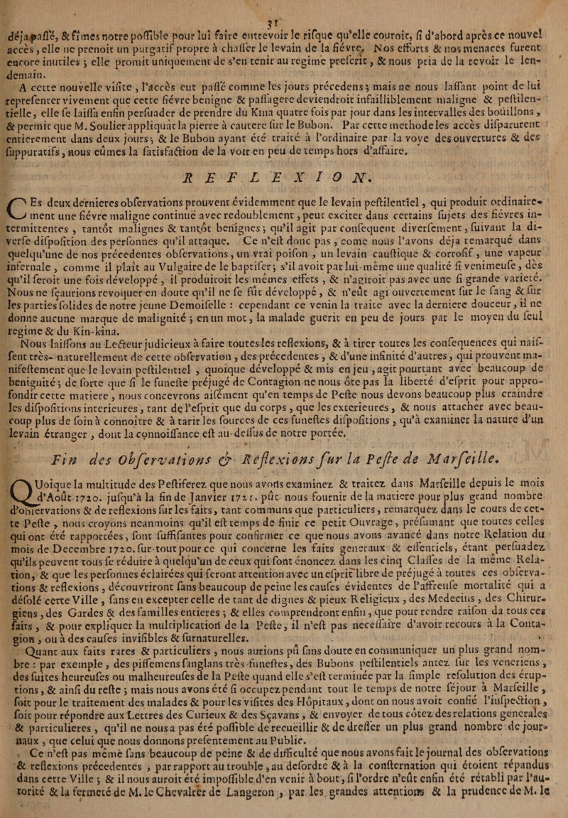 de jap a fie, & fîmes notre poffible pou? lui faire entrevoir le rifque qifelle couroir, fi d’abord après ce nouvel accès, elle ne prenoit un purgatif propre à chaflèr le levain de la fièvre. N os efforts & nos menaces furent encore inutiles ; elle promit uniquement de s’en tenir au régime preferit, & nous ptia de la revoir le len¬ demain. A cette nouvelle vifite , l’accès eut pafle comme les jours précedens *, mais ne nous îaffhnt point de lui reprefenter vivement que cette fièvre benigne & pafl'ageredeviendroit infailliblement maligne & peftilen- tielle, ellefe Iniflà enfin perfuader de prendre du Kiua quatre fois par jour dans les intervalles des boüillons, Si pertnic que M. Soulier appliquât la pierre à cautère fur le Bubon. Par cette méthode les accès difparurenc entièrement dans deux jours ^ & le Bubon ayant été traité à l’ordinaire par la voye des ouvertures Si des fuppuratifs, nous eûmes la fatisfa&ion de la voir en peu de temps hors d’affaire. REFLEXION. CEs deux dernieres obfervations prouvent évidemment que le levain peftilentîel, qui produit ordinaire» ment une fièvre maligne continué avec redoublement, peut exciter dans certains fujets des fièvres in¬ termittentes , tantôt malignes & tantôt bénignes qu’il agit par confequent diverfement, fuivant la dî- verfe difpofition des perfonnes qu’il attaque. Ce n’eif donc pas, corne nous l’avons déjà remarqué dans quelqu’une de nos précédentes obfervations, un vrai poifon , un levain cauftique & corrofif, une vapeur infernale , comme il plaît au Vulgaire de le bnptifer j s’il avoit pat lui-même une qualité fi venimeufe, des qu’il feroit une fois développé , il produitoit les memes effets , & n’agiroit pas avec une fi grande variété. Nous ne fçaurions révoquer en doute qu’il ne fe fut développé , & n’eût agi ouvertement fur le fang & fur les parties folides de notre jeune Demoifelle : cependant ce venin la traite avec la derniers douceur, il ne donne aucune marque de malignité 5 en un mot, la malade guérit en peu de jours par le moyen du fcul régime & du Kin-kina. Nous lailfons au Lefieur judicieux à faire toutesles reflexions, & à tirer toutes Les confequences qui naïf» fent très- naturellement de cette obfervation , des précédentes , & d’une infinité d’autres, qui prouvent ma- nifeftenient que le levain peftilentîel , quoique développé & mis en jeu , agit pourtant avec beaucoup de bénignité i de forte que fi le funelfe préjugé de Contagion ne nous ôte pas la liberté d’efprit pour appro¬ fondir cette matière , nous concevrons aifément qu’en temps de Pelfe nous devons beaucoup plus craindre les difpofîtions intérieures, tant de l’efprit que du corps , que les extérieures, & nous attacher avec beau¬ coup plus de foin à connoître & à tarir les fources de ces funeftes difpofitions, qu’à examiner la nature d’un levain étranger, dont la cqnnoifiance ell au-deilus de notre portée, Fin des obfervations & Réflexions fur la Pefle de Marfeille• QUoique la multitude des Peftiferez que nous avorts examinez & traitez dans Marfeille depuis le mois d’Août 1720. jufqu’à la fin de Janvier 172, r » put nous fournit de la matière pour plus grand nombre d'obiervations & de reflexions fur les faits, tant communs que particuliers, remarquez dans le cours de cet¬ te Pefle , nous croyons neanmoins qu’il eft temps de finir ce petit Ouvrage, préfumant que toutes celles qui ont été rapportées, font fuffifantes pour confirmer ce que nous avons avancé dans notre Relation du mois de Décembre 1720. fur-tout pour ce qui concerne les faits generaux & eilentiels, étant perfuadez, qu’ils peuvent tous fe réduire à quelqu’un de ceux qui font énoncez dans les cinq Clafles de la meme Rela¬ tion, & que les perfonnes éclairées qui feront attention avec unefpriiTlibre de préjugé à toutes ces obferva¬ tions & reflexions, découvriront fans beaucoup de peine les caufes évidentes de l’affreufe mortalité qui a défolé cette Ville , fans en excepter celle de tant de dignes & pieux R eligieriix , des Médecins, des Chirur® giens, des Gardes & des familles entières j & elles comprendront enfin , que pour rendre raifon da tous ces faits, & pour expliquer la multiplication de la Pefle, il n’cft pas necéffaire d’avoir recours à la Conta¬ gion , ou à des caufes invifibles & furnaturelles. Quant aux faits rares & particuliers , nous aurions pu fans doute en communiquer un plus grand nom¬ bre : par exemple, des piffemensfanglans très-funeftes, des Bubons peftilentiels antez lur les vénériens, des fuites heureufes ou malheureufes de la Pefle quand elle s’eft terminée pat la fimple rcfoluuon des érup¬ tions , Si ainfi du refte mais nous avons été fi occupez pendant tout le temps de notre féjour à Marfeille , foit pour le traitement des malades & pour les vifites des Hôpitaux, dont 011 nous avoit confié l’infpeétion , foie pour répondre aux Lettres des Curieux & des Sçavans, Si envoyer de tous cotez des relations generales & particulières , qu’il ne nous a pas été poffible de recueillir Si de drefler un plus grand nombre de jour* naux , que celui que nous donnons prefentement au Public. Ce n’eft pas même fans beaucoup de peine & de difficulté que nous avons fait le journal des obfervations Si réflexions précédentes , par rapport au trouble, au defordre à la confternation qui étoient répandus dans cette Ville j & il nous auroit été impoffible d’en venir à bout, fi Tordre n’eut enfin été rétabli par Pau- torité 6c la fermeté de M.leChçvalrèr de Langeron , par les. grandes attentions Si la prudence deM. le