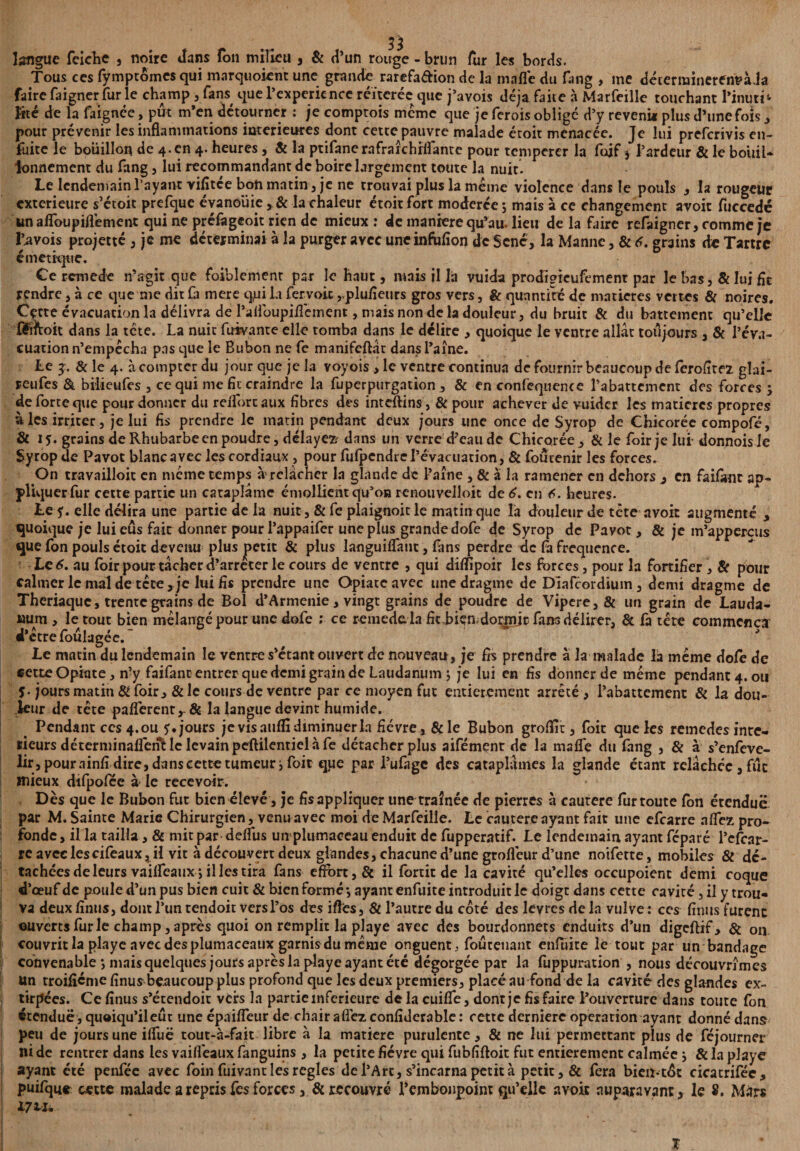 langue feiche , noire dans Ton milieu , & d’un rouge - brun fur les bords. Tous ces fymptomes qui marquoient une grande rarefa&ion de la mafle du fang , me déterminerenVaJa faire faigner fur le champ, fans que l’expericnce réitérée que j’avois déjà faite à Marfeille touchant l’inuri* Rte de la faignée, pût m’en détourner : je comptois meme que je ferois obligé d’y revenit plus d’une fois , pour prévenir les inflammations intérieures dont cette pauvre malade étoit menacée. Je lui preferivis en- fuite le bouillon de 4.en 4. heures, & la ptifanerafrarchrffante pour tempérer la foif j l’ardeur & le bouil¬ lonnement du fang, lui recommandant de boire largement toute la nuit. Le lendemain l’ayant vifîtee bon matin 3 je ne trouvai plus la meme violence dans le pouls , la rougeur extérieure s’étoit prefque évanouie, & la chaleur étoit fort modérée ; mais à ce changement avoit fuccedé unaflbupiflement qui ne préfageoit rien de mieux : de maniéré qu’au lieu de la faire refaigner, comme je Çavois projette , je me déterminai à la purger avec uncinfofîon de Séné, la Manne, & 6. grains de Tartre émétique. Ce remede n’agit que foiblement par le haut, mais il la vuida prodigieufement par le bas, & lui fit rendre, à ce que me dit fa mere qui la fervoic ,.plufieurs gros vers, & quantité de matières vertes & noires. Cçtte évacuation la délivra de raUbupiflément, mais non de la douleur, du bruit & du battement qu’elle fédtoit dans la tete. La nuit fuivante elle tomba dans le délire , quoique le ventre allât toujours , & l’éva¬ cuation n’empécha pas que le Bubon ne fe manifeftât dans l’aîne. Le 3:. & le 4. à compter du jour que je la voyois , le ventre continua de fournir beaucoup de ferofitez glai- reufes & bilieufes , ce qui me fie craindre la fuperpurgation , & en confequence l’abattement des forces 3 de forte que pour donner du reflbreaux fibres des inteftins, & pour achever de vuider les matières propres aies irriter, je lui fis prendre le matin pendant deux jours une once de Syrop de Chicorée compofé, & 15. grains de Rhubarbe en poudre, délayer dans un verre d’eau de Chicorée, & le foir je lui-donnois Je Syrop de Pavot blanc avec les cordiaux , pour fufpendrel’évacuation, & foucenir les forces. On travailloit en meme temps à relâcher la glande de Paine , & à la ramener en dehors , en faifime ap¬ pliquer fur cette partie un cataplâme émollient qu’on renouvelloit de 6. en 6. heures. Le y. elle délira une partie de la nuit ,& fc plaignoit le matin que la douleur de tête avoir augmenté , quoique je lui eus fait donner pour l’appaifer une plus grande dofe de Syrop de Pavot, & je m’appercus que fon pouls étoit devenu plus petit & plus languiffant, fans perdre de fa fréquence. Le 6. au foir pour tâcher cParrêter le cours de ventre , qui difïipoir les forces, pour la fortifier , & pour calmer le mal de tête, je lui fis prendre une Opiateavec une dragme de Dîafcordium, demi dragme de Thériaque, trente grains de Bol d’Armenie, vingt grains de poudre de Vipere, & un grain de Lauda¬ num , le tout bien mélangé pour une dofe ; ce remede. la fit bien,dormit fans délirer, & fa tête commença d’être foûlagée. Le matin du lendemain le ventre s’étant ouvert de nouveau, je fis prendre â la malade la même dofe de cette Opiate, n’y faifant entrer que demi grain de Laudanum ; je lui en fis donner de même pendant 4. ou î- jours matin & foir, &le cours de ventre par ce moyen fut entièrement arrêté , l’abattement & la dou¬ leur de tête paflèrentr& la langue devint humide. Pendant ces 4.ou y. jours je vis aufli diminuer la fièvre, & le Bubon groflir, foir que les remedes inté¬ rieurs déterminafîënUc levain peftilentiel à fe détacher plus aifément de la mafle du fang , & à s’enfeve- lir, pour ainfi dire, dans cette tumeur j foit qpe par l’ufagc des cataplâmes la glande étant relâchée, fut mieux difpofce à le recevoir. Dès que le Bubon fut bien élevé, je fis appliquer une traînée de pierres à cautere fur toute fon étendue par M. Sainte Marie Chirurgien, venu avec moi de Marfeille. Le cautere ayant fait une efearre nffez, pro¬ fonde, il la tailla, & mitpar deflus umplumaceau enduit de fupperatif. Le lendemain ayant féparé l’efcar- re avec lescifeaux, il vit à découvert deux glandes, chacune d’une groflèur d’une notfette, mobiles & dé¬ tachées de leurs vailfeaux j il les tira fans effort ,& il fortit de la cavité qu’elles occupoienc demi coque d’œuf de poule d’un pus bien cuit & bien formé*, ayant enfuite introduit le doigt dans cette cavité, il y trou¬ va deux finus, dont l’un rendoit vers l’os des ifles ,& l’autre du coté des levres delà vulve: ces finus furent ouverts fur le champ, après quoi on remplit la playe avec des bourdonnets enduits d’un digeftif, & on couvrit la playe avec des plumaceaux garnis du même onguent, foutenant enfuite le tout par un bandage convenable ; mais quelques jours après la playe ayant été dégorgée par la fuppuration , nous découvrîmes Un troificme finus beaucoupplus profond que les deux premiers, placé au fond de la cavité des glandes ex¬ tirpées. Ce finus s’étendoit vers la partie inferieure delacuifle, dont je fis faire l’ouverrure dans toute fon étendue, quoiqu’ileur une épaifîeur de chair a fiez confiderable : cette dernière operation ayant donné dans peu de jours une iffuë tout-à-fait libre â la matière purulente, & ne lui permettant plus de féjourner ni de rentrer dans les vaifl'eaux fanguins , la petite fièvre qui fubfiftoit fut entièrement calmée 3 & la playe ayant été penfée avec foin fuivant les réglés de l’Arc, s’incarna petit à petit, & fera bien-tût cicatrifée, puifque cette malade a repris fes forces , & recouvré l’embonpoint qu’elle avoir auparavant, le S, Mars 17 tu T