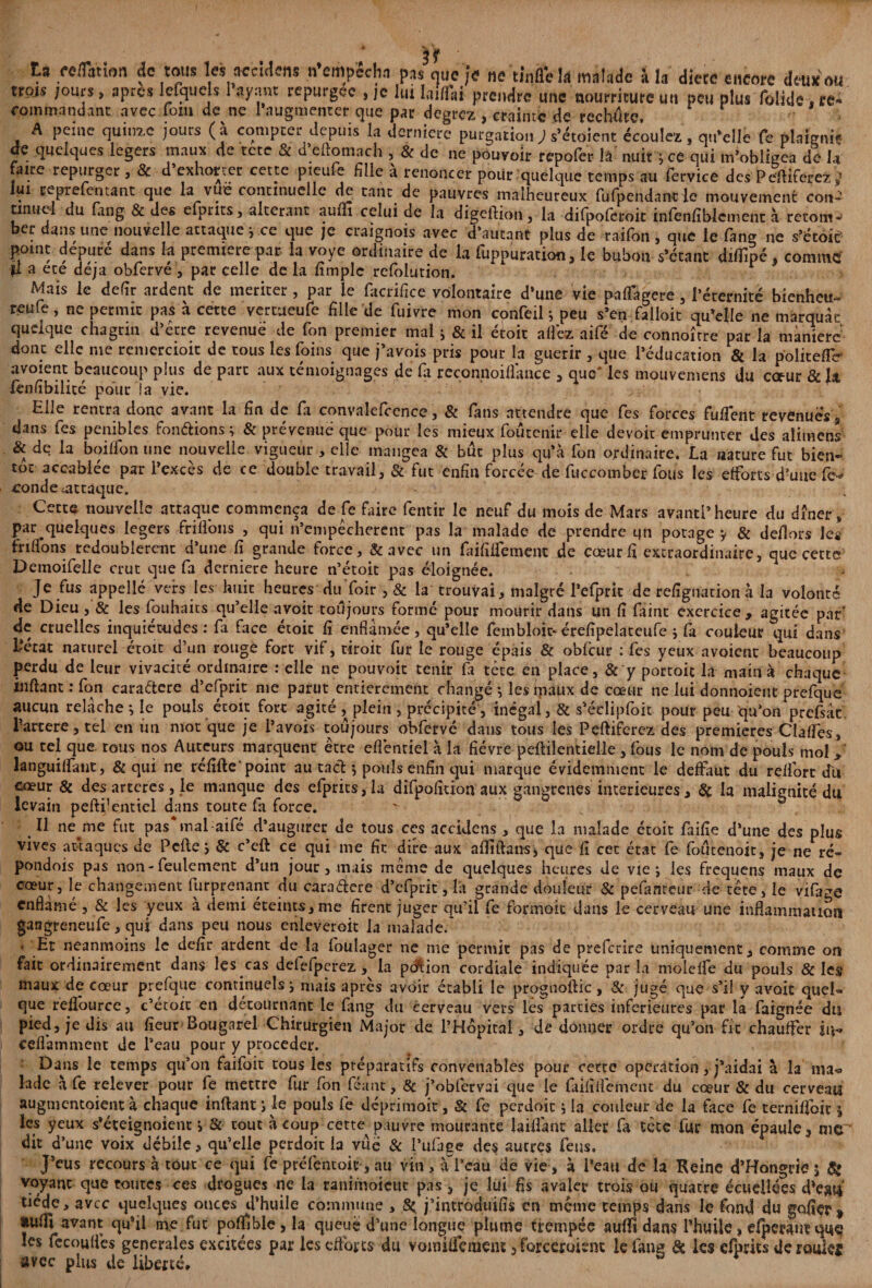 tn réflation de tous les accldens n’empecha pas nue je ne tinfle U malade à la diece encore deux ou trois /ours, apres lefquels 1 ayant repurgée , je lui laiflai prendre une nourriture un peu plus folkle. re¬ commandant avec loin de ne l’augmenter que par degrez , crainte de rechute, A peine quinze jours (à compter depuis la derniere purgation ; s’étoient écoulez, qu’elle Ce plaignit de quelques légers maux de tete Sc d eftomach , & de ne pouvoir repofer lâ nuit y ce qui m’obligea de U faire repurger , & d exhorter cette pieufe hile a renoncer pour quelque temps au fervice des Pe'ftiferez J lui reprefeutant que la vue continuelle de tant de pauvres malheureux fufpendanc le mouvement con-^ tinuel du fang & des cfprits, altérant aulfi celui de la digeftion, la difpofcroit infenfîblement à retour ber dans une nouvelle attaque j ce que je craignois avec d’autant plus de raifon , que le fang ne s’étoic point dépure dans la première par la voye ordinaire de la fuppuration, le bubon s’étant diflîpé, comme' fl a ece déjà obfervé, par celle de la fimplc refolution. Mais le defir ardent de mériter, par le facrifice volontaire d’une vie paflagere, l’éternité bienheu- reule, ne permit pas à cette vertueufe fille de fuivre mon confeil y peu s’en falloit qu’elle ne marquât quelque chagrin d’étre revenue de fon premier mal ; & il étoit allez aifé de connoîrre par la manière donc elle me reniercioit de tous les foins que j’avois pris pour la guérir , que l’éducation & la politefTe- avoient beaucoup plus de parc aux témoignages de fa reconnoiflance , que* les mouvemens du cœur & h lenlîbilicé pour la vie. Elle rentra donc avant la fin de fa convalefcence, & fans attendre que fes forces fulfent revenues s dans fes pénibles fondions ; & prévenue que pour les mieux foûtenir elle devoir emprunter des alimens & de la boilfon une nouvelle vigueur , elle mangea & bût plus qu’à fon ordinaire. La nature fut bien- toc accablée par l’excès de ce double travail, & fut enfin forcée de fuccomber fous les efforts d’une fc* «onde attaque. Cette nouvelle attaque commença de fe faire fentir le neuf du mois de Mars avant!’heure du dîner, par quelques légers friflbus , qui n’empécherenc pas la malade de prendre qn potage y & dehors leg fri (fions redoublèrent d’une fi grande force, &avec un faifiifiement de cœur fi extraordinaire, que cette Demoifelle crut que fa derniere heure n’étoit pas éloignée. Je fus appellé vers les huit heures duïoir, & la trouvai, malgré Péfprit de refîgnation h la volonté de Dieu, & les fouhaits qu’elle avoit toujours formé pour mourir dans un fi faint exercice, agitée par’ de cruelles inquiétudes : fa face étoic fi enfla niée , qu’elle feinbloic- érefipelateufe y fa couleur qui dans l’état naturel étoit d’un rouge fort vif, tiroit fur le rouge épais & oblcur : fes yeux avoient beaucoup perdu de leur vivacité ordinaire : elle ne pouvoir tenir fa tête en place, & y portoic la main à chaque inftant : fon caraétere d’cfprit me parut entièrement changé *, les maux de cœur ne lui donnoient prefque aucun relâche y le pouls étoit fort agité , plein , précipité, inegai, & s’éclipfoit pour peu qu’on prefsâc lartere, tel en un mot que je Pavois toujours obfervé dans tous les Peftiferez des premières Clalfes, ou tel que tous nos Auteurs marquent être eflènriel à la fièvre peftilentielle , fous le nom de pouls mol , languilfant, & qui ne réfifte* point au tact y pouls enfin qui marque évidemment le deffaut du relfort du cœur & des artères, le manque des efprits, la difpofition aux gangrenés intérieures, & la malignité du levain pefti'entiel dans toute fa force. Il neme fut pas* mal aifé d’augurer de tous ces aecidens , que la malade étoit faille d’une des plus vives attaques de Pelle y & c’eft ce qui me fit dire aux afliftans* que fi cet état fe foûcenoit, je ne ré- pondois pas non-feulement d’un jour, mais meme de quelques heures de vie j les frequens maux de cœur, le changement furprenant du caradere d’efprit, la grande douleur & pefameur de-tête, le vifage cnflàmé , & les yeux à demi éteints, me firent juger qu’il fe formait dans le cerveau une inflammation gangreneufe, qui dans peu nous enleveroit la malade/ . Et neanmoins le defir ardent de la foulager ne me permit pas de preferire uniquement, comme on fait ordinairement dans les cas defefperez, la pdlion cordiale indiquée parla molelfe du pouls & les maux de cœur prefque continuels y mais après avoir établi le prognoftic , & jugé que s’il y avait quel¬ que refl’ource, c’étoit en détournant le fang du cerveau vers les parties inferieures par la faignée du pied, je dis au fieur Bougarel Chirurgien Major de l’Hôpital, de donner ordre qu’on fit chauffer in- celfamment de l’eau pour y procéder. Dans le temps qu’on faifoit tous les préparatifs convenables pour cette operation, j’aidai à la ma« lade à fe relever pour fe mettre fur fon féanc, 8c j’obfervai que le faififlemcnt du cœur & du cerveau augmentoient à chaque inftant y le pouls fe dcprinioit, Sc fe perdoic y la couleur de la face fe temiflbit y les yeux s’éveignoient y 8c tout à coup cette pauvre mourante laifiânt aller fa tète fur mon épaule 3 me dit d’une voix débile * qu’elle perdoit la vue & l’ufaee des autres feus. J’eus recours à tout ce qui fe prêfc'ntoit-, au vin, a l’eau de vie, à l’eau de la Reine d’Hongrie y & voyant que toutes ces drogues ne la ranimoicuc pas 5 je lui fis avaler trois ou quatre écueüées d'ejni tiède, avec quelques onces d’huile commune , Sç j’introduifis en meme temps dans le fond du gofier» aufli avant qu’il me fut polfible, la queue d’une longue plume trempée aulfi dans lftiuÜe, efpeeant que les fccouflès generales excitées par les efforts du vomilfcmcnt 3 forccroient le fana & ks efprits déroule* avec plus de liberté*