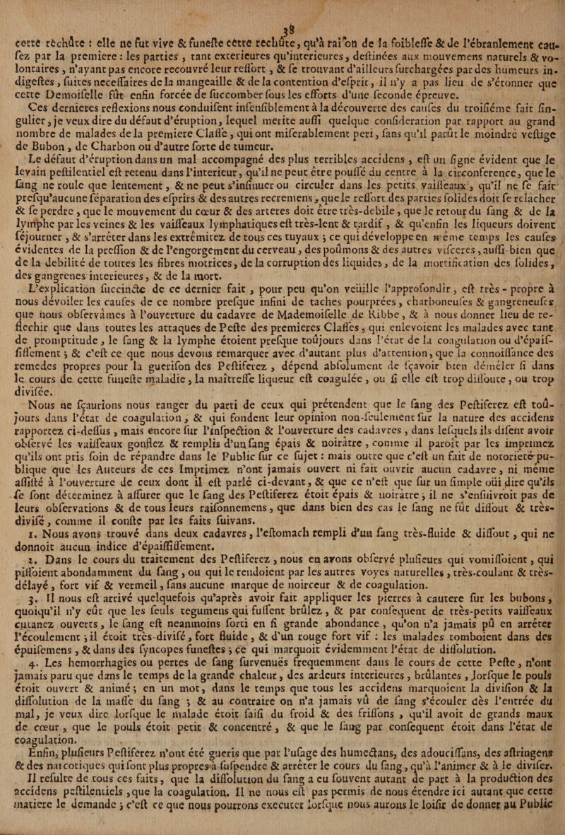 cette rfcchûte : elle ne fut vive & funefte cette rechûte, qu’à raison de la foiblcfle& Je l’ébranlement eau- fez par la première: les parties , tant extérieures qu’interieures > deftinces aux mouvemens naturels & vo¬ lontaires , n’ayant pas encore recouvré leur relfort , & Ce trouvant d’ailleurs furchargées par des Humeurs in- digeftes, fuites neceflaires delà mangeaille & delà contention d’efprit, il 11’y a pas lieu de s’étonner que cette Demoifelle fut enfin forcée de fuccomber fous les efforts d’une fécondé épreuve. Ces dernieres reflexions nous conduifent infenfiblement à la découverte des caufes du troifîéme fait fin- gulier,je veux dire du défaut d’éruption, lequel mérité aufli quelque confédération par rapport au grand nombre de malades delà première Clafl’e, qui ont mifcrableinent péri, fans qu’il parut le moindre Yeftige de Bubon, de Charbon ou d’autre forte de tumeur. Le défaut d’éruption dans un mal accompagné des plus terribles accidens , efl un ligne évident que le levain peftilentiel efl: retenu dans l’interieur, qu’il ne peut être pouffé du centre à la circonférence, que le làng ne rouie que lentement, & ne peut s’infînuer ou circuler dans les petits v ai fléaux, qu’il ne fe fait prefqu’aucune réparation des efprirs & des autres recremens, que le relfort des parties folidesdoit fe relâcher & fe perdre , que le mouvement du cœur & des arteres doit être très-debile, que le retour du fang & de la lymphe par les veines & les vailfeaux lymphatiques eft très-lent & tardif , & qu’enfîn les liqueurs doivent féjourner ,& s’arrêter dans les extrêmitez de tous ces tuyaux •, ce qui développe en même temps les caufes évidentes de la preflion & de l’engorgement du cerveau, des poumons & des autres vifeeres,aufli bien que de la débilité de toutes les fibres motrices, de la corruption des liquides, de la mortification des folides, des gangrenés intérieures, & de la mort. L’explication fuccinéte de ce dernier fait , pour peu qu’on veuille l’approfondir, efl: très-propre à nous dévoiler les caufes de ce nombre prefque infini de taches pourprées, charboneufes & gangreneufes que nous obferyames à l’ouverture du cadavre de Mademoifeile de Ribbe, & à nous donner heu de ré¬ fléchir que dans toutes les attaques dePefte des premières Claffcs , qui enlevoienc les malades avec tant de promptitude, le fang & la lymphe étoient prefque toujours dans l’état de la coagulation ou d’épaif- fiflèment ÿ 8c c’eft ce que nous devons remarquer avec d’autant plus d’attention, que la connoifl'ance des rernedes propres pour la guerifon des Peftiferez , dépend abfoiument de fçavoir bien démêler fi dans le cours do cette funefte maladie, la maîtrefle liqueur eft coagulée , ou fl elle eft trop diifoute, ou trop divifée. ' - Nous ne fçaurions nous ranger du parti de ceux qui prétendent que le fang des Peftiferez eft tou¬ jours dans l’état de coagulation, & qui fondent leur opinion non-feuiement fur la nature des accidens rapportez ci-deffus , mais encore fur l’infpeétion & l’ouverture des cadavres , dans lefquels ils difent avoir obfervé les vailfeaux gonflez & remplis d’un (àng épais & uoiratre, comme il parojt par les imprimez qu’ils ont pris foin de répandre dans le Public fur ce fujet : mais outre que c’eft un fût de notoriété'pu¬ blique que les Auteurs de ces Imprimez n’ont jamais ouvert ni fait ouvrir aucun cadavre, ni même aflîfté à l’ouverture de ceux dont il eft parlé ci-devant, & que ce n’efl: que fur un Ample oui dire qu’ils fe font déterminez à affurer que le fang des Peftiferez étoit épais & noirâtre y il ne s’enfuivroit pas de leurs obfervations & de tous leurs raifonnemens, que dans bien des cas ie fang ne fût diflout 8c très- divifé, comme il confte par les faits fuivans. i. Nous avons trouvé dans deux cadavres, l’eftomach rempli d’un fang très-fluide 8c diflout, qui ne donnoit aucun indice d’épaiflîüément. î. Dans le cours du traitement des Peftiferez, nous en ayons obfervé plufîeurs qui vomiffoient, qui pifloient abondamment du fang, ou qui le rendoient par les autres voyes naturelles , très-coulant & très- délayé , fort vif & vermeil, fans aucune marque de noirceur & de coagulation. 3. Il nous eft arrivé quelquefois qu’après avoir fait appliquer les pierres à cautere fur les bubons, quoiqu’il n’y eut que les feuls tegumens qui fuffent brûlez, & par confcquent de très-petits vailfeaux cutanez ouverts, le fang eft neanmoins forti en fl grande abondance , qu’on n’a jamais pu en arrêter l’écoulement iil étoit très-divifé, fort fluide, & d’un rouge fort vif : les malades tomboient dans des épuifemens , & dans des fyncopes funeftes j çe qui marquoit évidemment l’état de diifolution. 4. Les hémorrhagies ou pertes de fang furvenues fréquemment dans le cours de cette Pefte, n’ont Jamais paru que dans le temps de la grande chaleur, des ardeurs intérieures , brûlantes, Jorfque le pouls étoit ouvert & animé ; en un mot, dans le temps que tous les accidens marquoient la diviflon & la diflolution de la maflé du fang *, & au contraire on n’a jamais vû de fang s’écouler dès l’entrée du mal, je veux dire lorfque le malade étoit faifl du froid 8c des friflons , qu’il avoit de grands maux de cœur, que le pouls étoit petit & concentré, 8c que le fang par confcquent étoit dans l’état de coagulation. Enfin, plusieurs Peftiferez n’ont été guéris que par l’uCàge des humeétans, des adouciffans, des aftringens 8c des nat cotiques qui font plus propres à fufpendre & arrêter le cours du lang, qu’à l’animer & à ,le divifer. Il refulte de tous ces faits, que la diflolution du fang a eu fouvent autant de part à la production des accidens peftilentiels ,que la coagulation. Il ne nous eft pas permis de nous étendre ici autant que cette matière le demande j c’eft ce que nous pourrons exécuter lorfque nous aurons le loiflr de donner ,au Public