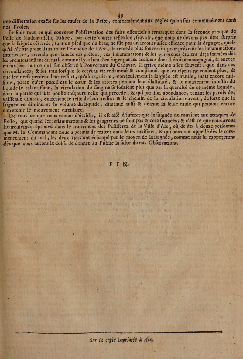 une diflertation exaéfce (ùr les eaufcs de la Pelle, conformément aux réglés qu*onlùic communément danl nos Ecoles, Je finis tout ce qui concerne Pobfervation des faits efientieh à remarquer dans la fécondé attaque de Pelle de Mademoifelle Ribbe, par cette courte reflexion j Ravoir, que nous ne devons pas être furprit que Ja faignée réitérée, tant du pied que du bras, ne fût pas un lècours allez efficace pour la dégager > quoi» qu’il n’y ait point dans toute l’étendue de l’Art, de remede plus fouverain pour prévenir les inflammations intérieures, attendu que dans le cas préient, ces inflammations & les gangrenés étoient déjà formées dès les premiers inftans du mal, comme il y a lieu d’en juger par les accidens dont il étoit acoompagné, & encore mieux par tout ce qui fut obfervé à l’ouverture du Cadavre. Il arrive meme allez fouvent, que dans ces circonftances, & fur tout lorfque le cerveau efl: enflammé & comprimé, que les efprits ne coulent plus, & que les nerfs perdent leur reflorti qu’alors, dis-je , non feulement la faignée eft inutile, mais encore nui¬ sible , parce qu’en pareil cas le cœur & les arteres perdant leur élafticité, & le mouvement inteftin du liquide fe ralantiflant, la circulation du lang ne fe foutient plus que par la quantité de ce même liquide, dont la partie qui fuit pouflé toujours celle qui précédé, & qui par fon abondance, tenant les parois des vaiflèaux dilatez, entretient le refte de leur reflort & le chemin de la circulation ouvert > de forte que la faignée en diminuant le volume du liquide, diminue auffi & détruit la feule caufe qui pouvoir encore entretenir le mouvement circulaire. De tout ce que nous venons d’établir, il cil aifé d’inferer que la faignée ne convient aux attaques de Peftc, que quand les inflammations & les gangrenés ne font pas encore formées ; & c’eft ce que nous avons heureufement éprouvé dans le traitement des Peftiferez de la Ville d’Aix, où de dix à douze perfonnes que M. le Commandant nous a permis de traiter dans leurs maifons, & qui nous ont appellé dès le com¬ mencement du mal, les deux tiers ont échappé par le moyen de la faignée, comme nous le rapportent dès que nous aurons le loiflr de donner au Public la fuite de nos Obfervadons, F X N. Sur U copie imprimée à Ak,