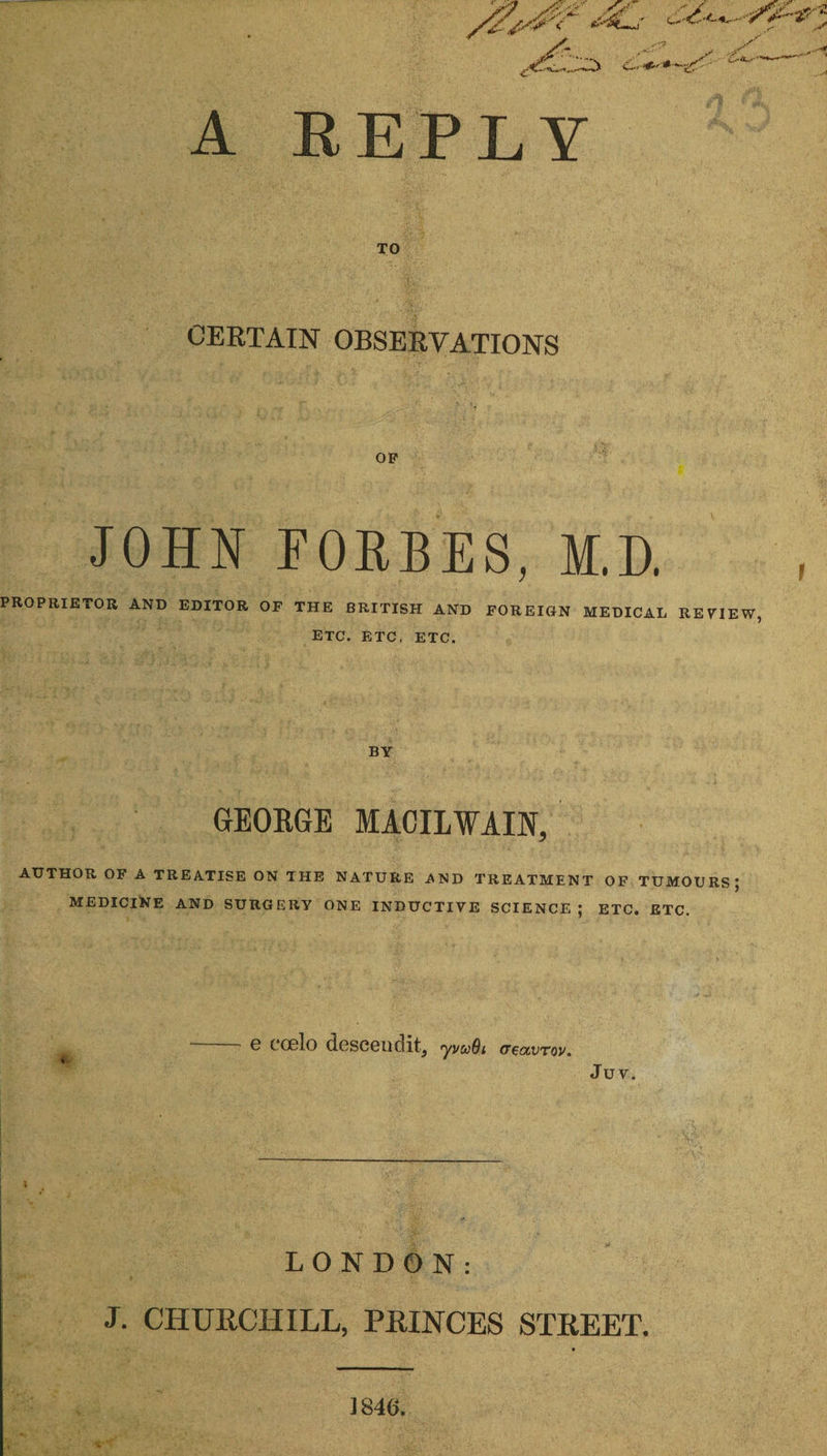 A REPLY CERTAIN OBSERVATIONS OP JOHN FORBES, M.D. PROPRIETOR AND EDITOR OF THE BRITISH AND FOREIGN MEDICAL REVIEW, ETC. ETC, ETC. BY GEORGE MACILWAIN, AUTHOR OF A TREATISE ON THE NATURE AND TREATMENT OF TUMOURS; MEDICINE AND SURGERY ONE INDUCTIVE SCIENCE ; ETC. ETC. G COgIo descend it, yvuOi (Teat>tov. Juv. LONDON: J. CHURCHILL, PRINCES STREET. 1846.