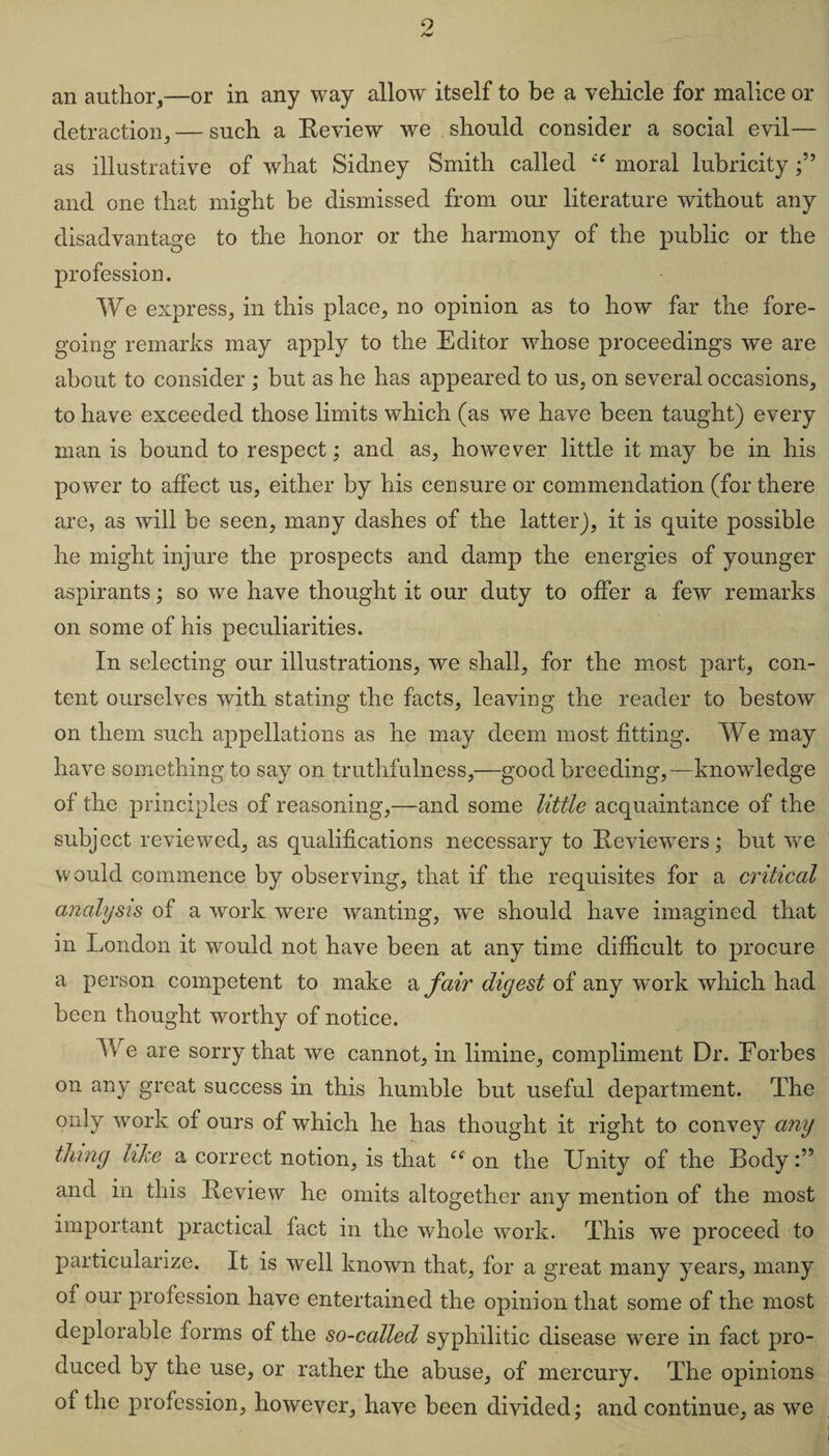 9 /W an author,—or in any way allow itself to be a vehicle for malice or detraction, — such a Review we should consider a social evil— as illustrative of what Sidney Smith called “ moral lubricity and one that might be dismissed from our literature without any disadvantage to the honor or the harmony of the public or the profession. We express, in this place, no opinion as to how far the fore¬ going remarks may apply to the Editor whose proceedings we are about to consider ; but as he has appeared to us, on several occasions, to have exceeded those limits which (as we have been taught) every man is bound to respect; and as, however little it may be in his power to affect us, either by his censure or commendation (for there are, as will be seen, many dashes of the latter), it is quite possible he might injure the prospects and damp the energies of younger aspirants; so we have thought it our duty to offer a few remarks on some of his peculiarities. In selecting our illustrations, we shall, for the most part, con¬ tent ourselves with stating the facts, leaving the reader to bestow on them such appellations as he may deem most fitting. We may have something to say on truthfulness,—good breeding,—knowledge of the principles of reasoning,—and some little acquaintance of the subject reviewed, as qualifications necessary to Reviewers; but we would commence by observing, that if the requisites for a critical analysis of a work were wanting, we should have imagined that in London it would not have been at any time difficult to procure a person competent to make a fair digest of any work which had been thought worthy of notice. We are sorry that we cannot, in limine, compliment Dr. Forbes on any great success in this humble but useful department. The only work of ours of which he has thought it right to convey any tinny like a correct notion, is that e( on the Unity of the Body and in this Review he omits altogether any mention of the most important practical fact in the whole work. This w'e proceed to particularize. It is well known that, for a great many years, many oi our profession have entertained the opinion that some of the most deplorable forms of the so-called syphilitic disease were in fact pro¬ duced by the use, or rather the abuse, of mercury. The opinions of the profession, however, have been divided; and continue, as we