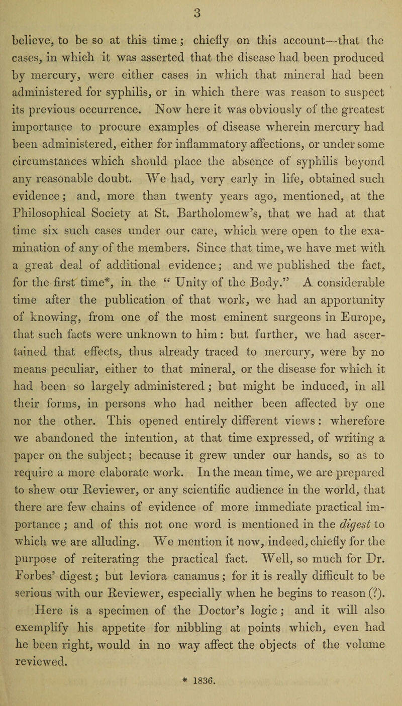 believe, to be so at tbis time; chiefly on this account—-that the cases, in which it was asserted that the disease had been produced by mercury, were either cases in which that mineral had been administered for syphilis, or in which there was reason to suspect its previous occurrence. Now here it was obviously of the greatest importance to procure examples of disease wherein mercury had been administered, either for inflammatory affections, or under some circumstances which should place the absence of syphilis beyond any reasonable doubt. We had, very early in life, obtained such evidence; and, more than twenty years ago, mentioned, at the Philosophical Society at St. Bartholomew’s, that we had at that time six such cases under our care, which were open to the exa¬ mination of any of the members. Since that time, we have met with a great deal of additional evidence; and we published the fact, for the first time*, in the ts Unity of the Body.” A considerable time after the publication of that work, we had an apportunity of knowing, from one of the most eminent surgeons in Europe, that such facts were unknown to him: but further, we had ascer¬ tained that effects, thus already traced to mercury, were by no means peculiar, either to that mineral, or the disease for which it had been so largely administered; but might be induced, in all their forms, in persons who had neither been affected by one nor the other. This opened entirely different views : wherefore we abandoned the intention, at that time expressed, of writing a paper on the subject; because it grew under our hands, so as to require a more elaborate work. In the mean time, we are prepared to shew our Reviewer, or any scientific audience in the world, that there are few chains of evidence of more immediate practical im¬ portance ; and of this not one word is mentioned in the digest to which we are alluding. We mention it now, indeed, chiefly for the purpose of reiterating the practical fact. Well, so much for Dr. Forbes’ digest; but leviora canamus; for it is really difficult to be serious with our Reviewer, especially when he begins to reason (?). Here is a specimen of the Doctor’s logic; and it will also exemplify his appetite for nibbling at points which, even had he been right, would in no way affect the objects of the volume reviewed. * 1836.