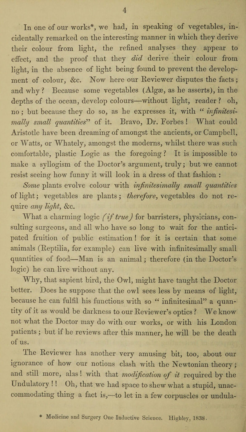 In one of our works*, we had, in speaking of vegetables, in¬ cidentally remarked on the interesting manner in which they derive their colour from light, the refined analyses they appear to effect, and the proof that they did derive their colour from light, in the absence of light being found to prevent the develop¬ ment of colour, &amp;c. Now here our Reviewer disputes the facts; and why ? Because some vegetables (Algse, as he asserts), in the depths of the ocean, develop colours—without light, reader ? oh, no ; but because they do so, as he expresses it, with u infinitesi¬ mally small quantities” of it. Bravo, Dr. Forbes ! What could Aristotle have been dreaming of amongst the ancients, or Campbell, or Watts, or Whately, amongst the moderns, whilst there was such comfortable, plastic Logic as the foregoing ? It is impossible to make a syllogism of the Doctor’s argument, truly; but we cannot resist seeing how funny it will look in a dress of that fashion : Some plants evolve colour with infinitesimally small quantities of light; vegetables are plants; therefore, vegetables do not re¬ quire any light, &amp;c. What a charming logic f if true) for barristers, physicians, con¬ sulting surgeons, and all who have so long to wait for the antici¬ pated fruition of public estimation ! for it is certain that some animals (Reptilia, for example) can live with infinitesimally small quantities of food—Man is an animal; therefore (in the Doctor’s logic) he can live without any. Why, that sapient bird, the Owl, might have taught the Doctor better. Does he suppose that the owl sees less by means of light, because he can fulfil his functions with so ee infinitesimal” a quan¬ tity of it as would be darkness to our Reviewer’s optics ? We know not what the Doctor may do with our works, or with his London patients ; but if he reviews after this manner, he will be the death of us. rIhe Reviewer has another very amusing bit, too, about our ignorance of how our notions clash with the Newtonian theory; and still more, alas ! with that modification of it required by the Undulatory ! ! Oh, that we had space to shew what a stupid, unac¬ commodating thing a fact is,—to let in a few corpuscles or undula- * Medicine and Surgery One Inductive Science. Highley, 1838.