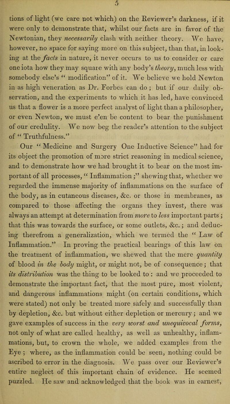 tions of light (we care not which) on the Reviewer’s darkness, if it were only to demonstrate that, whilst our facts are in favor of the Newtonian, they necessarily clash with neither theory. We have, however, no space for saying more on this subject, than that, in look¬ ing at the facts in nature, it never occurs to us to consider or care one iota how they may square with any body’s theory, much less with somebody else’s “ modification” of it. We believe we hold Newton in as high veneration as Dr. Forbes can do ; but if our daily ob¬ servation, and the experiments to which it has led, have convinced us that a flower is a more perfect analyst of light than a philosopher, or even Newton, we must e’en be content to bear the punishment of our credulity. We now beg the reader’s attention to the subject of “ Truthfulness.” Our “ Medicine and Surgery One Inductive Science” had for its object the promotion of more strict reasoning in medical science, and to demonstrate how we had brought it to bear on the most im¬ portant of all processes, “ Inflammationshewing that, whether we regarded the immense majority of inflammations on the surface of the body, as in cutaneous diseases, &amp;c. or those in membranes, as compared to those affecting the organs they invest, there was always an attempt at determination from more to less important parts ; that this was towards the surface, or some outlets, &amp;c.; and deduc¬ ing therefrom a generalization, which we termed the “ Law of Inflammation.” In proving the practical bearings of this law on the treatment of inflammation, we shewed that the mere quantity of blood in the body might, or might not, be of consequence; that its distribution was the thing to be looked to : and we proceeded to demonstrate the important fact, that the most pure, most violent, and dangerous inflammations might (on certain conditions, which were stated) not only be treated more safely and successfully than by depletion, &amp;c. but without either depletion or mercury; and we gave examples of success in the very worst and unequivocal forms, not only of what are called healthy, as well as unhealthy, inflam¬ mations, but, to crown the whole, we added examples from the Eye ; where, as the inflammation could be seen, nothing could be ascribed to error in the diagnosis. We pass over our Reviewer’s entire neglect of this important chain of evidence. He seemed puzzled. He saw and acknowledged that the book was in earnest,