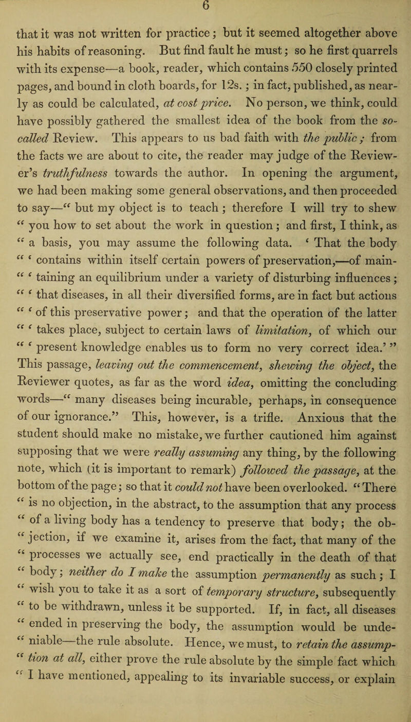 that it was not written for practice; but it seemed altogether above his habits of reasoning. But find fault he must; so he first quarrels with its expense—a book, reader, which contains 550 closely printed pages, and bound in cloth boards, for 12s.; in fact, published, as near¬ ly as could be calculated, at cost price. No person, we think, could have possibly gathered the smallest idea of the book from the so- called Review. This appears to us bad faith with the public ; from the facts we are about to cite, the reader may judge of the Review¬ er’s truthfulness towards the author. In opening the argument, we had been making some general observations, and then proceeded to say—“ but my object is to teach ; therefore I will try to shew “ you how to set about the work in question; and first, I think, as “ a basis, you may assume the following data. * That the body “ ( contains within itself certain powers of preservation,—of main- “ e taining an equilibrium under a variety of disturbing influences; ee c that diseases, in all their diversified forms, are in fact but actions “ f of this preservative power; and that the operation of the latter f takes place, subject to certain laws of limitation, of which our “ e present knowledge enables us to form no very correct idea.’ ” This passage, leaving out the commencement, shewing the object, the Reviewer quotes, as far as the word idea, omitting the concluding words—“ many diseases being incurable, perhaps, in consequence of our ignorance.” This, however, is a trifle. Anxious that the student should make no mistake, we further cautioned him against supposing that we were really assuming any thing, by the following note, which (it is important to remark) followed the passage, at the bottom of the page; so that it could not have been overlooked. “ There “ is no objection, in the abstract, to the assumption that any process u °f a living body has a tendency to preserve that body; the ob- “ jection, if we examine it, arises from the fact, that many of the ct processes we actually see, end practically in the death of that “ body; neither do I make the assumption permanently as such; I wish you to take it as a sort of temporary structure, subsequently to be withdrawn, unless it be supported. If, in fact, all diseases “ ended in preserving the body, the assumption would be unde- “ niable the rule absolute. Hence, we must, to retain the assump¬ tion at all, either prove the rule absolute by the simple fact which I have mentioned, appealing to its invariable success, or explain