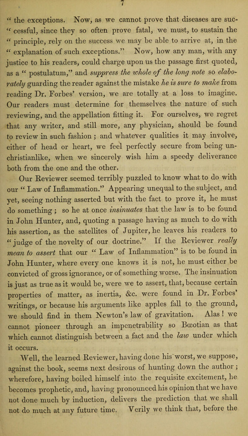 “ the exceptions. Now, as we cannot prove that diseases are suc- ‘f cessful, since they so often prove fatal, we must, to sustain the “ principle, rely on the success we may be able to arrive at, in the “ explanation of such exceptions.” Now, how any man, with any justice to his readers, could charge upon us the passage first quoted, as a u postulatum,” and suppress the whole of the long note so elabo¬ rately guarding the reader against the mistake he is sure to make from reading Dr. Forbes’ version, we are totally at a loss to imagine. Our readers must determine for themselves the nature of such reviewing, and the appellation fitting it. For ourselves, we regret that any writer, and still more, any physician, should be found to review in such fashion ; and whatever qualities it may involve, either of head or heart, we feel perfectly secure from being un- christianlike, when we sincerely wish him a speedy deliverance both from the one and the other. Our Reviewer seemed terribly puzzled to know what to do with our “ Law of Inflammation.” Appearing unequal to the subject, and yet, seeing nothing asserted but with the fact to prove it, he must do something; so he at once insinuates that the law is to be found in John Hunter, and, quoting a passage having as much to do with his assertion, as the satellites of Jupiter, he leaves his readers to “ judge of the novelty of our doctrine.” If the Reviewer really mean to assert that our u Law of Inflammation” is to be found in John Hunter, where every one knows it is not, he must either be convicted of gross ignorance, or of something worse. The insinuation is just as true as it would be, were we to assert, that, because certain properties of matter, as inertia, &amp;c. were found in Dr. Forbes’ writings, or because his arguments like apples fall to the ground, we should find in them Newton’s law of gravitation. Alas ! we cannot pioneer through an impenetrability so Boeotian as that which cannot distinguish between a fact and the law under which it occurs. Well, the learned Reviewer, having done his worst, we suppose, against the book, seems next desirous of hunting down the author; wherefore, having boiled himself into the requisite excitement, he becomes prophetic, and, having pronounced his opinion that we have not done much by induction, delivers the prediction that we shall not do much at any future time. Verily we think that, before the