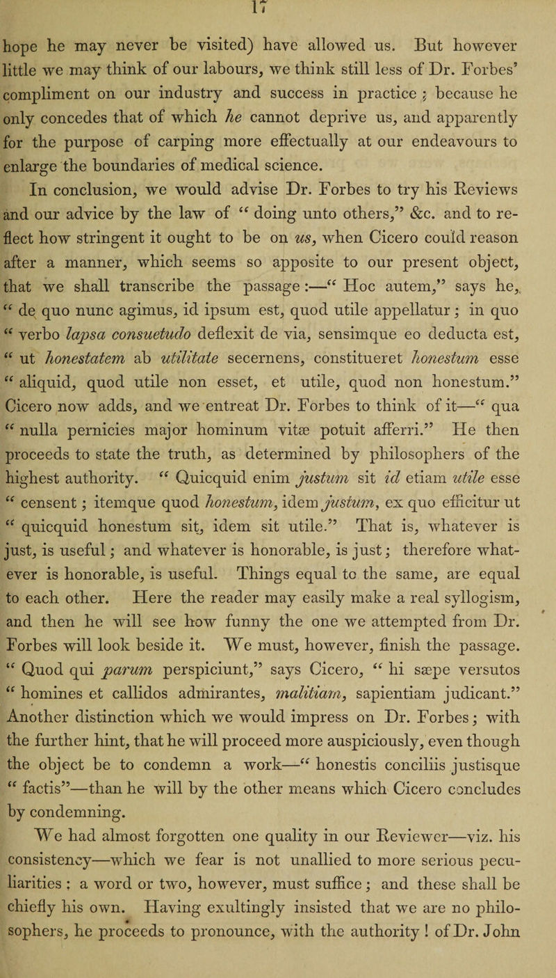 IT hope he may never be visited) have allowed us. But however little we may think of our labours, we think still less of Dr. Forbes’ compliment on our industry and success in practice ; because he only concedes that of which he cannot deprive us, and apparently for the purpose of carping more effectually at our endeavours to enlarge the boundaries of medical science. In conclusion, we would advise Dr. Forbes to try his Reviews and our advice by the law of “ doing unto others,” &c. and to re¬ flect how stringent it ought to be on us, when Cicero could reason after a manner, which seems so apposite to our present object, that we shall transcribe the passage :—“ Hoc autem,” says he, “ de quo nunc agimus, id ipsum est, quod utile appellatur; in quo “ verbo lapsa consuetuclo deflexit de via, sensimque eo deducta est, “ ut honestatem ab utilitate secernens, constituent honestum esse “ aliquid, quod utile non esset, et utile, quod non honestum.” Cicero now adds, and we entreat Dr. Forbes to think of it—“ qua “ nulla pernicies major hominum vitae potuit afferri.” He then proceeds to state the truth, as determined by philosophers of the highest authority. “ Quicquid enim justum sit id etiam utile esse “ censent; itemque quod honestum, idem justum, ex quo efncitur ut “ quicquid honestum sit, idem sit utile.” That is, whatever is just, is useful; and whatever is honorable, is just; therefore what¬ ever is honorable, is useful. Things equal to the same, are equal to each other. Here the reader may easily make a real syllogism, and then he will see how funny the one we attempted from Dr. Forbes will look beside it. We must, however, finish the passage. u Quod qui parum perspiciunt,” says Cicero, “ hi ssepe versutos “ homines et callidos admirantes, malitiam, sapientiam judicant.” Another distinction which we would impress on Dr. Forbes; with the further hint, that he will proceed more auspiciously, even though the object be to condemn a work—“ honestis conciliis justisque “ factis”—than he will by the other means which Cicero concludes by condemning. We had almost forgotten one quality in our Reviewer—viz. his consistency—which we fear is not unallied to more serious pecu¬ liarities ; a word or two, however, must suffice; and these shall be chiefly his own. Having exultingly insisted that we are no philo¬ sophers, he proceeds to pronounce, with the authority ! of Dr. John