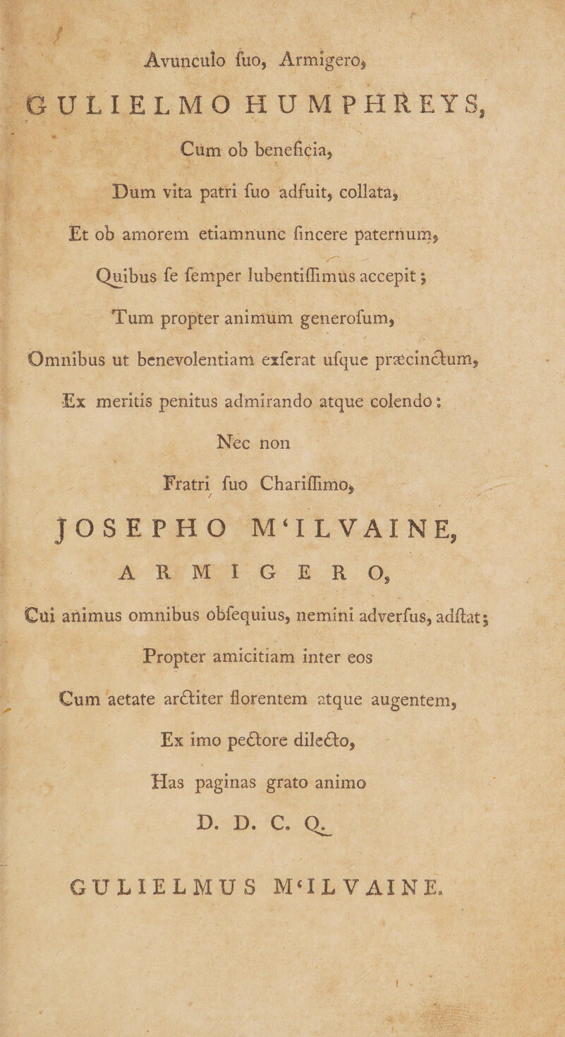 Avunculo fuo, Armigero* GULIELMO HUMPHREYS, 7 . Cum ob beneficia* Dum vita patri fuo adfuit, collata. Et ob amorem etiamnunc fincere paternum* Quibus fe femper lubentiffimus accepit; Tum propter animum generofum, Omnibus ut benevolentiam exfcrat ufque procinctum, •Ex meritis penitus admirando atque colendo: Nec non Fratri fuo Chariflimo, JOSEFHG M‘ILVAINE, ARMIGERO, Cui animus omnibus obfequius, nemini adverfus, aditat % Propter amicitiam inter eos Cum aetate ardtiter florentem atque augentem. Ex imo pedtore dile£to* Has paginas grato animo D. D. C. GULIELMUS M(IL VAINE,