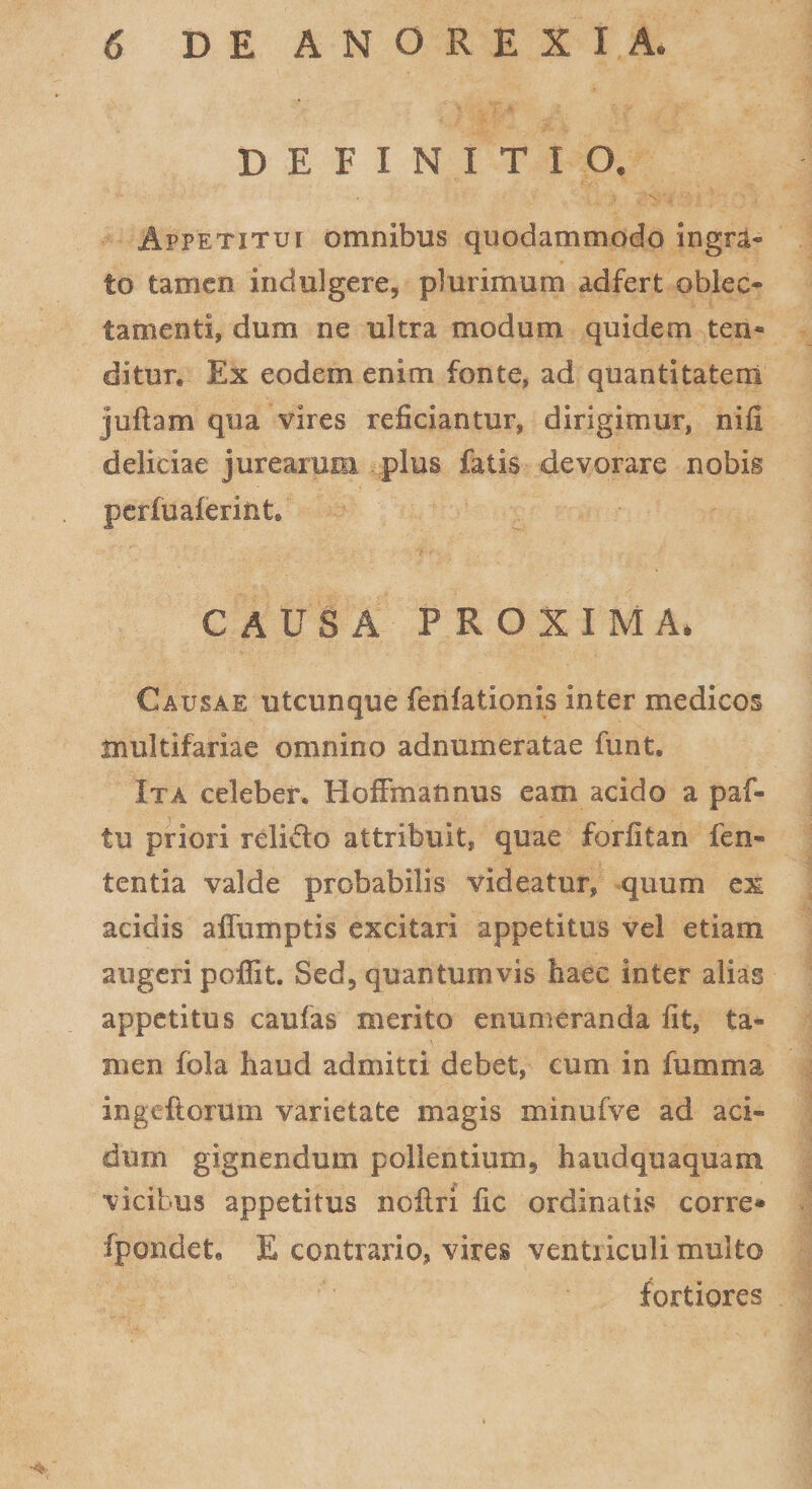 DEFINITIO* Appetitui omnibus quodammodo ingra- to tamen indui gere, plurimum adfert oblec¬ tamenti, dum ne ultra modum quidem ten¬ ditur* Ex eodem enim fonte, ad quantitatem juftam qua vires reficiantur, dirigimur, nifi deliciae jurearum plus fatis devorare nobis perfuaferiiit. CAUSA PROXIMA* Causae utcunque ferifationis inter medicos multifariae omnino adnumeratae funt* Ita celeber. Hoffmatmus eam acido a paf- tu priori relido attribuit, quae forfitan fen- tentia valde probabilis videatur, quum ex acidis affumptis excitari appetitus vel etiam augeri poffit. Sed, quantumvis haec inter alias appetitus caufas merito enumeranda fit, ta¬ men fola haud admitti debet, cum in fumma ingcflorum varietate magis minufve ad aci¬ dum gignendum pollentium, haud quaquam vicibus appetitus noilri fic ordinatis corre* fjpondete E contrario, vires ventriculi multo fortiores