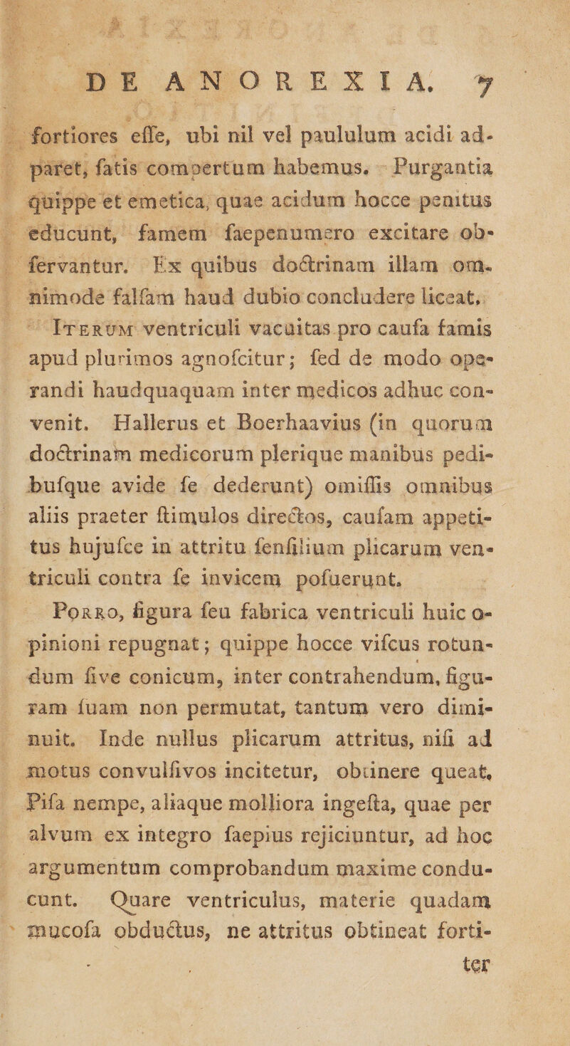 fortiores effe, ubi nil vel paululum acidi ad- paret, fatis compertum habemus. Purgantia quippe et emetica, quae acidum hocce penitus educunt, famem faepeoumero excitare oh- fervantur. Ex quibus dodrinam illam ora. nimode falfam haud dubio concludere liceat» Iterum ventriculi vacuitas pro caufa famis apud plurimos agnofcitur; fed de modo ope¬ randi haudquaquam inter medicos adhuc con¬ venit, Hallerus et Boerhaavius (in quorum dodrinam medicorum plerique manibus pedi- bufque avide fe dederunt) omiffis omnibus aliis praeter (limulos directos, caufam appeti¬ tus hujufce in attritu fenfilium plicarum ven¬ triculi contra fe invicem pofueruot. Porro, figura feu fabrica ventriculi huic o- pmioni repugnat; quippe hocce vifcus rofcun- * dum Uve conicum5 inter contrahendum, figu¬ ram (uam non permutat, tantum vero dimi¬ nuit. Inde nullus plicarum attritus, nifi ai motus convulfivos incitetur, oblinere queat, pifa nempe, aliaque molliora ingefta, quae per alvum ex integro faepius rejiciuntur, ad hoq argumentum comprobandum maxime condu¬ cunt. Quare ventriculus, materie quadam inucofa obdudus, ne attritus obtineat forti¬ ter