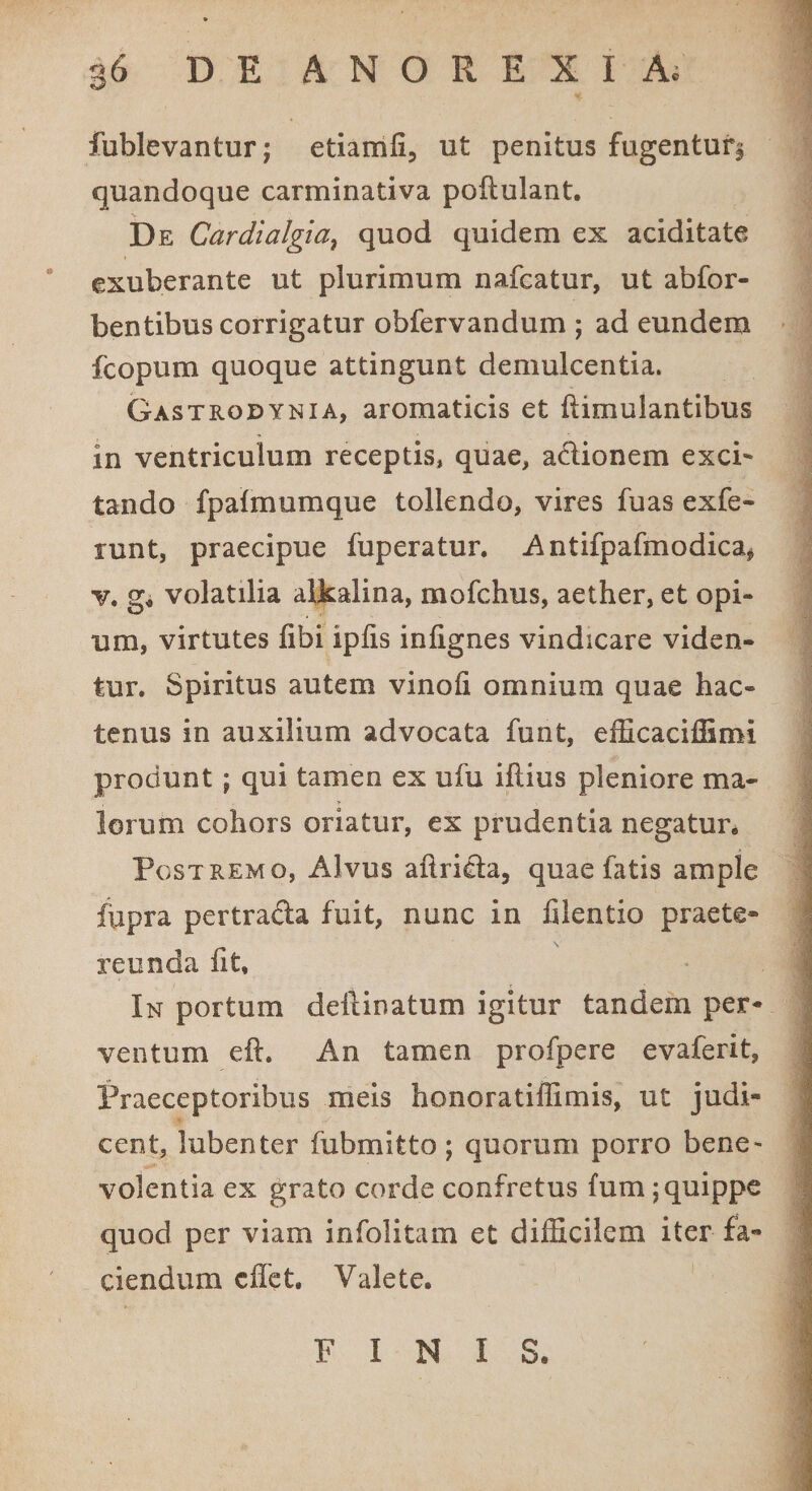 fublevantur; etiamli, ut penitus fugentur^ quandoque carminativa poftulant. De Cardialgiai quod quidem ex aciditate exuberante ut plurimum nafcatur, ut abfor- bentibus corrigatur obfervandum ; ad eundem fcopum quoque attingunt demulcentia. Gastrodynia, aromaticis et Itimulantibus in ventriculum receptis, quae, actionem exci¬ tando fpalmemque tollendo, vires fuas exfe- runt, praecipue fuperatur. Antifpafmodica* v. g. volatilia alkalina, mofchus, aether, et opi¬ um, virtutes fibi iplis infignes vindicare viden¬ tur. Spiritus autem vinoli omnium quae hac¬ tenus in auxilium advocata funt, efficaciffimi produnt; qui tamen ex ufu illius pleniore ma¬ lorum cohors oriatur, ex prudentia negatur. Po st remo, Alvus alirida, quae fatis ample fupra pertracta fuit, nunc in filentio praete¬ reunda fit. In portum defanatum igitur tandem per¬ ventum cil. An tamen profpere evaferit, Praeceptoribus meis honoratiffimis, ut judi¬ cent, lubenter fubmitto; quorum porro bene¬ volentia ex grato corde confretus fum ; quippe quod per viam infolitam et difficilem iter fa¬ ciendum effet. Valete. FINIS.