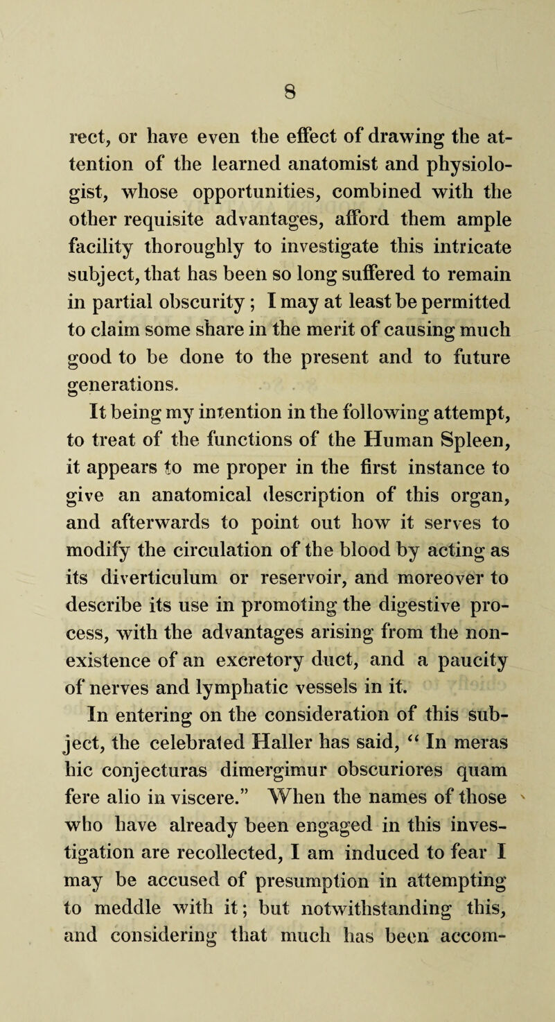 rect, or have even the effect of drawing the at¬ tention of the learned anatomist and physiolo¬ gist, whose opportunities, combined with the other requisite advantages, afford them ample facility thoroughly to investigate this intricate subject, that has been so long suffered to remain in partial obscurity ; I may at least be permitted to claim some share in the merit of causing much good to be done to the present and to future generations. It being my intention in the following attempt, to treat of the functions of the Human Spleen, it appears to me proper in the first instance to give an anatomical description of this organ, and afterwards to point out how it serves to modify the circulation of the blood by acting as its diverticulum or reservoir, and moreover to describe its use in promoting the digestive pro¬ cess, with the advantages arising from the non¬ existence of an excretory duct, and a paucity of nerves and lymphatic vessels in it. In entering on the consideration of this sub¬ ject, the celebrated Haller has said, “ In meras hie conjecturas dimergimur obscuriores quam fere alio in viscere.” When the names of those ' who have already been engaged in this inves¬ tigation are recollected, I am induced to fear I may be accused of presumption in attempting to meddle with it; but notwithstanding this, and considering that much has been accom-