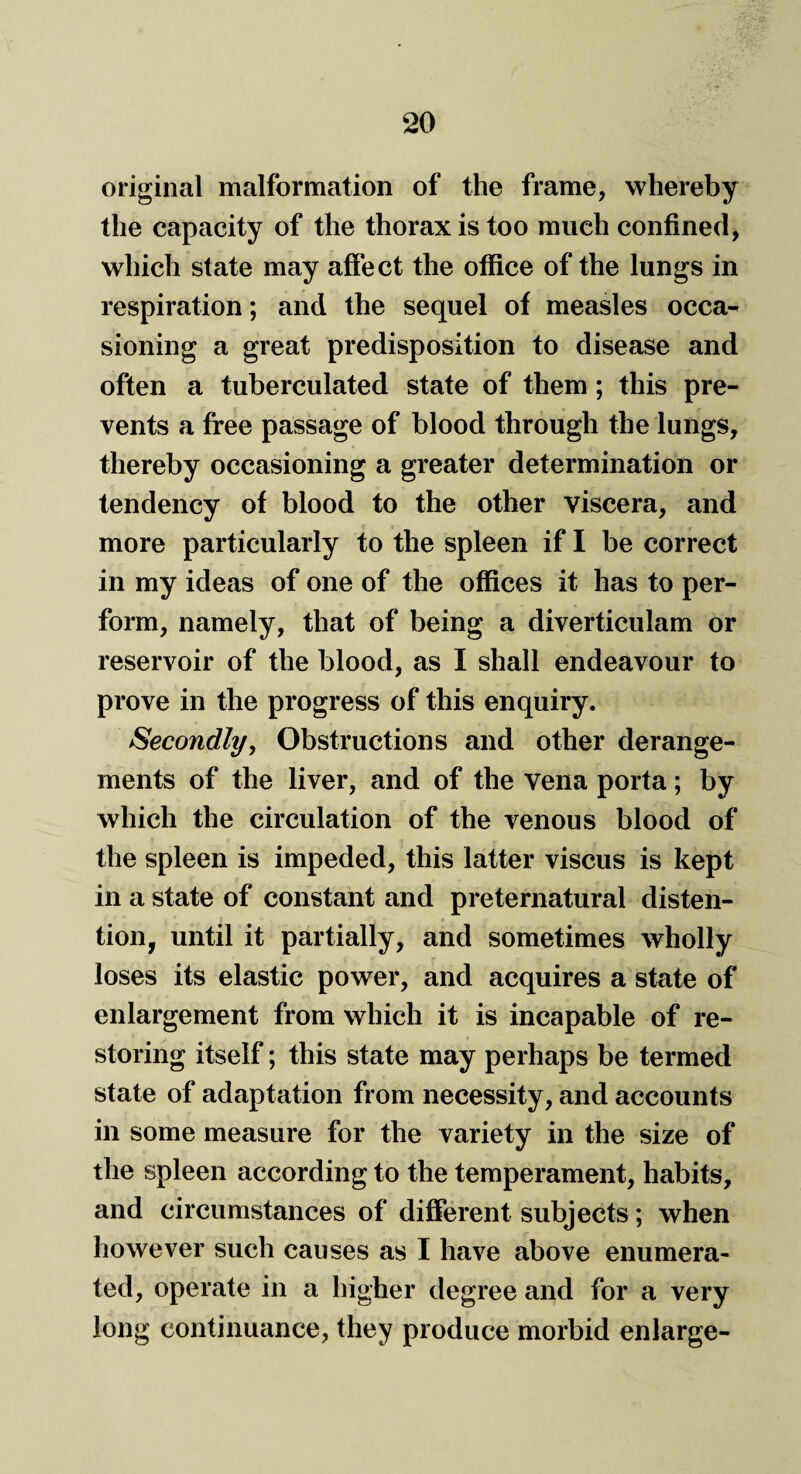 original malformation of the frame, whereby the capacity of the thorax is too much confined, which state may affect the office of the lungs in respiration; and the sequel of measles occa¬ sioning a great predisposition to disease and often a tuberculated state of them ; this pre¬ vents a free passage of blood through the lungs, thereby occasioning a greater determination or tendency of blood to the other viscera, and more particularly to the spleen if I be correct in my ideas of one of the offices it has to per¬ form, namely, that of being a diverticulam or reservoir of the blood, as I shall endeavour to prove in the progress of this enquiry. Secondly, Obstructions and other derange¬ ments of the liver, and of the vena porta; by which the circulation of the venous blood of the spleen is impeded, this latter viscus is kept in a state of constant and preternatural disten¬ tion, until it partially, and sometimes wholly loses its elastic power, and acquires a state of enlargement from which it is incapable of re¬ storing itself; this state may perhaps be termed state of adaptation from necessity, and accounts in some measure for the variety in the size of the spleen according to the temperament, habits, and circumstances of different subjects; when however such causes as I have above enumera¬ ted, operate in a higher degree and for a very long continuance, they produce morbid enlarge-