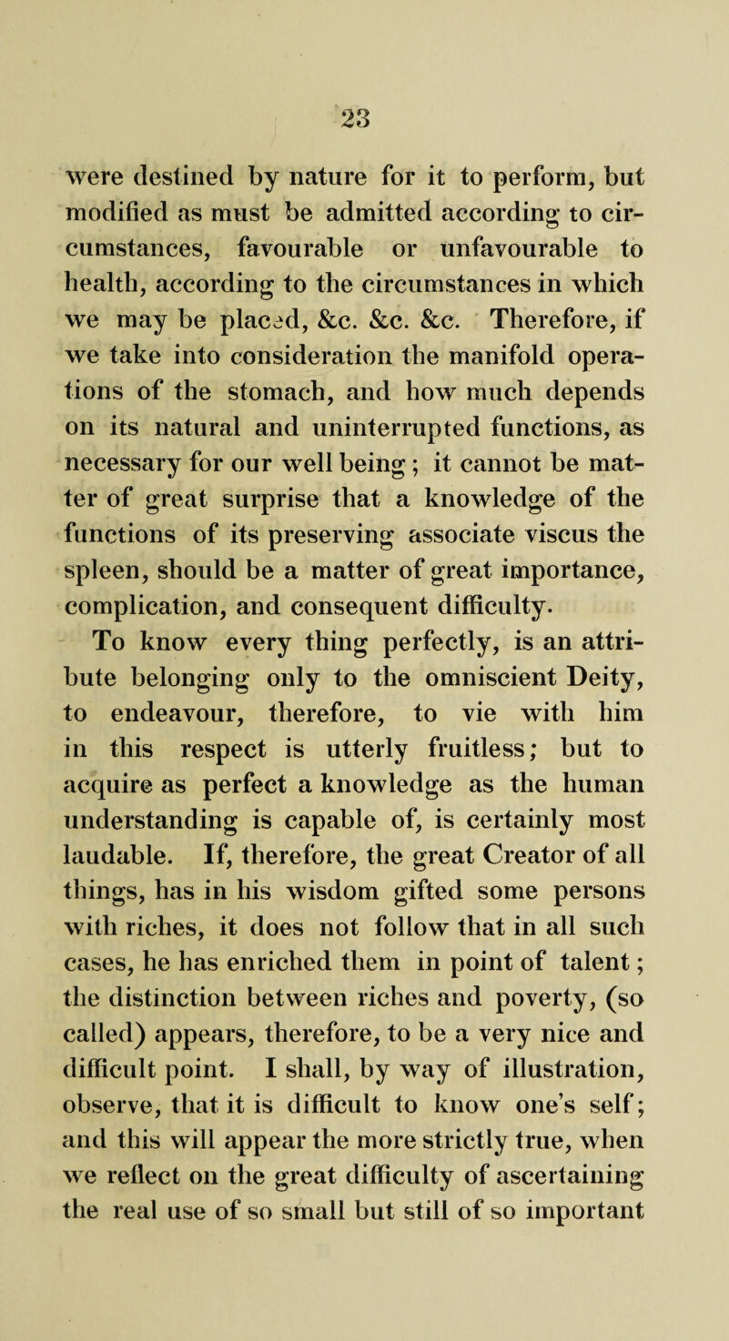 were destined by nature for it to perform, but modified as must be admitted according to cir¬ cumstances, favourable or unfavourable to health, according to the circumstances in which we may be placed, &c. See. Sec. Therefore, if we take into consideration the manifold opera¬ tions of the stomach, and how much depends on its natural and uninterrupted functions, as necessary for our well being; it cannot be mat¬ ter of great surprise that a knowledge of the functions of its preserving associate viscus the spleen, should be a matter of great importance, complication, and consequent difficulty. To know every thing perfectly, is an attri¬ bute belonging only to the omniscient Deity, to endeavour, therefore, to vie with him in this respect is utterly fruitless; but to acquire as perfect a knowledge as the human understanding is capable of, is certainly most laudable. If, therefore, the great Creator of all things, has in his wisdom gifted some persons with riches, it does not follow that in all such cases, he has enriched them in point of talent; the distinction between riches and poverty, (so called) appears, therefore, to be a very nice and difficult point. I shall, by way of illustration, observe, that it is difficult to know ones self; and this will appear the more strictly true, when we reflect on the great difficulty of ascertaining the real use of so small but still of so important
