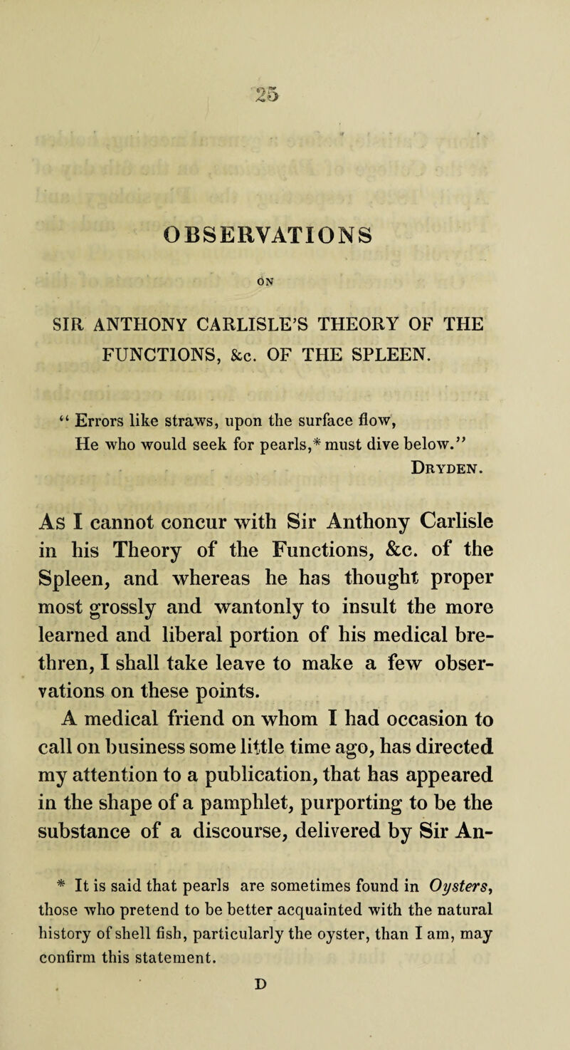 OBSERVATIONS ON SIR ANTHONY CARLISLE’S THEORY OF THE FUNCTIONS, &c. OF THE SPLEEN. “ Errors like straws, upon the surface flow, He who would seek for pearls,* must dive below.” Dryden. As I cannot concur with Sir Anthony Carlisle in his Theory of the Functions, &c. of the Spleen, and whereas he has thought proper most grossly and wantonly to insult the more learned and liberal portion of his medical bre¬ thren, I shall take leave to make a few obser¬ vations on these points. A medical friend on whom I had occasion to call on business some little time ago, has directed my attention to a publication, that has appeared in the shape of a pamphlet, purporting to be the substance of a discourse, delivered by Sir An- * It is said that pearls are sometimes found in Oysters, those who pretend to be better acquainted with the natural history of shell fish, particularly the oyster, than I am, may confirm this statement. D