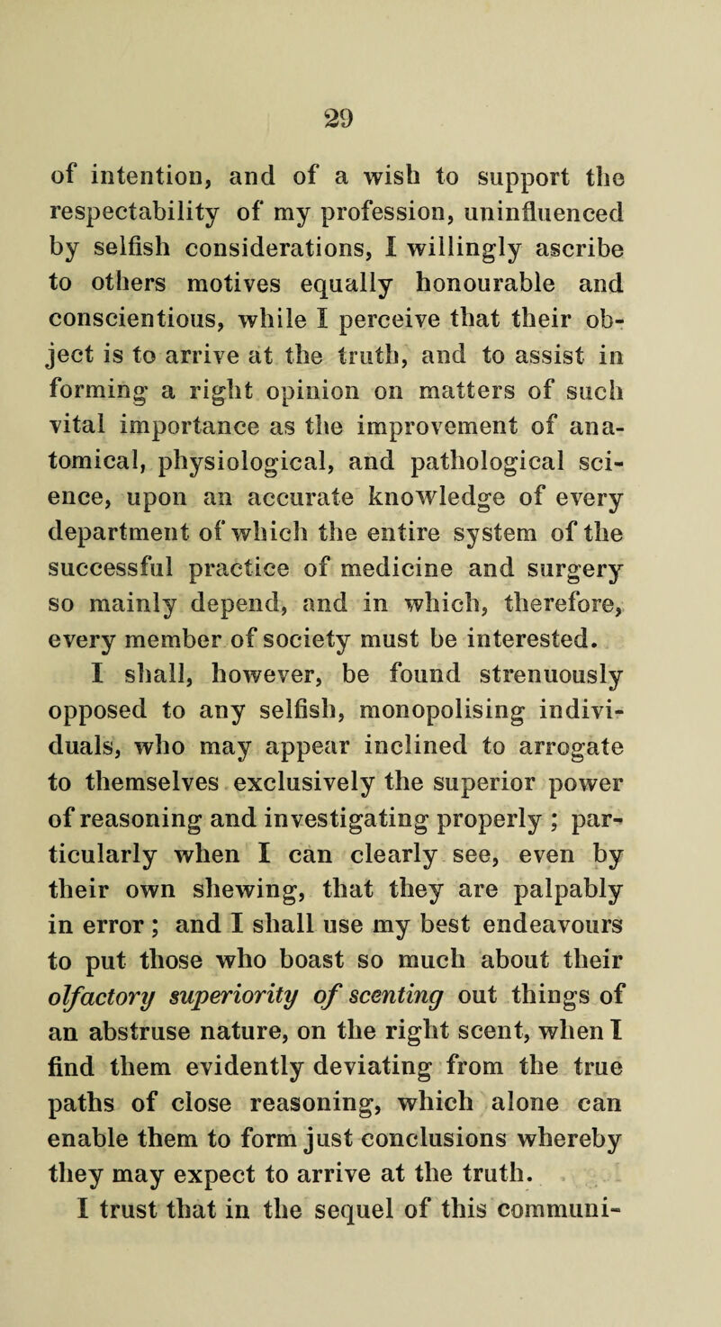 of intention, and of a wish to support the respectability of my profession, uninfluenced by selfish considerations, I willingly ascribe to others motives equally honourable and conscientious, while I perceive that their ob¬ ject is to arrive at the truth, and to assist in forming a right opinion on matters of such vital importance as the improvement of ana¬ tomical, physiological, and pathological sci¬ ence, upon an accurate knowledge of every department of which the entire system of the successful practice of medicine and surgery so mainly depend, and in which, therefore, every member of society must be interested. I shall, however, be found strenuously opposed to any selfish, monopolising indivi¬ duals, who may appear inclined to arrogate to themselves exclusively the superior power of reasoning and investigating properly ; par¬ ticularly when I can clearly see, even by their own shewing, that they are palpably in error ; and I shall use my best endeavours to put those who boast so much about their olfactory superiority of scenting out things of an abstruse nature, on the right scent, when I find them evidently deviating from the true paths of close reasoning, which alone can enable them to form just conclusions whereby they may expect to arrive at the truth. I trust that in the sequel of this com muni-