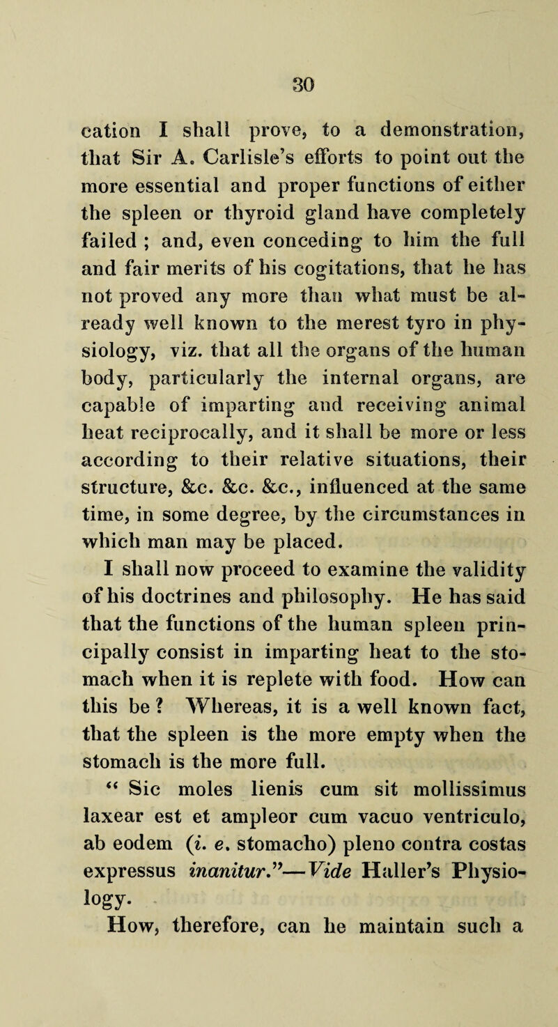 cation I shall prove, to a demonstration, that Sir A* Carlisle’s efforts to point out the more essential and proper functions of either the spleen or thyroid gland have completely failed ; and, even conceding to him the full and fair merits of his cogitations, that he has not proved any more than what must be al¬ ready well known to the merest tyro in phy¬ siology, viz. that all the organs of the human body, particularly the internal organs, are capable of imparting and receiving animal heat reciprocally, and it shall be more or less according to their relative situations, their structure, &c. &c. &c., influenced at the same time, in some degree, by the circumstances in which man may be placed. I shall now proceed to examine the validity of his doctrines and philosophy. He has said that the functions of the human spleen prin¬ cipally consist in imparting heat to the sto¬ mach when it is replete with food. How can this be ? Whereas, it is a well known fact, that the spleen is the more empty when the stomach is the more full. “ Sic moles lienis cum sit mollissimus laxear est et ampleor cum vacuo ventriculo, ab eodem (i. e. stomacho) pleno contra costas expressus inanitur”—Vide Haller’s Physio- logy. How, therefore, can he maintain such a
