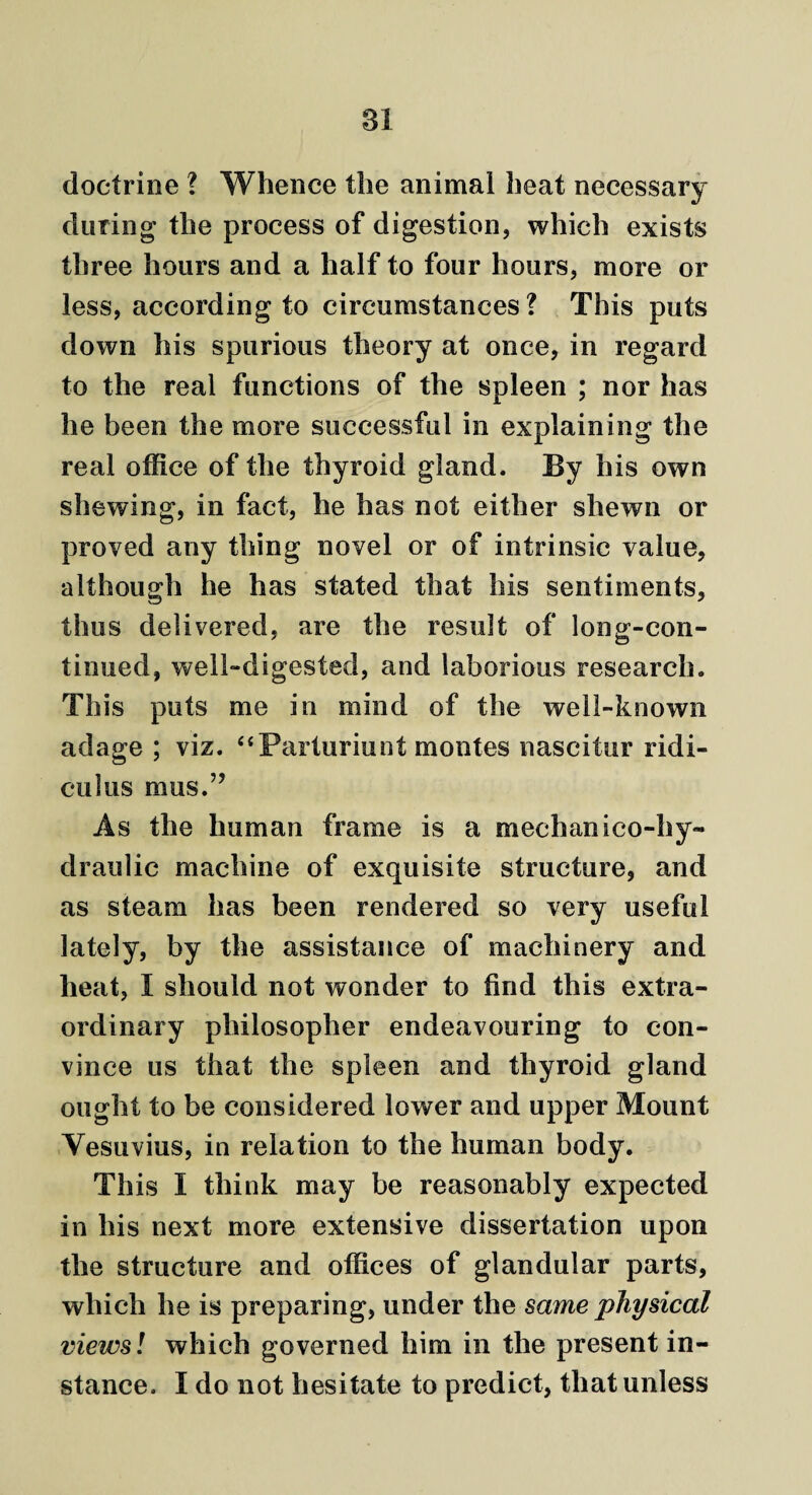 doctrine ? Whence the animal heat necessary during the process of digestion, which exists three hours and a half to four hours, more or less, according to circumstances? This puts down his spurious theory at once, in regard to the real functions of the spleen ; nor has he been the more successful in explaining the real office of the thyroid gland. By his own shewing, in fact, he has not either shewn or proved any thing novel or of intrinsic value, although he has stated that his sentiments, thus delivered, are the result of long-con¬ tinued, well-digested, and laborious research. This puts me in mind of the well-known adage ; viz. “Parturiunt montes nascitur ridi- culus mus.” As the human frame is a mechanico-hy¬ draulic machine of exquisite structure, and as steam has been rendered so very useful lately, by the assistance of machinery and heat, I should not wonder to find this extra¬ ordinary philosopher endeavouring to con¬ vince us that the spleen and thyroid gland ought to be considered lower and upper Mount Vesuvius, in relation to the human body. This I think may be reasonably expected in his next more extensive dissertation upon the structure and offices of glandular parts, which he is preparing, under the same physical views! which governed him in the present in¬ stance. I do not hesitate to predict, that unless