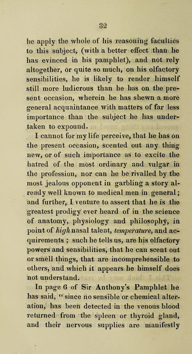 he apply the whole of his reasoning faculties to this subject, (with a better effect than he has evinced in his pamphlet), and not rely altogether, or quite so much, on his olfactory sensibilities, he is likely to render himself still more ludicrous than he has on the pre¬ sent occasion, wherein he has shewn a more general acquaintance with matters of far less importance than the subject he has under¬ taken to expound. I cannot for my life perceive, that he has on the present occasion, scented out any thing new, or of such importance as to excite the hatred of the most ordinary and vulgar in the profession, nor can he be rivalled by the most jealous opponent in garbling a story al¬ ready well known to medical men in general; and further, I venture to assert that he is the greatest prodigy ever heard of in the science of anatomy, physiology and philosophy, in point of high nasal talent, temperature, and ac¬ quirements ; such he tells us, are his olfactory powers and sensibilities, that he can scent out or smell things, that are incomprehensible to others, and which it appears he himself does not understand. In page 6 of Sir Anthony’s Pamphlet he has said, “ since no sensible or chemical alter¬ ation, has been detected in the venous blood returned from the spleen or thyroid gland, and their nervous supplies are manifestly