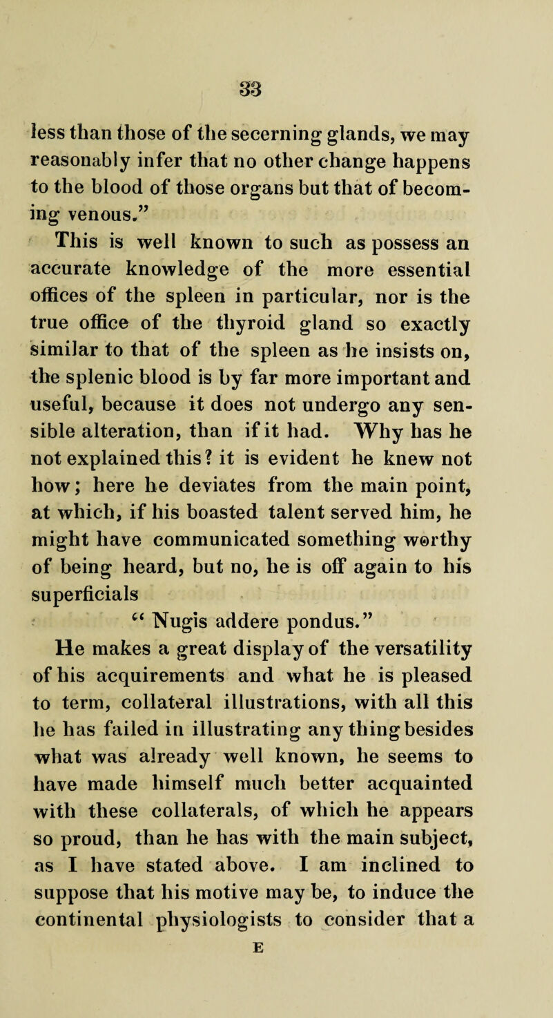 less than those of the secerning glands, we may reasonably infer that no other change happens to the blood of those organs but that of becom¬ ing venous.” This is well known to such as possess an accurate knowledge of the more essential offices of the spleen in particular, nor is the true office of the thyroid gland so exactly similar to that of the spleen as he insists on, the splenic blood is by far more important and useful, because it does not undergo any sen¬ sible alteration, than if it had. Why has he not explained this? it is evident he knew not how; here he deviates from the main point, at which, if his boasted talent served him, he might have communicated something worthy of being heard, but no, he is off again to his superficial c< Nugis addere pondus.” He makes a great display of the versatility of his acquirements and what he is pleased to term, collateral illustrations, with all this he has failed in illustrating any thing besides what was already well known, he seems to have made himself much better acquainted with these collaterals, of which he appears so proud, than he has with the main subject, as I have stated above. I am inclined to suppose that his motive may be, to induce the continental physiologists to consider that a E