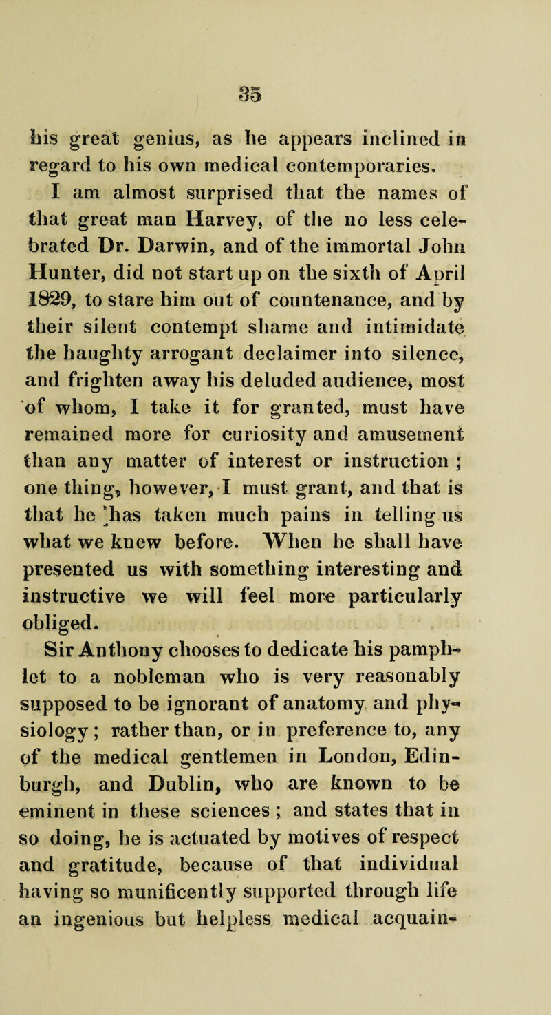 his great genius, as lie appears inclined in regard to his own medical contemporaries. I am almost surprised that the names of that great man Harvey, of the no less cele¬ brated Dr. Darwin, and of the immortal John Hunter, did not start up on the sixth of April 1829, to stare him out of countenance, and by their silent contempt shame and intimidate the haughty arrogant declaimer into silence, and frighten away his deluded audience, most of whom, I take it for granted, must have remained more for curiosity and amusement than any matter of interest or instruction ; one thing, however, I must grant, and that is that he 'has taken much pains in telling us what we knew before. When he shall have presented us with something interesting and instructive we will feel more particularly obliged. Sir Anthony chooses to dedicate liis pamph¬ let to a nobleman who is very reasonably supposed to be ignorant of anatomy and phy¬ siology ; rather than, or in preference to, any of the medical gentlemen in London, Edin¬ burgh, and Dublin, who are known to be eminent in these sciences ; and states that in so doing, he is actuated by motives of respect and gratitude, because of that individual having so munificently supported through life an ingenious but helpless medical acquaint